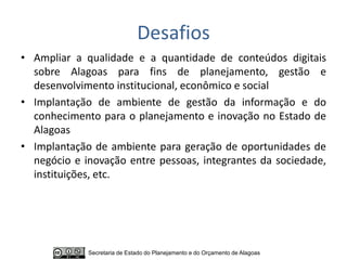 Desafios
• Ampliar a qualidade e a quantidade de conteúdos digitais
  sobre Alagoas para fins de planejamento, gestão e
  desenvolvimento institucional, econômico e social
• Implantação de ambiente de gestão da informação e do
  conhecimento para o planejamento e inovação no Estado de
  Alagoas
• Implantação de ambiente para geração de oportunidades de
  negócio e inovação entre pessoas, integrantes da sociedade,
  instituições, etc.




             Secretaria de Estado do Planejamento e do Orçamento de Alagoas
 