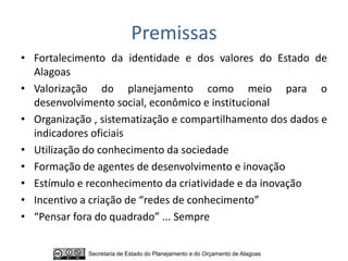 Premissas
• Fortalecimento da identidade e dos valores do Estado de
  Alagoas
• Valorização do planejamento como meio para o
  desenvolvimento social, econômico e institucional
• Organização , sistematização e compartilhamento dos dados e
  indicadores oficiais
• Utilização do conhecimento da sociedade
• Formação de agentes de desenvolvimento e inovação
• Estímulo e reconhecimento da criatividade e da inovação
• Incentivo a criação de “redes de conhecimento”
• “Pensar fora do quadrado” ... Sempre


             Secretaria de Estado do Planejamento e do Orçamento de Alagoas
 