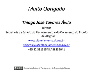 Muito Obrigado

            Thiago José Tavares Ávila
                             Diretor
Secretaria de Estado do Planejamento e do Orçamento do Estado
                            de Alagoas
                  www.planejamento.al.gov.br
              thiago.avila@planejamento.al.gov.br
                  +55 82 33151548 / 88339041




             Secretaria de Estado do Planejamento e do Orçamento de Alagoas
 