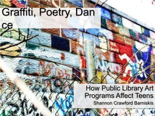 1



Graffiti, Poetry, Dance




                    How Public Library Art
                   Programs Affect Teens
                      Shannon Crawford Barniskis
 
