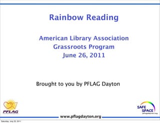 Rainbow Reading

                          American Library Association
                             Grassroots Program
                                 June 26, 2011



                          Brought to you by PFLAG Dayton




                                  www.pﬂagdayton.org
Saturday, July 23, 2011
 