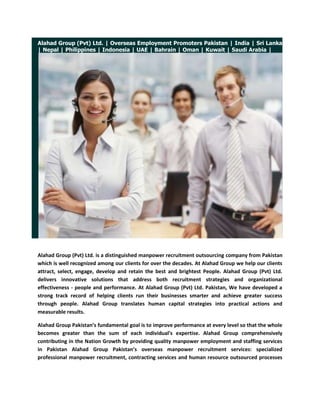 Alahad Group (Pvt) Ltd. | Overseas Employment Promoters Pakistan | India | Sri Lanka | Nepal | Philippines | Indonesia | UAE | Bahrain | Oman | Kuwait | Saudi Arabia | <br />Alahad Group (Pvt) Ltd. is a distinguished manpower recruitment outsourcing company from Pakistan which is well recognized among our clients for over the decades. At Alahad Group we help our clients attract, select, engage, develop and retain the best and brightest People. Alahad Group (Pvt) Ltd. delivers innovative solutions that address both recruitment strategies and organizational effectiveness - people and performance. At Alahad Group (Pvt) Ltd. Pakistan, We have developed a strong track record of helping clients run their businesses smarter and achieve greater success through people. Alahad Group translates human capital strategies into practical actions and measurable results.<br />Alahad Group Pakistan’s fundamental goal is to improve performance at every level so that the whole becomes greater than the sum of each individual's expertise. Alahad Group comprehensively contributing in the Nation Growth by providing quality manpower employment and staffing services in Pakistan Alahad Group Pakistan’s overseas manpower recruitment services: specialized professional manpower recruitment, contracting services and human resource outsourced processes and jobs. Alahad Group Pakistan’s Talent management services: strategies for attraction, selection, retention and development of human capital.<br />Alahad Group (Pvt) Ltd. Overseas Employment Promoters Pakistan is a promulgate group and has secured remarkable flair and standing as an overseas manpower employment agency over the last three decades. Alahad Group has been providing excellent manpower staffing services to a large number of satisfied clients all over the world. Alahad Group has subsidiaries (Associate Offices / Agencies) in India, Nepal, Srilanka, Philippines and different manpower producing countries across the world.<br />Alahad Group (Pvt) Ltd. Overseas Employment Promoters Pakistan is administered by practiced professionals’ specialist consultants with several years of training and experience both in Pakistan and abroad. Through a unique combination of overseas manpower recruitment skills, competencies, knowledge and rewarding experience, Alahad Group is competent to offer overseas manpower recruitment services ranging from consultancy to turn-key project implementation and operations. Alahad Group is acquainted and outfits for the exceptional employees needs of clients in the various industries worldwide.<br /> <br />Alahad Group (Pvt) Ltd. <br />http://www.alahadgroup.com <br />http://alahadgroup.wordpress.com <br />http://www.alahadrecruitmentgroup.com <br />http://alahadrecruitmentgroup.blogspot.com <br />http://overseasemploymentpromoterspakistan.com <br />© 2009 Alahad Group, All Rights Reserved. <br />If you have a query with regards to any aspect of the management consulting services or simply wish to discuss your current situation, please email us at info@alahadgroup.com  for 24/7 recruiting support.<br />