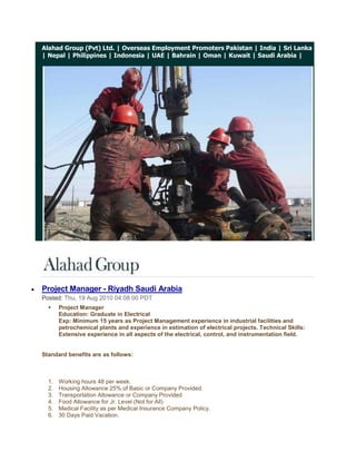 Alahad Group (Pvt) Ltd. | Overseas Employment Promoters Pakistan | India | Sri Lanka | Nepal | Philippines | Indonesia | UAE | Bahrain | Oman | Kuwait | Saudi Arabia |<br /> <br /> HYPERLINK quot;
http://feedproxy.google.com/~r/blogspot/eGgMb/~3/f8aMuEScgGc/project-manager-riyadh-saudi-arabia.htmlquot;
 Project Manager - Riyadh Saudi Arabia<br />Posted: Thu, 19 Aug 2010 04:08:00 PDT<br />Project ManagerEducation: Graduate in ElectricalExp: Minimum 15 years as Project Management experience in industrial facilities and petrochemical plants and experience in estimation of electrical projects. Technical Skills: Extensive experience in all aspects of the electrical, control, and instrumentation field.<br />Standard benefits are as follows: <br />Working hours 48 per week.<br />Housing Allowance 25% of Basic or Company Provided.<br />Transportation Allowance or Company Provided<br />Food Allowance for Jr. Level (Not for All)<br />Medical Facility as per Medical Insurance Company Policy.<br />30 Days Paid Vacation.<br />Air Ticket on Vacation and Joining.<br />Contract Duration 1 year (Renewable)<br />Probation Period 3 months.<br />Annual Bonus for selective employees depends on performance & assessment.<br />Severance Pay as per Saudi labor law.<br />Overtime will be compensated as per Saudi Labor Law (1.5 times of regular hourly rate) less than manager level.<br />Family Status (1+1) for Sr. Manager Level and for other/ below than manager level company can provide only supporting papers subject to the condition candidate will shoulder the involved expenditures.<br />Alahad Group (Pvt) Ltd.<br />http://www.alahadgroup.com<br />http://alahadgroup.wordpress.com<br />http://www.alahadrecruitmentgroup.com<br />http://alahadrecruitmentgroup.blogspot.com<br />http://overseasemploymentpromoterspakistan.com<br />© 2009 Alahad Group, All Rights Reserved. <br />If you have a query with regards to any aspect of the management consulting services or simply wish to discuss your current situation, please email us at info@alahadgroup.com  for 24/7 recruiting support.<br />Get Jobs in your inbox!<br />           <br />Instrumentation & Control Manager - Saudi Arabia<br />Posted: Thu, 19 Aug 2010 04:06:00 PDT<br />Instrumentation & Control ManagerEducation: Graduate in Electrical or ElectronicsExp: Minimum 15 years in I & C Has worked as a Manager. Has worked in (Contracting) company not with (end user) i.e. he has project experience of contracting company. Has strong estimation capability and able to prepare bid proposal.<br />Standard benefits are as follows: <br />Working hours 48 per week.<br />Housing Allowance 25% of Basic or Company Provided.<br />Transportation Allowance or Company Provided<br />Food Allowance for Jr. Level (Not for All)<br />Medical Facility as per Medical Insurance Company Policy.<br />30 Days Paid Vacation.<br />Air Ticket on Vacation and Joining.<br />Contract Duration 1 year (Renewable)<br />Probation Period 3 months.<br />Annual Bonus for selective employees depends on performance & assessment.<br />Severance Pay as per Saudi labor law.<br />Overtime will be compensated as per Saudi Labor Law (1.5 times of regular hourly rate) less than manager level.<br />Family Status (1+1) for Sr. Manager Level and for other/ below than manager level company can provide only supporting papers subject to the condition candidate will shoulder the involved expenditures.<br />Alahad Group (Pvt) Ltd.<br />http://www.alahadgroup.com<br />http://alahadgroup.wordpress.com<br />http://www.alahadrecruitmentgroup.com<br />http://alahadrecruitmentgroup.blogspot.com<br />http://overseasemploymentpromoterspakistan.com<br />© 2009 Alahad Group, All Rights Reserved. <br />If you have a query with regards to any aspect of the management consulting services or simply wish to discuss your current situation, please email us at info@alahadgroup.com  for 24/7 recruiting support.<br />Get Jobs in your inbox!<br />           <br />Site Engineer - Dammam Saudi Arabia<br />Posted: Thu, 19 Aug 2010 04:05:00 PDT<br />Site EngineerEducation: Graduate in ElectricalExp: Minimum 5 years with Project Management of industrial facilities and petrochemical plants. Sound knowledge in HV/MV/LV switchgear, Transformers, Protective relays, cabling, excellent interpersonal skills. Team leader skills.<br />Standard benefits are as follows: <br />Working hours 48 per week.<br />Housing Allowance 25% of Basic or Company Provided.<br />Transportation Allowance or Company Provided<br />Food Allowance for Jr. Level (Not for All)<br />Medical Facility as per Medical Insurance Company Policy.<br />30 Days Paid Vacation.<br />Air Ticket on Vacation and Joining.<br />Contract Duration 1 year (Renewable)<br />Probation Period 3 months.<br />Annual Bonus for selective employees depends on performance & assessment.<br />Severance Pay as per Saudi labor law.<br />Overtime will be compensated as per Saudi Labor Law (1.5 times of regular hourly rate) less than manager level.<br />Family Status (1+1) for Sr. Manager Level and for other/ below than manager level company can provide only supporting papers subject to the condition candidate will shoulder the involved expenditures.<br />Alahad Group (Pvt) Ltd.<br />http://www.alahadgroup.com<br />http://alahadgroup.wordpress.com<br />http://www.alahadrecruitmentgroup.com<br />http://alahadrecruitmentgroup.blogspot.com<br />http://overseasemploymentpromoterspakistan.com<br />© 2009 Alahad Group, All Rights Reserved. <br />If you have a query with regards to any aspect of the management consulting services or simply wish to discuss your current situation, please email us at info@alahadgroup.com  for 24/7 recruiting support.<br />Get Jobs in your inbox!<br />           <br />T&C Engineers - Saudi Arabia<br />Posted: Thu, 19 Aug 2010 04:03:00 PDT<br />T&C EngineersEducation: Graduate in Electrical or ElectronicsExp: Minimum 5 years and should be familiar with operation & application of Testing Equipments like Omicron, Freja, Severker, CPC 100 etc... Should be familiar with relay control logic and protection schemes used in HV/MV/LV single & double bus bar switchgear including Pilot Wire protection, Distance Protection. Should be capable of convincing witness about test results<br />Standard benefits are as follows: <br />Working hours 48 per week.<br />Housing Allowance 25% of Basic or Company Provided.<br />Transportation Allowance or Company Provided<br />Food Allowance for Jr. Level (Not for All)<br />Medical Facility as per Medical Insurance Company Policy.<br />30 Days Paid Vacation.<br />Air Ticket on Vacation and Joining.<br />Contract Duration 1 year (Renewable)<br />Probation Period 3 months.<br />Annual Bonus for selective employees depends on performance & assessment.<br />Severance Pay as per Saudi labor law.<br />Overtime will be compensated as per Saudi Labor Law (1.5 times of regular hourly rate) less than manager level.<br />Family Status (1+1) for Sr. Manager Level and for other/ below than manager level company can provide only supporting papers subject to the condition candidate will shoulder the involved expenditures.<br />Alahad Group (Pvt) Ltd.<br />http://www.alahadgroup.com<br />http://alahadgroup.wordpress.com<br />http://www.alahadrecruitmentgroup.com<br />http://alahadrecruitmentgroup.blogspot.com<br />http://overseasemploymentpromoterspakistan.com<br />© 2009 Alahad Group, All Rights Reserved. <br />If you have a query with regards to any aspect of the management consulting services or simply wish to discuss your current situation, please email us at info@alahadgroup.com  for 24/7 recruiting support.<br />Get Jobs in your inbox!<br />           <br />Application Service Engineers - Saudi Arabia<br />Posted: Thu, 19 Aug 2010 04:02:00 PDT<br />Application Service EngineersEducation: Graduate in Electrical or ElectronicsExp: Minimum 5 years, with commissioning and servicing equipment and systems mentioned above in industrial facilities and petrochemical plants. And testing, programming, configuring, trouble shooting of variable frequency drives, speed control system, UPS, Automation system, instrumentation and related controls. Sound knowledge of Profibus communication and Win CC SCADA<br />Standard benefits are as follows: <br />Working hours 48 per week.<br />Housing Allowance 25% of Basic or Company Provided.<br />Transportation Allowance or Company Provided<br />Food Allowance for Jr. Level (Not for All)<br />Medical Facility as per Medical Insurance Company Policy.<br />30 Days Paid Vacation.<br />Air Ticket on Vacation and Joining.<br />Contract Duration 1 year (Renewable)<br />Probation Period 3 months.<br />Annual Bonus for selective employees depends on performance & assessment.<br />Severance Pay as per Saudi labor law.<br />Overtime will be compensated as per Saudi Labor Law (1.5 times of regular hourly rate) less than manager level.<br />Family Status (1+1) for Sr. Manager Level and for other/ below than manager level company can provide only supporting papers subject to the condition candidate will shoulder the involved expenditures.<br />Alahad Group (Pvt) Ltd.<br />http://www.alahadgroup.com<br />http://alahadgroup.wordpress.com<br />http://www.alahadrecruitmentgroup.com<br />http://alahadrecruitmentgroup.blogspot.com<br />http://overseasemploymentpromoterspakistan.com<br />© 2009 Alahad Group, All Rights Reserved. <br />If you have a query with regards to any aspect of the management consulting services or simply wish to discuss your current situation, please email us at info@alahadgroup.com  for 24/7 recruiting support.<br />Get Jobs in your inbox!<br />           <br />Sales Engineers - Saudi Arabia<br />Posted: Thu, 19 Aug 2010 04:01:00 PDT<br />Sales Engineers<br />Education: Graduate in Chemical, Mechanical, or Electrical.Exp: Minimum 5 years, with Electrolyze and Water Treatment System e.g. electro chlorination systems & pump and their accessories, 4-5 years of experience. Related products.<br />Standard benefits are as follows: <br />Working hours 48 per week.<br />Housing Allowance 25% of Basic or Company Provided.<br />Transportation Allowance or Company Provided<br />Food Allowance for Jr. Level (Not for All)<br />Medical Facility as per Medical Insurance Company Policy.<br />30 Days Paid Vacation.<br />Air Ticket on Vacation and Joining.<br />Contract Duration 1 year (Renewable)<br />Probation Period 3 months.<br />Annual Bonus for selective employees depends on performance & assessment.<br />Severance Pay as per Saudi labor law.<br />Overtime will be compensated as per Saudi Labor Law (1.5 times of regular hourly rate) less than manager level.<br />Family Status (1+1) for Sr. Manager Level and for other/ below than manager level company can provide only supporting papers subject to the condition candidate will shoulder the involved expenditures.<br />Alahad Group (Pvt) Ltd.<br />http://www.alahadgroup.com<br />http://alahadgroup.wordpress.com<br />http://www.alahadrecruitmentgroup.com<br />http://alahadrecruitmentgroup.blogspot.com<br />http://overseasemploymentpromoterspakistan.com<br />© 2009 Alahad Group, All Rights Reserved. <br />If you have a query with regards to any aspect of the management consulting services or simply wish to discuss your current situation, please email us at info@alahadgroup.com  for 24/7 recruiting support.<br />Get Jobs in your inbox!<br />           <br />Hydraulic / Vehicle / Industrial Mechanic - Kuwait<br />Posted: Thu, 12 Aug 2010 08:18:00 PDT<br />Alahad Group (Pvt) Ltd.<br />http://www.alahadgroup.com<br />http://alahadgroup.wordpress.com<br />http://www.alahadrecruitmentgroup.com<br />http://alahadrecruitmentgroup.blogspot.com<br />http://overseasemploymentpromoterspakistan.com<br />© 2009 Alahad Group, All Rights Reserved. <br />If you have a query with regards to any aspect of the management consulting services or simply wish to discuss your current situation, please email us at info@alahadgroup.com  for 24/7 recruiting support.<br />Get Jobs in your inbox!<br />           <br />Fire Protection Design Engineer - Saudi Arabia<br />Posted: Thu, 12 Aug 2010 08:16:00 PDT<br />Alahad Group (Pvt) Ltd.<br />http://www.alahadgroup.com<br />http://alahadgroup.wordpress.com<br />http://www.alahadrecruitmentgroup.com<br />http://alahadrecruitmentgroup.blogspot.com<br />http://overseasemploymentpromoterspakistan.com<br />© 2009 Alahad Group, All Rights Reserved. <br />If you have a query with regards to any aspect of the management consulting services or simply wish to discuss your current situation, please email us at info@alahadgroup.com  for 24/7 recruiting support.<br />Get Jobs in your inbox!<br />           <br />Fire & Gas detection Engineer - Saudi Arabia<br />Posted: Thu, 12 Aug 2010 08:15:00 PDT<br />Alahad Group (Pvt) Ltd.<br />http://www.alahadgroup.com<br />http://alahadgroup.wordpress.com<br />http://www.alahadrecruitmentgroup.com<br />http://alahadrecruitmentgroup.blogspot.com<br />http://overseasemploymentpromoterspakistan.com<br />© 2009 Alahad Group, All Rights Reserved. <br />If you have a query with regards to any aspect of the management consulting services or simply wish to discuss your current situation, please email us at info@alahadgroup.com  for 24/7 recruiting support.<br />Get Jobs in your inbox!<br />           <br />Project Manager, PMP Certified Confidential Company - Eastern Province, Saudi Arabia<br />Posted: Thu, 12 Aug 2010 08:14:00 PDT<br />Alahad Group (Pvt) Ltd.<br />http://www.alahadgroup.com<br />http://alahadgroup.wordpress.com<br />http://www.alahadrecruitmentgroup.com<br />http://alahadrecruitmentgroup.blogspot.com<br />http://overseasemploymentpromoterspakistan.com<br />© 2009 Alahad Group, All Rights Reserved. <br />If you have a query with regards to any aspect of the management consulting services or simply wish to discuss your current situation, please email us at info@alahadgroup.com  for 24/7 recruiting support.<br />Get Jobs in your inbox!<br />           <br />Translator Arabic-English-Arabic - Riyadh, Saudi Arabia<br />Posted: Thu, 12 Aug 2010 08:13:00 PDT<br />Alahad Group (Pvt) Ltd.<br />http://www.alahadgroup.com<br />http://alahadgroup.wordpress.com<br />http://www.alahadrecruitmentgroup.com<br />http://alahadrecruitmentgroup.blogspot.com<br />http://overseasemploymentpromoterspakistan.com<br />© 2009 Alahad Group, All Rights Reserved. <br />If you have a query with regards to any aspect of the management consulting services or simply wish to discuss your current situation, please email us at info@alahadgroup.com  for 24/7 recruiting support.<br />Get Jobs in your inbox!<br />           <br />Manager - Corporate Communications & Public Relations - Doha, Qatar<br />Posted: Thu, 12 Aug 2010 08:12:00 PDT<br />Alahad Group (Pvt) Ltd.<br />http://www.alahadgroup.com<br />http://alahadgroup.wordpress.com<br />http://www.alahadrecruitmentgroup.com<br />http://alahadrecruitmentgroup.blogspot.com<br />http://overseasemploymentpromoterspakistan.com<br />© 2009 Alahad Group, All Rights Reserved. <br />If you have a query with regards to any aspect of the management consulting services or simply wish to discuss your current situation, please email us at info@alahadgroup.com  for 24/7 recruiting support.<br />Get Jobs in your inbox!<br />           <br />Import / Export Air Freight Communicator/Supervisor - Saudi Arabia<br />Posted: Thu, 12 Aug 2010 08:11:00 PDT<br />Alahad Group (Pvt) Ltd.<br />http://www.alahadgroup.com<br />http://alahadgroup.wordpress.com<br />http://www.alahadrecruitmentgroup.com<br />http://alahadrecruitmentgroup.blogspot.com<br />http://overseasemploymentpromoterspakistan.com<br />© 2009 Alahad Group, All Rights Reserved. <br />If you have a query with regards to any aspect of the management consulting services or simply wish to discuss your current situation, please email us at info@alahadgroup.com  for 24/7 recruiting support.<br />Get Jobs in your inbox!<br />           <br />Inland & Freight Trade Execution Manager Qatar<br />Posted: Thu, 12 Aug 2010 08:09:00 PDT<br />Alahad Group (Pvt) Ltd.<br />http://www.alahadgroup.com<br />http://alahadgroup.wordpress.com<br />http://www.alahadrecruitmentgroup.com<br />http://alahadrecruitmentgroup.blogspot.com<br />http://overseasemploymentpromoterspakistan.com<br />© 2009 Alahad Group, All Rights Reserved. <br />If you have a query with regards to any aspect of the management consulting services or simply wish to discuss your current situation, please email us at info@alahadgroup.com  for 24/7 recruiting support.<br />Get Jobs in your inbox!<br />           <br />HV Cable Commissioning Engineer - Doha, Qatar<br />Posted: Thu, 12 Aug 2010 08:08:00 PDT<br />Alahad Group (Pvt) Ltd.<br />http://www.alahadgroup.com<br />http://alahadgroup.wordpress.com<br />http://www.alahadrecruitmentgroup.com<br />http://alahadrecruitmentgroup.blogspot.com<br />http://overseasemploymentpromoterspakistan.com<br />© 2009 Alahad Group, All Rights Reserved. <br />If you have a query with regards to any aspect of the management consulting services or simply wish to discuss your current situation, please email us at info@alahadgroup.com  for 24/7 recruiting support.<br />Get Jobs in your inbox!<br />           <br />Sr. Specialist, Demand Forecasting - Saudi Arabia<br />Posted: Thu, 12 Aug 2010 08:07:00 PDT<br />Alahad Group (Pvt) Ltd.<br />http://www.alahadgroup.com<br />http://alahadgroup.wordpress.com<br />http://www.alahadrecruitmentgroup.com<br />http://alahadrecruitmentgroup.blogspot.com<br />http://overseasemploymentpromoterspakistan.com<br />© 2009 Alahad Group, All Rights Reserved. <br />If you have a query with regards to any aspect of the management consulting services or simply wish to discuss your current situation, please email us at info@alahadgroup.com  for 24/7 recruiting support.<br />Get Jobs in your inbox!<br />           <br />Technical Manager for Water / Waste Water multinational (Qatar)<br />Posted: Thu, 12 Aug 2010 08:06:00 PDT<br />Alahad Group (Pvt) Ltd.<br />http://www.alahadgroup.com<br />http://alahadgroup.wordpress.com<br />http://www.alahadrecruitmentgroup.com<br />http://alahadrecruitmentgroup.blogspot.com<br />http://overseasemploymentpromoterspakistan.com<br />© 2009 Alahad Group, All Rights Reserved. <br />If you have a query with regards to any aspect of the management consulting services or simply wish to discuss your current situation, please email us at info@alahadgroup.com  for 24/7 recruiting support.<br />Get Jobs in your inbox!<br />           <br />Specialist, Media and Communication - UAE<br />Posted: Thu, 12 Aug 2010 08:03:00 PDT<br />Alahad Group (Pvt) Ltd.<br />http://www.alahadgroup.com<br />http://alahadgroup.wordpress.com<br />http://www.alahadrecruitmentgroup.com<br />http://alahadrecruitmentgroup.blogspot.com<br />http://overseasemploymentpromoterspakistan.com<br />© 2009 Alahad Group, All Rights Reserved. <br />If you have a query with regards to any aspect of the management consulting services or simply wish to discuss your current situation, please email us at info@alahadgroup.com  for 24/7 recruiting support.<br />Get Jobs in your inbox!<br />           <br />Automotive Maintenance Supervisor - UAE<br />Posted: Thu, 12 Aug 2010 08:03:00 PDT<br />Alahad Group (Pvt) Ltd.<br />http://www.alahadgroup.com<br />http://alahadgroup.wordpress.com<br />http://www.alahadrecruitmentgroup.com<br />http://alahadrecruitmentgroup.blogspot.com<br />http://overseasemploymentpromoterspakistan.com<br />© 2009 Alahad Group, All Rights Reserved. <br />If you have a query with regards to any aspect of the management consulting services or simply wish to discuss your current situation, please email us at info@alahadgroup.com  for 24/7 recruiting support.<br />Get Jobs in your inbox!<br />           <br />