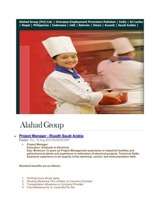 Alahad Group (Pvt) Ltd. | Overseas Employment Promoters Pakistan | India | Sri Lanka | Nepal | Philippines | Indonesia | UAE | Bahrain | Oman | Kuwait | Saudi Arabia |<br /> <br />Project Manager - Riyadh Saudi Arabia<br />Posted: Thu, 19 Aug 2010 04:08:00 PDT<br />Project ManagerEducation: Graduate in ElectricalExp: Minimum 15 years as Project Management experience in industrial facilities and petrochemical plants and experience in estimation of electrical projects. Technical Skills: Extensive experience in all aspects of the electrical, control, and instrumentation field.<br />Standard benefits are as follows: <br />Working hours 48 per week.<br />Housing Allowance 25% of Basic or Company Provided.<br />Transportation Allowance or Company Provided<br />Food Allowance for Jr. Level (Not for All)<br />Medical Facility as per Medical Insurance Company Policy.<br />30 Days Paid Vacation.<br />Air Ticket on Vacation and Joining.<br />Contract Duration 1 year (Renewable)<br />Probation Period 3 months.<br />Annual Bonus for selective employees depends on performance & assessment.<br />Severance Pay as per Saudi labor law.<br />Overtime will be compensated as per Saudi Labor Law (1.5 times of regular hourly rate) less than manager level.<br />Family Status (1+1) for Sr. Manager Level and for other/ below than manager level company can provide only supporting papers subject to the condition candidate will shoulder the involved expenditures.<br />Alahad Group (Pvt) Ltd.<br />http://www.alahadgroup.com<br />http://alahadgroup.wordpress.com<br />http://www.alahadrecruitmentgroup.com<br />http://alahadrecruitmentgroup.blogspot.com<br />http://overseasemploymentpromoterspakistan.com<br />© 2009 Alahad Group, All Rights Reserved. <br />If you have a query with regards to any aspect of the management consulting services or simply wish to discuss your current situation, please email us at info@alahadgroup.com  for 24/7 recruiting support.<br />Get Jobs in your inbox!<br />           <br />Instrumentation & Control Manager - Saudi Arabia<br />Posted: Thu, 19 Aug 2010 04:06:00 PDT<br />Instrumentation & Control ManagerEducation: Graduate in Electrical or ElectronicsExp: Minimum 15 years in I & C Has worked as a Manager. Has worked in (Contracting) company not with (end user) i.e. he has project experience of contracting company. Has strong estimation capability and able to prepare bid proposal.<br />Standard benefits are as follows: <br />Working hours 48 per week.<br />Housing Allowance 25% of Basic or Company Provided.<br />Transportation Allowance or Company Provided<br />Food Allowance for Jr. Level (Not for All)<br />Medical Facility as per Medical Insurance Company Policy.<br />30 Days Paid Vacation.<br />Air Ticket on Vacation and Joining.<br />Contract Duration 1 year (Renewable)<br />Probation Period 3 months.<br />Annual Bonus for selective employees depends on performance & assessment.<br />Severance Pay as per Saudi labor law.<br />Overtime will be compensated as per Saudi Labor Law (1.5 times of regular hourly rate) less than manager level.<br />Family Status (1+1) for Sr. Manager Level and for other/ below than manager level company can provide only supporting papers subject to the condition candidate will shoulder the involved expenditures.<br />Alahad Group (Pvt) Ltd.<br />http://www.alahadgroup.com<br />http://alahadgroup.wordpress.com<br />http://www.alahadrecruitmentgroup.com<br />http://alahadrecruitmentgroup.blogspot.com<br />http://overseasemploymentpromoterspakistan.com<br />© 2009 Alahad Group, All Rights Reserved. <br />If you have a query with regards to any aspect of the management consulting services or simply wish to discuss your current situation, please email us at info@alahadgroup.com  for 24/7 recruiting support.<br />Get Jobs in your inbox!<br />           <br />Site Engineer - Dammam Saudi Arabia<br />Posted: Thu, 19 Aug 2010 04:05:00 PDT<br />Site EngineerEducation: Graduate in ElectricalExp: Minimum 5 years with Project Management of industrial facilities and petrochemical plants. Sound knowledge in HV/MV/LV switchgear, Transformers, Protective relays, cabling, excellent interpersonal skills. Team leader skills.<br />Standard benefits are as follows: <br />Working hours 48 per week.<br />Housing Allowance 25% of Basic or Company Provided.<br />Transportation Allowance or Company Provided<br />Food Allowance for Jr. Level (Not for All)<br />Medical Facility as per Medical Insurance Company Policy.<br />30 Days Paid Vacation.<br />Air Ticket on Vacation and Joining.<br />Contract Duration 1 year (Renewable)<br />Probation Period 3 months.<br />Annual Bonus for selective employees depends on performance & assessment.<br />Severance Pay as per Saudi labor law.<br />Overtime will be compensated as per Saudi Labor Law (1.5 times of regular hourly rate) less than manager level.<br />Family Status (1+1) for Sr. Manager Level and for other/ below than manager level company can provide only supporting papers subject to the condition candidate will shoulder the involved expenditures.<br />Alahad Group (Pvt) Ltd.<br />http://www.alahadgroup.com<br />http://alahadgroup.wordpress.com<br />http://www.alahadrecruitmentgroup.com<br />http://alahadrecruitmentgroup.blogspot.com<br />http://overseasemploymentpromoterspakistan.com<br />© 2009 Alahad Group, All Rights Reserved. <br />If you have a query with regards to any aspect of the management consulting services or simply wish to discuss your current situation, please email us at info@alahadgroup.com  for 24/7 recruiting support.<br />Get Jobs in your inbox!<br />           <br />T&C Engineers - Saudi Arabia<br />Posted: Thu, 19 Aug 2010 04:03:00 PDT<br />T&C EngineersEducation: Graduate in Electrical or ElectronicsExp: Minimum 5 years and should be familiar with operation & application of Testing Equipments like Omicron, Freja, Severker, CPC 100 etc... Should be familiar with relay control logic and protection schemes used in HV/MV/LV single & double bus bar switchgear including Pilot Wire protection, Distance Protection. Should be capable of convincing witness about test results<br />Standard benefits are as follows: <br />Working hours 48 per week.<br />Housing Allowance 25% of Basic or Company Provided.<br />Transportation Allowance or Company Provided<br />Food Allowance for Jr. Level (Not for All)<br />Medical Facility as per Medical Insurance Company Policy.<br />30 Days Paid Vacation.<br />Air Ticket on Vacation and Joining.<br />Contract Duration 1 year (Renewable)<br />Probation Period 3 months.<br />Annual Bonus for selective employees depends on performance & assessment.<br />Severance Pay as per Saudi labor law.<br />Overtime will be compensated as per Saudi Labor Law (1.5 times of regular hourly rate) less than manager level.<br />Family Status (1+1) for Sr. Manager Level and for other/ below than manager level company can provide only supporting papers subject to the condition candidate will shoulder the involved expenditures.<br />Alahad Group (Pvt) Ltd.<br />http://www.alahadgroup.com<br />http://alahadgroup.wordpress.com<br />http://www.alahadrecruitmentgroup.com<br />http://alahadrecruitmentgroup.blogspot.com<br />http://overseasemploymentpromoterspakistan.com<br />© 2009 Alahad Group, All Rights Reserved. <br />If you have a query with regards to any aspect of the management consulting services or simply wish to discuss your current situation, please email us at info@alahadgroup.com  for 24/7 recruiting support.<br />Get Jobs in your inbox!<br />           <br />Application Service Engineers - Saudi Arabia<br />Posted: Thu, 19 Aug 2010 04:02:00 PDT<br />Application Service EngineersEducation: Graduate in Electrical or ElectronicsExp: Minimum 5 years, with commissioning and servicing equipment and systems mentioned above in industrial facilities and petrochemical plants. And testing, programming, configuring, trouble shooting of variable frequency drives, speed control system, UPS, Automation system, instrumentation and related controls. Sound knowledge of Profibus communication and Win CC SCADA<br />Standard benefits are as follows: <br />Working hours 48 per week.<br />Housing Allowance 25% of Basic or Company Provided.<br />Transportation Allowance or Company Provided<br />Food Allowance for Jr. Level (Not for All)<br />Medical Facility as per Medical Insurance Company Policy.<br />30 Days Paid Vacation.<br />Air Ticket on Vacation and Joining.<br />Contract Duration 1 year (Renewable)<br />Probation Period 3 months.<br />Annual Bonus for selective employees depends on performance & assessment.<br />Severance Pay as per Saudi labor law.<br />Overtime will be compensated as per Saudi Labor Law (1.5 times of regular hourly rate) less than manager level.<br />Family Status (1+1) for Sr. Manager Level and for other/ below than manager level company can provide only supporting papers subject to the condition candidate will shoulder the involved expenditures.<br />Alahad Group (Pvt) Ltd.<br />http://www.alahadgroup.com<br />http://alahadgroup.wordpress.com<br />http://www.alahadrecruitmentgroup.com<br />http://alahadrecruitmentgroup.blogspot.com<br />http://overseasemploymentpromoterspakistan.com<br />© 2009 Alahad Group, All Rights Reserved. <br />If you have a query with regards to any aspect of the management consulting services or simply wish to discuss your current situation, please email us at info@alahadgroup.com  for 24/7 recruiting support.<br />Get Jobs in your inbox!<br />           <br />Sales Engineers - Saudi Arabia<br />Posted: Thu, 19 Aug 2010 04:01:00 PDT<br />Sales Engineers<br />Education: Graduate in Chemical, Mechanical, or Electrical.Exp: Minimum 5 years, with Electrolyze and Water Treatment System e.g. electro chlorination systems & pump and their accessories, 4-5 years of experience. Related products.<br />Standard benefits are as follows: <br />Working hours 48 per week.<br />Housing Allowance 25% of Basic or Company Provided.<br />Transportation Allowance or Company Provided<br />Food Allowance for Jr. Level (Not for All)<br />Medical Facility as per Medical Insurance Company Policy.<br />30 Days Paid Vacation.<br />Air Ticket on Vacation and Joining.<br />Contract Duration 1 year (Renewable)<br />Probation Period 3 months.<br />Annual Bonus for selective employees depends on performance & assessment.<br />Severance Pay as per Saudi labor law.<br />Overtime will be compensated as per Saudi Labor Law (1.5 times of regular hourly rate) less than manager level.<br />Family Status (1+1) for Sr. Manager Level and for other/ below than manager level company can provide only supporting papers subject to the condition candidate will shoulder the involved expenditures.<br />Alahad Group (Pvt) Ltd.<br />http://www.alahadgroup.com<br />http://alahadgroup.wordpress.com<br />http://www.alahadrecruitmentgroup.com<br />http://alahadrecruitmentgroup.blogspot.com<br />http://overseasemploymentpromoterspakistan.com<br />© 2009 Alahad Group, All Rights Reserved. <br />If you have a query with regards to any aspect of the management consulting services or simply wish to discuss your current situation, please email us at info@alahadgroup.com  for 24/7 recruiting support.<br />Get Jobs in your inbox!<br />           <br />Hydraulic / Vehicle / Industrial Mechanic - Kuwait<br />Posted: Thu, 12 Aug 2010 08:18:00 PDT<br />Alahad Group (Pvt) Ltd.<br />http://www.alahadgroup.com<br />http://alahadgroup.wordpress.com<br />http://www.alahadrecruitmentgroup.com<br />http://alahadrecruitmentgroup.blogspot.com<br />http://overseasemploymentpromoterspakistan.com<br />© 2009 Alahad Group, All Rights Reserved. <br />If you have a query with regards to any aspect of the management consulting services or simply wish to discuss your current situation, please email us at info@alahadgroup.com  for 24/7 recruiting support.<br />Get Jobs in your inbox!<br />           <br />Fire Protection Design Engineer - Saudi Arabia<br />Posted: Thu, 12 Aug 2010 08:16:00 PDT<br />Alahad Group (Pvt) Ltd.<br />http://www.alahadgroup.com<br />http://alahadgroup.wordpress.com<br />http://www.alahadrecruitmentgroup.com<br />http://alahadrecruitmentgroup.blogspot.com<br />http://overseasemploymentpromoterspakistan.com<br />© 2009 Alahad Group, All Rights Reserved. <br />If you have a query with regards to any aspect of the management consulting services or simply wish to discuss your current situation, please email us at info@alahadgroup.com  for 24/7 recruiting support.<br />Get Jobs in your inbox!<br />           <br />Fire & Gas detection Engineer - Saudi Arabia<br />Posted: Thu, 12 Aug 2010 08:15:00 PDT<br />Alahad Group (Pvt) Ltd.<br />http://www.alahadgroup.com<br />http://alahadgroup.wordpress.com<br />http://www.alahadrecruitmentgroup.com<br />http://alahadrecruitmentgroup.blogspot.com<br />http://overseasemploymentpromoterspakistan.com<br />© 2009 Alahad Group, All Rights Reserved. <br />If you have a query with regards to any aspect of the management consulting services or simply wish to discuss your current situation, please email us at info@alahadgroup.com  for 24/7 recruiting support.<br />Get Jobs in your inbox!<br />           <br />Project Manager, PMP Certified Confidential Company - Eastern Province, Saudi Arabia<br />Posted: Thu, 12 Aug 2010 08:14:00 PDT<br />Alahad Group (Pvt) Ltd.<br />http://www.alahadgroup.com<br />http://alahadgroup.wordpress.com<br />http://www.alahadrecruitmentgroup.com<br />http://alahadrecruitmentgroup.blogspot.com<br />http://overseasemploymentpromoterspakistan.com<br />© 2009 Alahad Group, All Rights Reserved. <br />If you have a query with regards to any aspect of the management consulting services or simply wish to discuss your current situation, please email us at info@alahadgroup.com  for 24/7 recruiting support.<br />Get Jobs in your inbox!<br />           <br />Translator Arabic-English-Arabic - Riyadh, Saudi Arabia<br />Posted: Thu, 12 Aug 2010 08:13:00 PDT<br />Alahad Group (Pvt) Ltd.<br />http://www.alahadgroup.com<br />http://alahadgroup.wordpress.com<br />http://www.alahadrecruitmentgroup.com<br />http://alahadrecruitmentgroup.blogspot.com<br />http://overseasemploymentpromoterspakistan.com<br />© 2009 Alahad Group, All Rights Reserved. <br />If you have a query with regards to any aspect of the management consulting services or simply wish to discuss your current situation, please email us at info@alahadgroup.com  for 24/7 recruiting support.<br />Get Jobs in your inbox!<br />           <br />Manager - Corporate Communications & Public Relations - Doha, Qatar<br />Posted: Thu, 12 Aug 2010 08:12:00 PDT<br />Alahad Group (Pvt) Ltd.<br />http://www.alahadgroup.com<br />http://alahadgroup.wordpress.com<br />http://www.alahadrecruitmentgroup.com<br />http://alahadrecruitmentgroup.blogspot.com<br />http://overseasemploymentpromoterspakistan.com<br />© 2009 Alahad Group, All Rights Reserved. <br />If you have a query with regards to any aspect of the management consulting services or simply wish to discuss your current situation, please email us at info@alahadgroup.com  for 24/7 recruiting support.<br />Get Jobs in your inbox!<br />           <br />Import / Export Air Freight Communicator/Supervisor - Saudi Arabia<br />Posted: Thu, 12 Aug 2010 08:11:00 PDT<br />Alahad Group (Pvt) Ltd.<br />http://www.alahadgroup.com<br />http://alahadgroup.wordpress.com<br />http://www.alahadrecruitmentgroup.com<br />http://alahadrecruitmentgroup.blogspot.com<br />http://overseasemploymentpromoterspakistan.com<br />© 2009 Alahad Group, All Rights Reserved. <br />If you have a query with regards to any aspect of the management consulting services or simply wish to discuss your current situation, please email us at info@alahadgroup.com  for 24/7 recruiting support.<br />Get Jobs in your inbox!<br />           <br />Inland & Freight Trade Execution Manager Qatar<br />Posted: Thu, 12 Aug 2010 08:09:00 PDT<br />Alahad Group (Pvt) Ltd.<br />http://www.alahadgroup.com<br />http://alahadgroup.wordpress.com<br />http://www.alahadrecruitmentgroup.com<br />http://alahadrecruitmentgroup.blogspot.com<br />http://overseasemploymentpromoterspakistan.com<br />© 2009 Alahad Group, All Rights Reserved. <br />If you have a query with regards to any aspect of the management consulting services or simply wish to discuss your current situation, please email us at info@alahadgroup.com  for 24/7 recruiting support.<br />Get Jobs in your inbox!<br />           <br />HV Cable Commissioning Engineer - Doha, Qatar<br />Posted: Thu, 12 Aug 2010 08:08:00 PDT<br />Alahad Group (Pvt) Ltd.<br />http://www.alahadgroup.com<br />http://alahadgroup.wordpress.com<br />http://www.alahadrecruitmentgroup.com<br />http://alahadrecruitmentgroup.blogspot.com<br />http://overseasemploymentpromoterspakistan.com<br />© 2009 Alahad Group, All Rights Reserved. <br />If you have a query with regards to any aspect of the management consulting services or simply wish to discuss your current situation, please email us at info@alahadgroup.com  for 24/7 recruiting support.<br />Get Jobs in your inbox!<br />           <br />Sr. Specialist, Demand Forecasting - Saudi Arabia<br />Posted: Thu, 12 Aug 2010 08:07:00 PDT<br />Alahad Group (Pvt) Ltd.<br />http://www.alahadgroup.com<br />http://alahadgroup.wordpress.com<br />http://www.alahadrecruitmentgroup.com<br />http://alahadrecruitmentgroup.blogspot.com<br />http://overseasemploymentpromoterspakistan.com<br />© 2009 Alahad Group, All Rights Reserved. <br />If you have a query with regards to any aspect of the management consulting services or simply wish to discuss your current situation, please email us at info@alahadgroup.com  for 24/7 recruiting support.<br />Get Jobs in your inbox!<br />           <br />Technical Manager for Water / Waste Water multinational (Qatar)<br />Posted: Thu, 12 Aug 2010 08:06:00 PDT<br />Alahad Group (Pvt) Ltd.<br />http://www.alahadgroup.com<br />http://alahadgroup.wordpress.com<br />http://www.alahadrecruitmentgroup.com<br />http://alahadrecruitmentgroup.blogspot.com<br />http://overseasemploymentpromoterspakistan.com<br />© 2009 Alahad Group, All Rights Reserved. <br />If you have a query with regards to any aspect of the management consulting services or simply wish to discuss your current situation, please email us at info@alahadgroup.com  for 24/7 recruiting support.<br />Get Jobs in your inbox!<br />           <br />Specialist, Media and Communication - UAE<br />Posted: Thu, 12 Aug 2010 08:03:00 PDT<br />Alahad Group (Pvt) Ltd.<br />http://www.alahadgroup.com<br />http://alahadgroup.wordpress.com<br />http://www.alahadrecruitmentgroup.com<br />http://alahadrecruitmentgroup.blogspot.com<br />http://overseasemploymentpromoterspakistan.com<br />© 2009 Alahad Group, All Rights Reserved. <br />If you have a query with regards to any aspect of the management consulting services or simply wish to discuss your current situation, please email us at info@alahadgroup.com  for 24/7 recruiting support.<br />Get Jobs in your inbox!<br />           <br />Automotive Maintenance Supervisor - UAE<br />Posted: Thu, 12 Aug 2010 08:03:00 PDT<br />Alahad Group (Pvt) Ltd.<br />http://www.alahadgroup.com<br />http://alahadgroup.wordpress.com<br />http://www.alahadrecruitmentgroup.com<br />http://alahadrecruitmentgroup.blogspot.com<br />http://overseasemploymentpromoterspakistan.com<br />© 2009 Alahad Group, All Rights Reserved. <br />If you have a query with regards to any aspect of the management consulting services or simply wish to discuss your current situation, please email us at info@alahadgroup.com  for 24/7 recruiting support.<br />Get Jobs in your inbox!<br />           <br />