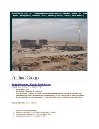 Alahad Group (Pvt) Ltd. | Overseas Employment Promoters Pakistan | India | Sri Lanka | Nepal | Philippines | Indonesia | UAE | Bahrain | Oman | Kuwait | Saudi Arabia |<br /> <br />Project Manager - Riyadh Saudi Arabia<br />Posted: Thu, 19 Aug 2010 04:08:00 PDT<br />Project ManagerEducation: Graduate in ElectricalExp: Minimum 15 years as Project Management experience in industrial facilities and petrochemical plants and experience in estimation of electrical projects. Technical Skills: Extensive experience in all aspects of the electrical, control, and instrumentation field.<br />Standard benefits are as follows: <br />Working hours 48 per week.<br />Housing Allowance 25% of Basic or Company Provided.<br />Transportation Allowance or Company Provided<br />Food Allowance for Jr. Level (Not for All)<br />Medical Facility as per Medical Insurance Company Policy.<br />30 Days Paid Vacation.<br />Air Ticket on Vacation and Joining.<br />Contract Duration 1 year (Renewable)<br />Probation Period 3 months.<br />Annual Bonus for selective employees depends on performance & assessment.<br />Severance Pay as per Saudi labor law.<br />Overtime will be compensated as per Saudi Labor Law (1.5 times of regular hourly rate) less than manager level.<br />Family Status (1+1) for Sr. Manager Level and for other/ below than manager level company can provide only supporting papers subject to the condition candidate will shoulder the involved expenditures.<br />Alahad Group (Pvt) Ltd.<br />http://www.alahadgroup.com<br />http://alahadgroup.wordpress.com<br />http://www.alahadrecruitmentgroup.com<br />http://alahadrecruitmentgroup.blogspot.com<br />http://overseasemploymentpromoterspakistan.com<br />© 2009 Alahad Group, All Rights Reserved. <br />If you have a query with regards to any aspect of the management consulting services or simply wish to discuss your current situation, please email us at info@alahadgroup.com  for 24/7 recruiting support.<br />Get Jobs in your inbox!<br />           <br />Instrumentation & Control Manager - Saudi Arabia<br />Posted: Thu, 19 Aug 2010 04:06:00 PDT<br />Instrumentation & Control ManagerEducation: Graduate in Electrical or ElectronicsExp: Minimum 15 years in I & C Has worked as a Manager. Has worked in (Contracting) company not with (end user) i.e. he has project experience of contracting company. Has strong estimation capability and able to prepare bid proposal.<br />Standard benefits are as follows: <br />Working hours 48 per week.<br />Housing Allowance 25% of Basic or Company Provided.<br />Transportation Allowance or Company Provided<br />Food Allowance for Jr. Level (Not for All)<br />Medical Facility as per Medical Insurance Company Policy.<br />30 Days Paid Vacation.<br />Air Ticket on Vacation and Joining.<br />Contract Duration 1 year (Renewable)<br />Probation Period 3 months.<br />Annual Bonus for selective employees depends on performance & assessment.<br />Severance Pay as per Saudi labor law.<br />Overtime will be compensated as per Saudi Labor Law (1.5 times of regular hourly rate) less than manager level.<br />Family Status (1+1) for Sr. Manager Level and for other/ below than manager level company can provide only supporting papers subject to the condition candidate will shoulder the involved expenditures.<br />Alahad Group (Pvt) Ltd.<br />http://www.alahadgroup.com<br />http://alahadgroup.wordpress.com<br />http://www.alahadrecruitmentgroup.com<br />http://alahadrecruitmentgroup.blogspot.com<br />http://overseasemploymentpromoterspakistan.com<br />© 2009 Alahad Group, All Rights Reserved. <br />If you have a query with regards to any aspect of the management consulting services or simply wish to discuss your current situation, please email us at info@alahadgroup.com  for 24/7 recruiting support.<br />Get Jobs in your inbox!<br />           <br />Site Engineer - Dammam Saudi Arabia<br />Posted: Thu, 19 Aug 2010 04:05:00 PDT<br />Site EngineerEducation: Graduate in ElectricalExp: Minimum 5 years with Project Management of industrial facilities and petrochemical plants. Sound knowledge in HV/MV/LV switchgear, Transformers, Protective relays, cabling, excellent interpersonal skills. Team leader skills.<br />Standard benefits are as follows: <br />Working hours 48 per week.<br />Housing Allowance 25% of Basic or Company Provided.<br />Transportation Allowance or Company Provided<br />Food Allowance for Jr. Level (Not for All)<br />Medical Facility as per Medical Insurance Company Policy.<br />30 Days Paid Vacation.<br />Air Ticket on Vacation and Joining.<br />Contract Duration 1 year (Renewable)<br />Probation Period 3 months.<br />Annual Bonus for selective employees depends on performance & assessment.<br />Severance Pay as per Saudi labor law.<br />Overtime will be compensated as per Saudi Labor Law (1.5 times of regular hourly rate) less than manager level.<br />Family Status (1+1) for Sr. Manager Level and for other/ below than manager level company can provide only supporting papers subject to the condition candidate will shoulder the involved expenditures.<br />Alahad Group (Pvt) Ltd.<br />http://www.alahadgroup.com<br />http://alahadgroup.wordpress.com<br />http://www.alahadrecruitmentgroup.com<br />http://alahadrecruitmentgroup.blogspot.com<br />http://overseasemploymentpromoterspakistan.com<br />© 2009 Alahad Group, All Rights Reserved. <br />If you have a query with regards to any aspect of the management consulting services or simply wish to discuss your current situation, please email us at info@alahadgroup.com  for 24/7 recruiting support.<br />Get Jobs in your inbox!<br />           <br />T&C Engineers - Saudi Arabia<br />Posted: Thu, 19 Aug 2010 04:03:00 PDT<br />T&C EngineersEducation: Graduate in Electrical or ElectronicsExp: Minimum 5 years and should be familiar with operation & application of Testing Equipments like Omicron, Freja, Severker, CPC 100 etc... Should be familiar with relay control logic and protection schemes used in HV/MV/LV single & double bus bar switchgear including Pilot Wire protection, Distance Protection. Should be capable of convincing witness about test results<br />Standard benefits are as follows: <br />Working hours 48 per week.<br />Housing Allowance 25% of Basic or Company Provided.<br />Transportation Allowance or Company Provided<br />Food Allowance for Jr. Level (Not for All)<br />Medical Facility as per Medical Insurance Company Policy.<br />30 Days Paid Vacation.<br />Air Ticket on Vacation and Joining.<br />Contract Duration 1 year (Renewable)<br />Probation Period 3 months.<br />Annual Bonus for selective employees depends on performance & assessment.<br />Severance Pay as per Saudi labor law.<br />Overtime will be compensated as per Saudi Labor Law (1.5 times of regular hourly rate) less than manager level.<br />Family Status (1+1) for Sr. Manager Level and for other/ below than manager level company can provide only supporting papers subject to the condition candidate will shoulder the involved expenditures.<br />Alahad Group (Pvt) Ltd.<br />http://www.alahadgroup.com<br />http://alahadgroup.wordpress.com<br />http://www.alahadrecruitmentgroup.com<br />http://alahadrecruitmentgroup.blogspot.com<br />http://overseasemploymentpromoterspakistan.com<br />© 2009 Alahad Group, All Rights Reserved. <br />If you have a query with regards to any aspect of the management consulting services or simply wish to discuss your current situation, please email us at info@alahadgroup.com  for 24/7 recruiting support.<br />Get Jobs in your inbox!<br />           <br />Application Service Engineers - Saudi Arabia<br />Posted: Thu, 19 Aug 2010 04:02:00 PDT<br />Application Service EngineersEducation: Graduate in Electrical or ElectronicsExp: Minimum 5 years, with commissioning and servicing equipment and systems mentioned above in industrial facilities and petrochemical plants. And testing, programming, configuring, trouble shooting of variable frequency drives, speed control system, UPS, Automation system, instrumentation and related controls. Sound knowledge of Profibus communication and Win CC SCADA<br />Standard benefits are as follows: <br />Working hours 48 per week.<br />Housing Allowance 25% of Basic or Company Provided.<br />Transportation Allowance or Company Provided<br />Food Allowance for Jr. Level (Not for All)<br />Medical Facility as per Medical Insurance Company Policy.<br />30 Days Paid Vacation.<br />Air Ticket on Vacation and Joining.<br />Contract Duration 1 year (Renewable)<br />Probation Period 3 months.<br />Annual Bonus for selective employees depends on performance & assessment.<br />Severance Pay as per Saudi labor law.<br />Overtime will be compensated as per Saudi Labor Law (1.5 times of regular hourly rate) less than manager level.<br />Family Status (1+1) for Sr. Manager Level and for other/ below than manager level company can provide only supporting papers subject to the condition candidate will shoulder the involved expenditures.<br />Alahad Group (Pvt) Ltd.<br />http://www.alahadgroup.com<br />http://alahadgroup.wordpress.com<br />http://www.alahadrecruitmentgroup.com<br />http://alahadrecruitmentgroup.blogspot.com<br />http://overseasemploymentpromoterspakistan.com<br />© 2009 Alahad Group, All Rights Reserved. <br />If you have a query with regards to any aspect of the management consulting services or simply wish to discuss your current situation, please email us at info@alahadgroup.com  for 24/7 recruiting support.<br />Get Jobs in your inbox!<br />           <br />Sales Engineers - Saudi Arabia<br />Posted: Thu, 19 Aug 2010 04:01:00 PDT<br />Sales Engineers<br />Education: Graduate in Chemical, Mechanical, or Electrical.Exp: Minimum 5 years, with Electrolyze and Water Treatment System e.g. electro chlorination systems & pump and their accessories, 4-5 years of experience. Related products.<br />Standard benefits are as follows: <br />Working hours 48 per week.<br />Housing Allowance 25% of Basic or Company Provided.<br />Transportation Allowance or Company Provided<br />Food Allowance for Jr. Level (Not for All)<br />Medical Facility as per Medical Insurance Company Policy.<br />30 Days Paid Vacation.<br />Air Ticket on Vacation and Joining.<br />Contract Duration 1 year (Renewable)<br />Probation Period 3 months.<br />Annual Bonus for selective employees depends on performance & assessment.<br />Severance Pay as per Saudi labor law.<br />Overtime will be compensated as per Saudi Labor Law (1.5 times of regular hourly rate) less than manager level.<br />Family Status (1+1) for Sr. Manager Level and for other/ below than manager level company can provide only supporting papers subject to the condition candidate will shoulder the involved expenditures.<br />Alahad Group (Pvt) Ltd.<br />http://www.alahadgroup.com<br />http://alahadgroup.wordpress.com<br />http://www.alahadrecruitmentgroup.com<br />http://alahadrecruitmentgroup.blogspot.com<br />http://overseasemploymentpromoterspakistan.com<br />© 2009 Alahad Group, All Rights Reserved. <br />If you have a query with regards to any aspect of the management consulting services or simply wish to discuss your current situation, please email us at info@alahadgroup.com  for 24/7 recruiting support.<br />Get Jobs in your inbox!<br />           <br />Hydraulic / Vehicle / Industrial Mechanic - Kuwait<br />Posted: Thu, 12 Aug 2010 08:18:00 PDT<br />Alahad Group (Pvt) Ltd.<br />http://www.alahadgroup.com<br />http://alahadgroup.wordpress.com<br />http://www.alahadrecruitmentgroup.com<br />http://alahadrecruitmentgroup.blogspot.com<br />http://overseasemploymentpromoterspakistan.com<br />© 2009 Alahad Group, All Rights Reserved. <br />If you have a query with regards to any aspect of the management consulting services or simply wish to discuss your current situation, please email us at info@alahadgroup.com  for 24/7 recruiting support.<br />Get Jobs in your inbox!<br />           <br />Fire Protection Design Engineer - Saudi Arabia<br />Posted: Thu, 12 Aug 2010 08:16:00 PDT<br />Alahad Group (Pvt) Ltd.<br />http://www.alahadgroup.com<br />http://alahadgroup.wordpress.com<br />http://www.alahadrecruitmentgroup.com<br />http://alahadrecruitmentgroup.blogspot.com<br />http://overseasemploymentpromoterspakistan.com<br />© 2009 Alahad Group, All Rights Reserved. <br />If you have a query with regards to any aspect of the management consulting services or simply wish to discuss your current situation, please email us at info@alahadgroup.com  for 24/7 recruiting support.<br />Get Jobs in your inbox!<br />           <br />Fire & Gas detection Engineer - Saudi Arabia<br />Posted: Thu, 12 Aug 2010 08:15:00 PDT<br />Alahad Group (Pvt) Ltd.<br />http://www.alahadgroup.com<br />http://alahadgroup.wordpress.com<br />http://www.alahadrecruitmentgroup.com<br />http://alahadrecruitmentgroup.blogspot.com<br />http://overseasemploymentpromoterspakistan.com<br />© 2009 Alahad Group, All Rights Reserved. <br />If you have a query with regards to any aspect of the management consulting services or simply wish to discuss your current situation, please email us at info@alahadgroup.com  for 24/7 recruiting support.<br />Get Jobs in your inbox!<br />           <br />Project Manager, PMP Certified Confidential Company - Eastern Province, Saudi Arabia<br />Posted: Thu, 12 Aug 2010 08:14:00 PDT<br />Alahad Group (Pvt) Ltd.<br />http://www.alahadgroup.com<br />http://alahadgroup.wordpress.com<br />http://www.alahadrecruitmentgroup.com<br />http://alahadrecruitmentgroup.blogspot.com<br />http://overseasemploymentpromoterspakistan.com<br />© 2009 Alahad Group, All Rights Reserved. <br />If you have a query with regards to any aspect of the management consulting services or simply wish to discuss your current situation, please email us at info@alahadgroup.com  for 24/7 recruiting support.<br />Get Jobs in your inbox!<br />           <br />Translator Arabic-English-Arabic - Riyadh, Saudi Arabia<br />Posted: Thu, 12 Aug 2010 08:13:00 PDT<br />Alahad Group (Pvt) Ltd.<br />http://www.alahadgroup.com<br />http://alahadgroup.wordpress.com<br />http://www.alahadrecruitmentgroup.com<br />http://alahadrecruitmentgroup.blogspot.com<br />http://overseasemploymentpromoterspakistan.com<br />© 2009 Alahad Group, All Rights Reserved. <br />If you have a query with regards to any aspect of the management consulting services or simply wish to discuss your current situation, please email us at info@alahadgroup.com  for 24/7 recruiting support.<br />Get Jobs in your inbox!<br />           <br />Manager - Corporate Communications & Public Relations - Doha, Qatar<br />Posted: Thu, 12 Aug 2010 08:12:00 PDT<br />Alahad Group (Pvt) Ltd.<br />http://www.alahadgroup.com<br />http://alahadgroup.wordpress.com<br />http://www.alahadrecruitmentgroup.com<br />http://alahadrecruitmentgroup.blogspot.com<br />http://overseasemploymentpromoterspakistan.com<br />© 2009 Alahad Group, All Rights Reserved. <br />If you have a query with regards to any aspect of the management consulting services or simply wish to discuss your current situation, please email us at info@alahadgroup.com  for 24/7 recruiting support.<br />Get Jobs in your inbox!<br />           <br />Import / Export Air Freight Communicator/Supervisor - Saudi Arabia<br />Posted: Thu, 12 Aug 2010 08:11:00 PDT<br />Alahad Group (Pvt) Ltd.<br />http://www.alahadgroup.com<br />http://alahadgroup.wordpress.com<br />http://www.alahadrecruitmentgroup.com<br />http://alahadrecruitmentgroup.blogspot.com<br />http://overseasemploymentpromoterspakistan.com<br />© 2009 Alahad Group, All Rights Reserved. <br />If you have a query with regards to any aspect of the management consulting services or simply wish to discuss your current situation, please email us at info@alahadgroup.com  for 24/7 recruiting support.<br />Get Jobs in your inbox!<br />           <br />Inland & Freight Trade Execution Manager Qatar<br />Posted: Thu, 12 Aug 2010 08:09:00 PDT<br />Alahad Group (Pvt) Ltd.<br />http://www.alahadgroup.com<br />http://alahadgroup.wordpress.com<br />http://www.alahadrecruitmentgroup.com<br />http://alahadrecruitmentgroup.blogspot.com<br />http://overseasemploymentpromoterspakistan.com<br />© 2009 Alahad Group, All Rights Reserved. <br />If you have a query with regards to any aspect of the management consulting services or simply wish to discuss your current situation, please email us at info@alahadgroup.com  for 24/7 recruiting support.<br />Get Jobs in your inbox!<br />           <br />HV Cable Commissioning Engineer - Doha, Qatar<br />Posted: Thu, 12 Aug 2010 08:08:00 PDT<br />Alahad Group (Pvt) Ltd.<br />http://www.alahadgroup.com<br />http://alahadgroup.wordpress.com<br />http://www.alahadrecruitmentgroup.com<br />http://alahadrecruitmentgroup.blogspot.com<br />http://overseasemploymentpromoterspakistan.com<br />© 2009 Alahad Group, All Rights Reserved. <br />If you have a query with regards to any aspect of the management consulting services or simply wish to discuss your current situation, please email us at info@alahadgroup.com  for 24/7 recruiting support.<br />Get Jobs in your inbox!<br />           <br />Sr. Specialist, Demand Forecasting - Saudi Arabia<br />Posted: Thu, 12 Aug 2010 08:07:00 PDT<br />Alahad Group (Pvt) Ltd.<br />http://www.alahadgroup.com<br />http://alahadgroup.wordpress.com<br />http://www.alahadrecruitmentgroup.com<br />http://alahadrecruitmentgroup.blogspot.com<br />http://overseasemploymentpromoterspakistan.com<br />© 2009 Alahad Group, All Rights Reserved. <br />If you have a query with regards to any aspect of the management consulting services or simply wish to discuss your current situation, please email us at info@alahadgroup.com  for 24/7 recruiting support.<br />Get Jobs in your inbox!<br />           <br />Technical Manager for Water / Waste Water multinational (Qatar)<br />Posted: Thu, 12 Aug 2010 08:06:00 PDT<br />Alahad Group (Pvt) Ltd.<br />http://www.alahadgroup.com<br />http://alahadgroup.wordpress.com<br />http://www.alahadrecruitmentgroup.com<br />http://alahadrecruitmentgroup.blogspot.com<br />http://overseasemploymentpromoterspakistan.com<br />© 2009 Alahad Group, All Rights Reserved. <br />If you have a query with regards to any aspect of the management consulting services or simply wish to discuss your current situation, please email us at info@alahadgroup.com  for 24/7 recruiting support.<br />Get Jobs in your inbox!<br />           <br />Specialist, Media and Communication - UAE<br />Posted: Thu, 12 Aug 2010 08:03:00 PDT<br />Alahad Group (Pvt) Ltd.<br />http://www.alahadgroup.com<br />http://alahadgroup.wordpress.com<br />http://www.alahadrecruitmentgroup.com<br />http://alahadrecruitmentgroup.blogspot.com<br />http://overseasemploymentpromoterspakistan.com<br />© 2009 Alahad Group, All Rights Reserved. <br />If you have a query with regards to any aspect of the management consulting services or simply wish to discuss your current situation, please email us at info@alahadgroup.com  for 24/7 recruiting support.<br />Get Jobs in your inbox!<br />           <br />Automotive Maintenance Supervisor - UAE<br />Posted: Thu, 12 Aug 2010 08:03:00 PDT<br />Alahad Group (Pvt) Ltd.<br />http://www.alahadgroup.com<br />http://alahadgroup.wordpress.com<br />http://www.alahadrecruitmentgroup.com<br />http://alahadrecruitmentgroup.blogspot.com<br />http://overseasemploymentpromoterspakistan.com<br />© 2009 Alahad Group, All Rights Reserved. <br />If you have a query with regards to any aspect of the management consulting services or simply wish to discuss your current situation, please email us at info@alahadgroup.com  for 24/7 recruiting support.<br />Get Jobs in your inbox!<br />           <br />
