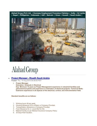 Alahad Group (Pvt) Ltd. | Overseas Employment Promoters Pakistan | India | Sri Lanka | Nepal | Philippines | Indonesia | UAE | Bahrain | Oman | Kuwait | Saudi Arabia |<br /> <br />Project Manager - Riyadh Saudi Arabia<br />Posted: Thu, 19 Aug 2010 04:08:00 PDT<br />Project ManagerEducation: Graduate in ElectricalExp: Minimum 15 years as Project Management experience in industrial facilities and petrochemical plants and experience in estimation of electrical projects. Technical Skills: Extensive experience in all aspects of the electrical, control, and instrumentation field.<br />Standard benefits are as follows: <br />Working hours 48 per week.<br />Housing Allowance 25% of Basic or Company Provided.<br />Transportation Allowance or Company Provided<br />Food Allowance for Jr. Level (Not for All)<br />Medical Facility as per Medical Insurance Company Policy.<br />30 Days Paid Vacation.<br />Air Ticket on Vacation and Joining.<br />Contract Duration 1 year (Renewable)<br />Probation Period 3 months.<br />Annual Bonus for selective employees depends on performance & assessment.<br />Severance Pay as per Saudi labor law.<br />Overtime will be compensated as per Saudi Labor Law (1.5 times of regular hourly rate) less than manager level.<br />Family Status (1+1) for Sr. Manager Level and for other/ below than manager level company can provide only supporting papers subject to the condition candidate will shoulder the involved expenditures.<br />Alahad Group (Pvt) Ltd.<br />http://www.alahadgroup.com<br />http://alahadgroup.wordpress.com<br />http://www.alahadrecruitmentgroup.com<br />http://alahadrecruitmentgroup.blogspot.com<br />http://overseasemploymentpromoterspakistan.com<br />© 2009 Alahad Group, All Rights Reserved. <br />If you have a query with regards to any aspect of the management consulting services or simply wish to discuss your current situation, please email us at info@alahadgroup.com  for 24/7 recruiting support.<br />Get Jobs in your inbox!<br />           <br />Instrumentation & Control Manager - Saudi Arabia<br />Posted: Thu, 19 Aug 2010 04:06:00 PDT<br />Instrumentation & Control ManagerEducation: Graduate in Electrical or ElectronicsExp: Minimum 15 years in I & C Has worked as a Manager. Has worked in (Contracting) company not with (end user) i.e. he has project experience of contracting company. Has strong estimation capability and able to prepare bid proposal.<br />Standard benefits are as follows: <br />Working hours 48 per week.<br />Housing Allowance 25% of Basic or Company Provided.<br />Transportation Allowance or Company Provided<br />Food Allowance for Jr. Level (Not for All)<br />Medical Facility as per Medical Insurance Company Policy.<br />30 Days Paid Vacation.<br />Air Ticket on Vacation and Joining.<br />Contract Duration 1 year (Renewable)<br />Probation Period 3 months.<br />Annual Bonus for selective employees depends on performance & assessment.<br />Severance Pay as per Saudi labor law.<br />Overtime will be compensated as per Saudi Labor Law (1.5 times of regular hourly rate) less than manager level.<br />Family Status (1+1) for Sr. Manager Level and for other/ below than manager level company can provide only supporting papers subject to the condition candidate will shoulder the involved expenditures.<br />Alahad Group (Pvt) Ltd.<br />http://www.alahadgroup.com<br />http://alahadgroup.wordpress.com<br />http://www.alahadrecruitmentgroup.com<br />http://alahadrecruitmentgroup.blogspot.com<br />http://overseasemploymentpromoterspakistan.com<br />© 2009 Alahad Group, All Rights Reserved. <br />If you have a query with regards to any aspect of the management consulting services or simply wish to discuss your current situation, please email us at info@alahadgroup.com  for 24/7 recruiting support.<br />Get Jobs in your inbox!<br />           <br />Site Engineer - Dammam Saudi Arabia<br />Posted: Thu, 19 Aug 2010 04:05:00 PDT<br />Site EngineerEducation: Graduate in ElectricalExp: Minimum 5 years with Project Management of industrial facilities and petrochemical plants. Sound knowledge in HV/MV/LV switchgear, Transformers, Protective relays, cabling, excellent interpersonal skills. Team leader skills.<br />Standard benefits are as follows: <br />Working hours 48 per week.<br />Housing Allowance 25% of Basic or Company Provided.<br />Transportation Allowance or Company Provided<br />Food Allowance for Jr. Level (Not for All)<br />Medical Facility as per Medical Insurance Company Policy.<br />30 Days Paid Vacation.<br />Air Ticket on Vacation and Joining.<br />Contract Duration 1 year (Renewable)<br />Probation Period 3 months.<br />Annual Bonus for selective employees depends on performance & assessment.<br />Severance Pay as per Saudi labor law.<br />Overtime will be compensated as per Saudi Labor Law (1.5 times of regular hourly rate) less than manager level.<br />Family Status (1+1) for Sr. Manager Level and for other/ below than manager level company can provide only supporting papers subject to the condition candidate will shoulder the involved expenditures.<br />Alahad Group (Pvt) Ltd.<br />http://www.alahadgroup.com<br />http://alahadgroup.wordpress.com<br />http://www.alahadrecruitmentgroup.com<br />http://alahadrecruitmentgroup.blogspot.com<br />http://overseasemploymentpromoterspakistan.com<br />© 2009 Alahad Group, All Rights Reserved. <br />If you have a query with regards to any aspect of the management consulting services or simply wish to discuss your current situation, please email us at info@alahadgroup.com  for 24/7 recruiting support.<br />Get Jobs in your inbox!<br />           <br />T&C Engineers - Saudi Arabia<br />Posted: Thu, 19 Aug 2010 04:03:00 PDT<br />T&C EngineersEducation: Graduate in Electrical or ElectronicsExp: Minimum 5 years and should be familiar with operation & application of Testing Equipments like Omicron, Freja, Severker, CPC 100 etc... Should be familiar with relay control logic and protection schemes used in HV/MV/LV single & double bus bar switchgear including Pilot Wire protection, Distance Protection. Should be capable of convincing witness about test results<br />Standard benefits are as follows: <br />Working hours 48 per week.<br />Housing Allowance 25% of Basic or Company Provided.<br />Transportation Allowance or Company Provided<br />Food Allowance for Jr. Level (Not for All)<br />Medical Facility as per Medical Insurance Company Policy.<br />30 Days Paid Vacation.<br />Air Ticket on Vacation and Joining.<br />Contract Duration 1 year (Renewable)<br />Probation Period 3 months.<br />Annual Bonus for selective employees depends on performance & assessment.<br />Severance Pay as per Saudi labor law.<br />Overtime will be compensated as per Saudi Labor Law (1.5 times of regular hourly rate) less than manager level.<br />Family Status (1+1) for Sr. Manager Level and for other/ below than manager level company can provide only supporting papers subject to the condition candidate will shoulder the involved expenditures.<br />Alahad Group (Pvt) Ltd.<br />http://www.alahadgroup.com<br />http://alahadgroup.wordpress.com<br />http://www.alahadrecruitmentgroup.com<br />http://alahadrecruitmentgroup.blogspot.com<br />http://overseasemploymentpromoterspakistan.com<br />© 2009 Alahad Group, All Rights Reserved. <br />If you have a query with regards to any aspect of the management consulting services or simply wish to discuss your current situation, please email us at info@alahadgroup.com  for 24/7 recruiting support.<br />Get Jobs in your inbox!<br />           <br />Application Service Engineers - Saudi Arabia<br />Posted: Thu, 19 Aug 2010 04:02:00 PDT<br />Application Service EngineersEducation: Graduate in Electrical or ElectronicsExp: Minimum 5 years, with commissioning and servicing equipment and systems mentioned above in industrial facilities and petrochemical plants. And testing, programming, configuring, trouble shooting of variable frequency drives, speed control system, UPS, Automation system, instrumentation and related controls. Sound knowledge of Profibus communication and Win CC SCADA<br />Standard benefits are as follows: <br />Working hours 48 per week.<br />Housing Allowance 25% of Basic or Company Provided.<br />Transportation Allowance or Company Provided<br />Food Allowance for Jr. Level (Not for All)<br />Medical Facility as per Medical Insurance Company Policy.<br />30 Days Paid Vacation.<br />Air Ticket on Vacation and Joining.<br />Contract Duration 1 year (Renewable)<br />Probation Period 3 months.<br />Annual Bonus for selective employees depends on performance & assessment.<br />Severance Pay as per Saudi labor law.<br />Overtime will be compensated as per Saudi Labor Law (1.5 times of regular hourly rate) less than manager level.<br />Family Status (1+1) for Sr. Manager Level and for other/ below than manager level company can provide only supporting papers subject to the condition candidate will shoulder the involved expenditures.<br />Alahad Group (Pvt) Ltd.<br />http://www.alahadgroup.com<br />http://alahadgroup.wordpress.com<br />http://www.alahadrecruitmentgroup.com<br />http://alahadrecruitmentgroup.blogspot.com<br />http://overseasemploymentpromoterspakistan.com<br />© 2009 Alahad Group, All Rights Reserved. <br />If you have a query with regards to any aspect of the management consulting services or simply wish to discuss your current situation, please email us at info@alahadgroup.com  for 24/7 recruiting support.<br />Get Jobs in your inbox!<br />           <br />Sales Engineers - Saudi Arabia<br />Posted: Thu, 19 Aug 2010 04:01:00 PDT<br />Sales Engineers<br />Education: Graduate in Chemical, Mechanical, or Electrical.Exp: Minimum 5 years, with Electrolyze and Water Treatment System e.g. electro chlorination systems & pump and their accessories, 4-5 years of experience. Related products.<br />Standard benefits are as follows: <br />Working hours 48 per week.<br />Housing Allowance 25% of Basic or Company Provided.<br />Transportation Allowance or Company Provided<br />Food Allowance for Jr. Level (Not for All)<br />Medical Facility as per Medical Insurance Company Policy.<br />30 Days Paid Vacation.<br />Air Ticket on Vacation and Joining.<br />Contract Duration 1 year (Renewable)<br />Probation Period 3 months.<br />Annual Bonus for selective employees depends on performance & assessment.<br />Severance Pay as per Saudi labor law.<br />Overtime will be compensated as per Saudi Labor Law (1.5 times of regular hourly rate) less than manager level.<br />Family Status (1+1) for Sr. Manager Level and for other/ below than manager level company can provide only supporting papers subject to the condition candidate will shoulder the involved expenditures.<br />Alahad Group (Pvt) Ltd.<br />http://www.alahadgroup.com<br />http://alahadgroup.wordpress.com<br />http://www.alahadrecruitmentgroup.com<br />http://alahadrecruitmentgroup.blogspot.com<br />http://overseasemploymentpromoterspakistan.com<br />© 2009 Alahad Group, All Rights Reserved. <br />If you have a query with regards to any aspect of the management consulting services or simply wish to discuss your current situation, please email us at info@alahadgroup.com  for 24/7 recruiting support.<br />Get Jobs in your inbox!<br />           <br />Hydraulic / Vehicle / Industrial Mechanic - Kuwait<br />Posted: Thu, 12 Aug 2010 08:18:00 PDT<br />Alahad Group (Pvt) Ltd.<br />http://www.alahadgroup.com<br />http://alahadgroup.wordpress.com<br />http://www.alahadrecruitmentgroup.com<br />http://alahadrecruitmentgroup.blogspot.com<br />http://overseasemploymentpromoterspakistan.com<br />© 2009 Alahad Group, All Rights Reserved. <br />If you have a query with regards to any aspect of the management consulting services or simply wish to discuss your current situation, please email us at info@alahadgroup.com  for 24/7 recruiting support.<br />Get Jobs in your inbox!<br />           <br />Fire Protection Design Engineer - Saudi Arabia<br />Posted: Thu, 12 Aug 2010 08:16:00 PDT<br />Alahad Group (Pvt) Ltd.<br />http://www.alahadgroup.com<br />http://alahadgroup.wordpress.com<br />http://www.alahadrecruitmentgroup.com<br />http://alahadrecruitmentgroup.blogspot.com<br />http://overseasemploymentpromoterspakistan.com<br />© 2009 Alahad Group, All Rights Reserved. <br />If you have a query with regards to any aspect of the management consulting services or simply wish to discuss your current situation, please email us at info@alahadgroup.com  for 24/7 recruiting support.<br />Get Jobs in your inbox!<br />           <br />Fire & Gas detection Engineer - Saudi Arabia<br />Posted: Thu, 12 Aug 2010 08:15:00 PDT<br />Alahad Group (Pvt) Ltd.<br />http://www.alahadgroup.com<br />http://alahadgroup.wordpress.com<br />http://www.alahadrecruitmentgroup.com<br />http://alahadrecruitmentgroup.blogspot.com<br />http://overseasemploymentpromoterspakistan.com<br />© 2009 Alahad Group, All Rights Reserved. <br />If you have a query with regards to any aspect of the management consulting services or simply wish to discuss your current situation, please email us at info@alahadgroup.com  for 24/7 recruiting support.<br />Get Jobs in your inbox!<br />           <br />Project Manager, PMP Certified Confidential Company - Eastern Province, Saudi Arabia<br />Posted: Thu, 12 Aug 2010 08:14:00 PDT<br />Alahad Group (Pvt) Ltd.<br />http://www.alahadgroup.com<br />http://alahadgroup.wordpress.com<br />http://www.alahadrecruitmentgroup.com<br />http://alahadrecruitmentgroup.blogspot.com<br />http://overseasemploymentpromoterspakistan.com<br />© 2009 Alahad Group, All Rights Reserved. <br />If you have a query with regards to any aspect of the management consulting services or simply wish to discuss your current situation, please email us at info@alahadgroup.com  for 24/7 recruiting support.<br />Get Jobs in your inbox!<br />           <br />Translator Arabic-English-Arabic - Riyadh, Saudi Arabia<br />Posted: Thu, 12 Aug 2010 08:13:00 PDT<br />Alahad Group (Pvt) Ltd.<br />http://www.alahadgroup.com<br />http://alahadgroup.wordpress.com<br />http://www.alahadrecruitmentgroup.com<br />http://alahadrecruitmentgroup.blogspot.com<br />http://overseasemploymentpromoterspakistan.com<br />© 2009 Alahad Group, All Rights Reserved. <br />If you have a query with regards to any aspect of the management consulting services or simply wish to discuss your current situation, please email us at info@alahadgroup.com  for 24/7 recruiting support.<br />Get Jobs in your inbox!<br />           <br />Manager - Corporate Communications & Public Relations - Doha, Qatar<br />Posted: Thu, 12 Aug 2010 08:12:00 PDT<br />Alahad Group (Pvt) Ltd.<br />http://www.alahadgroup.com<br />http://alahadgroup.wordpress.com<br />http://www.alahadrecruitmentgroup.com<br />http://alahadrecruitmentgroup.blogspot.com<br />http://overseasemploymentpromoterspakistan.com<br />© 2009 Alahad Group, All Rights Reserved. <br />If you have a query with regards to any aspect of the management consulting services or simply wish to discuss your current situation, please email us at info@alahadgroup.com  for 24/7 recruiting support.<br />Get Jobs in your inbox!<br />           <br />Import / Export Air Freight Communicator/Supervisor - Saudi Arabia<br />Posted: Thu, 12 Aug 2010 08:11:00 PDT<br />Alahad Group (Pvt) Ltd.<br />http://www.alahadgroup.com<br />http://alahadgroup.wordpress.com<br />http://www.alahadrecruitmentgroup.com<br />http://alahadrecruitmentgroup.blogspot.com<br />http://overseasemploymentpromoterspakistan.com<br />© 2009 Alahad Group, All Rights Reserved. <br />If you have a query with regards to any aspect of the management consulting services or simply wish to discuss your current situation, please email us at info@alahadgroup.com  for 24/7 recruiting support.<br />Get Jobs in your inbox!<br />           <br />Inland & Freight Trade Execution Manager Qatar<br />Posted: Thu, 12 Aug 2010 08:09:00 PDT<br />Alahad Group (Pvt) Ltd.<br />http://www.alahadgroup.com<br />http://alahadgroup.wordpress.com<br />http://www.alahadrecruitmentgroup.com<br />http://alahadrecruitmentgroup.blogspot.com<br />http://overseasemploymentpromoterspakistan.com<br />© 2009 Alahad Group, All Rights Reserved. <br />If you have a query with regards to any aspect of the management consulting services or simply wish to discuss your current situation, please email us at info@alahadgroup.com  for 24/7 recruiting support.<br />Get Jobs in your inbox!<br />           <br />HV Cable Commissioning Engineer - Doha, Qatar<br />Posted: Thu, 12 Aug 2010 08:08:00 PDT<br />Alahad Group (Pvt) Ltd.<br />http://www.alahadgroup.com<br />http://alahadgroup.wordpress.com<br />http://www.alahadrecruitmentgroup.com<br />http://alahadrecruitmentgroup.blogspot.com<br />http://overseasemploymentpromoterspakistan.com<br />© 2009 Alahad Group, All Rights Reserved. <br />If you have a query with regards to any aspect of the management consulting services or simply wish to discuss your current situation, please email us at info@alahadgroup.com  for 24/7 recruiting support.<br />Get Jobs in your inbox!<br />           <br />Sr. Specialist, Demand Forecasting - Saudi Arabia<br />Posted: Thu, 12 Aug 2010 08:07:00 PDT<br />Alahad Group (Pvt) Ltd.<br />http://www.alahadgroup.com<br />http://alahadgroup.wordpress.com<br />http://www.alahadrecruitmentgroup.com<br />http://alahadrecruitmentgroup.blogspot.com<br />http://overseasemploymentpromoterspakistan.com<br />© 2009 Alahad Group, All Rights Reserved. <br />If you have a query with regards to any aspect of the management consulting services or simply wish to discuss your current situation, please email us at info@alahadgroup.com  for 24/7 recruiting support.<br />Get Jobs in your inbox!<br />           <br />Technical Manager for Water / Waste Water multinational (Qatar)<br />Posted: Thu, 12 Aug 2010 08:06:00 PDT<br />Alahad Group (Pvt) Ltd.<br />http://www.alahadgroup.com<br />http://alahadgroup.wordpress.com<br />http://www.alahadrecruitmentgroup.com<br />http://alahadrecruitmentgroup.blogspot.com<br />http://overseasemploymentpromoterspakistan.com<br />© 2009 Alahad Group, All Rights Reserved. <br />If you have a query with regards to any aspect of the management consulting services or simply wish to discuss your current situation, please email us at info@alahadgroup.com  for 24/7 recruiting support.<br />Get Jobs in your inbox!<br />           <br />Specialist, Media and Communication - UAE<br />Posted: Thu, 12 Aug 2010 08:03:00 PDT<br />Alahad Group (Pvt) Ltd.<br />http://www.alahadgroup.com<br />http://alahadgroup.wordpress.com<br />http://www.alahadrecruitmentgroup.com<br />http://alahadrecruitmentgroup.blogspot.com<br />http://overseasemploymentpromoterspakistan.com<br />© 2009 Alahad Group, All Rights Reserved. <br />If you have a query with regards to any aspect of the management consulting services or simply wish to discuss your current situation, please email us at info@alahadgroup.com  for 24/7 recruiting support.<br />Get Jobs in your inbox!<br />           <br />Automotive Maintenance Supervisor - UAE<br />Posted: Thu, 12 Aug 2010 08:03:00 PDT<br />Alahad Group (Pvt) Ltd.<br />http://www.alahadgroup.com<br />http://alahadgroup.wordpress.com<br />http://www.alahadrecruitmentgroup.com<br />http://alahadrecruitmentgroup.blogspot.com<br />http://overseasemploymentpromoterspakistan.com<br />© 2009 Alahad Group, All Rights Reserved. <br />If you have a query with regards to any aspect of the management consulting services or simply wish to discuss your current situation, please email us at info@alahadgroup.com  for 24/7 recruiting support.<br />Get Jobs in your inbox!<br />           <br />