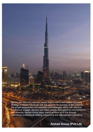 Getting the best from talented people begins with a well-crafted recruiting
strategy to attract individuals with the capacity for success. It also requires
the proper assessment and selection methodologies, along with effective
solutions to engage, develop and retain people, strengthen by commitment to
and diversity. Alahad Group helps clients achieve all of this through
specialized professional staffing outsourcing and management consulting.



                                         Alahad Group (Pvt) Ltd.
 
