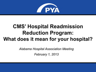 CMS’ Hospital Readmission 
Reduction Program: 
What does it mean for your hospital? 
Alabama Hospital Association Meeting 
February 1, 2013 
Prepared for Alabama Hospital Association Meeting 
February 1, 2013 Page 0 
 