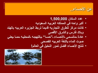 ‫عن الحساء..‬
                                   ‫عدد السكان 000,005,1‬        ‫•‬
                       ‫أكبر واحه في المملكه العربيه السعوديه‬   ‫•‬
‫كانت مركز للطرق التجاريه قديم ً تربط الجزيره العربيه بالهند‬
                             ‫ا‬                                 ‫•‬
                                  ‫وبلد فارس والشرق القصى‬
‫عادة ماتس مى الحس اء “حس ا” باللهج ه المحلي ه مم ا يعني‬        ‫•‬
                            ‫صوت الماء باللغة العربيه الفصحى‬
                   ‫تنتج الحساء أفضل تمور النخيل في العالم!‬     ‫•‬
 