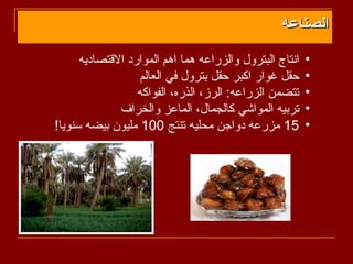 ‫الصناعه‬
      ‫انتاج البترول والزراعه هما اهم الموارد القتصاديه‬   ‫•‬
                  ‫حقل غوار اكبر حقل بترول في العالم‬      ‫•‬
                  ‫تتضمن الزراعه: الرز، الذره، الفواكه‬    ‫•‬
              ‫تربيه المواشي كالجمال، الماعز والخراف‬      ‫•‬
‫51 مزرعه دواجن محليه تنتج 001 مليون بيضه سنويا!‬          ‫•‬
 