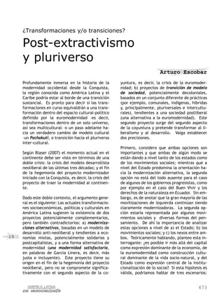 ¿Transformaciones y/o transiciones?

     Post-extractivismo
     y pluriverso
                                                                               Arturo Escobar
     Profundamente inmersa en la historia de la           yuntura, es decir, la crisis de la euromoder-
     modernidad occidental desde la Conquista,            nidad; b) proyectos de transición de modelo
     la región conocida como América Latina y el          de sociedad, potencialmente decoloniales,
     Caribe podría estar al borde de una transición       basados en un conjunto diferente de prácticas
     sustancial. Es pronto para decir si las trans-       (por ejemplo, comunales, indígenas, híbridas
     formaciones en curso equivaldrán a una trans-        y, principalmente, pluriversales e intercultu-
     formación dentro del espacio cultural-político       rales), tendientes a una sociedad postliberal
     definido por la euromodernidad –es decir,            (una alternativa a la euromodernidad). Este
     transformaciones dentro de un solo universo,         segundo proyecto surge del segundo aspecto
     así sea multicultural- o un paso adelante ha-        de la coyuntura y pretende transformar al li-
     cia un verdadero cambio de modelo cultural           beralismo y al desarrollo. Valga establecer
     –un Pachakuti, o transición hacia el pluriverso      dos precisiones.
     inter-cultural.
                                                          Primero, considero que ambas opciones son
     Según Blaser (2007) el momento actual en el          importantes y que ambas de algún modo se
     continente debe ser visto en términos de una         están dando a nivel tanto de los estados como
     doble crisis: la crisis del modelo desarrollista     de los movimientos sociales; mientras que a
     neoliberal de las últimas tres décadas; y el fin     nivel del Estado predomina la orientación ha-
     de la hegemonía del proyecto modernizador            cia la modernización alternativa, la segunda
     iniciado con la Conquista, es decir, la crisis del   opción no está del todo ausente para el caso
     proyecto de traer la modernidad al continen-         de algunos de los gobiernos progresistas, como
     te.                                                  por ejemplo en el caso del Buen Vivir y los
                                                          derechos de la naturaleza en Ecuador. Sin em-
     Dado este doble contexto, el argumento gene-         bargo, es de anotar que la gran mayoría de las
     ral es el siguiente: Las actuales transformacio-     movilizaciones de izquierda continúan siendo
     nes socioeconómicas, políticas y culturales en       claramente modernizadoras. La segunda op-
     América Latina sugieren la existencia de dos         ción estaría representada por algunos movi-
     proyectos potencialmente complementarios,            mientos sociales y diversas formas del pen-
     pero también contradictorios: a) moderniza-          samiento. De ahí la importancia de analizar
     ciones alternativas, basadas en un modelo de         estas opciones a nivel de a) el Estado; b) los
     desarrollo anti-neoliberal y tendientes a eco-       movimientos sociales; y c) los nexos entre am-
14   nomías mixtas, potencialmente solidarias y           bos. Teóricamente hablando, planteo esta in-
     postcapitalistas, y a una forma alternativa de       terrogante: ¿es posible ir más allá del capital
     modernidad (una modernidad satisfactoria,            como expresión dominante de la economía, de
     en palabras de García Linera, es decir, más          la euromodernidad como construcción cultu-
     justa e incluyente). Este proyecto tiene su          ral dominante de la vida socio-natural, y del
     origen en el fin de la hegemonía del proyecto        Estado como expresión central de la institu-
     neoliberal, pero no se compromete significa-         cionalización de lo social? Si esta hipótesis es
     tivamente con el segundo aspecto de la co-           válida, podríamos hablar de tres escenarios:


                                                                                                     473
 