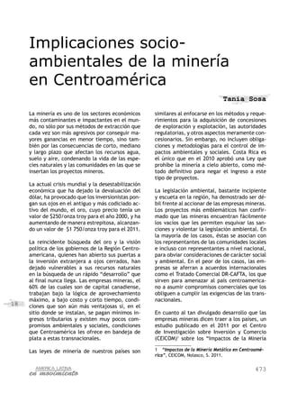 Implicaciones socio-
     ambientales de la minería
     en Centroamérica
                                                                                     Tania Sosa

     La minería es uno de los sectores económicos      similares al enfocarse en los métodos y reque-
     más contaminantes e impactantes en el mun-        rimientos para la adquisición de concesiones
     do, no sólo por sus métodos de extracción que     de exploración y explotación, las autoridades
     cada vez son más agresivos por conseguir ma-      regulatorias, y otros aspectos meramente con-
     yores ganancias en menor tiempo, sino tam-        cesionarios. Sin embargo, no incluyen obliga-
     bién por las consecuencias de corto, mediano      ciones y metodologías para el control de im-
     y largo plazo que afectan los recursos agua,      pactos ambientales y sociales. Costa Rica es
     suelo y aire, condenando la vida de las espe-     el único que en el 2010 aprobó una Ley que
     cies naturales y las comunidades en las que se    prohíbe la minería a cielo abierto, como mé-
     insertan los proyectos mineros.                   todo definitivo para negar el ingreso a este
                                                       tipo de proyectos.
     La actual crisis mundial y la desestabilización
     económica que ha dejado la devaluación del        La legislación ambiental, bastante incipiente
     dólar, ha provocado que los inversionistas pon-   y escueta en la región, ha demostrado ser dé-
     gan sus ojos en el antiguo y más codiciado ac-    bil frente al accionar de las empresas mineras.
     tivo del mundo, el oro, cuyo precio tenía un      Los proyectos más emblemáticos han confir-
     valor de $250/onza troy para el año 2000, y ha    mado que las mineras encuentran fácilmente
     aumentando de manera estrepitosa, alcanzan-       los vacíos que les permiten esquivar las san-
     do un valor de $1 750/onza troy para el 2011.     ciones y violentar la legislación ambiental. En
                                                       la mayoría de los casos, éstas se asocian con
     La reincidente búsqueda del oro y la visión       los representantes de las comunidades locales
     política de los gobiernos de la Región Centro-    e incluso con representantes a nivel nacional,
     americana, quienes han abierto sus puertas a      para obviar consideraciones de carácter social
     la inversión extranjera a ojos cerrados, han      y ambiental. En el peor de los casos, las em-
     dejado vulnerables a sus recursos naturales       presas se aferran a acuerdos internacionales
     en la búsqueda de un rápido “desarrollo” que      como el Tratado Comercial DR-CAFTA, los que
     al final nunca llega. Las empresas mineras, el    sirven para amenazar al país centroamerica-
     60% de las cuales son de capital canadiense,      no a asumir compromisos comerciales que los
     trabajan bajo la lógica de aprovechamiento        obliguen a cumplir las exigencias de las trans-
     máximo, a bajo costo y corto tiempo, condi-       nacionales.
18   ciones que son aún más ventajosas sí, en el
     sitio donde se instalan, se pagan mínimos in-     En cuanto al tan divulgado desarrollo que las
     gresos tributarios y existen muy pocos com-       empresas mineras dicen traer a los países, un
     promisos ambientales y sociales, condiciones      estudio publicado en el 2011 por el Centro
     que Centroamérica les ofrece en bandeja de        de Investigación sobre Inversión y Comercio
     plata a estas transnacionales.                    (CEICOM)1 sobre los “Impactos de la Minería

     Las leyes de minería de nuestros países son       1	 “Impactos de la Minería Metálica en Centroamé-
                                                       rica”, CEICOM, Nolasco, S. 2011.


                                                                                                    473
 