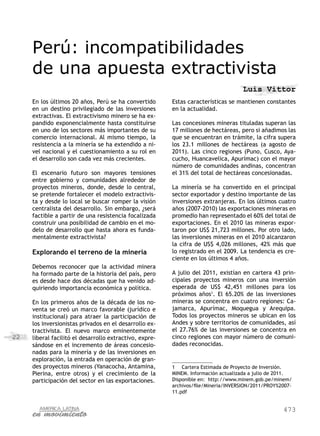 Perú: incompatibilidades
     de una apuesta extractivista
                                                                                    Luis Vittor
     En los últimos 20 años, Perú se ha convertido       Estas características se mantienen constantes
     en un destino privilegiado de las inversiones       en la actualidad.
     extractivas. El extractivismo minero se ha ex-
     pandido exponencialmente hasta constituirse         Las concesiones mineras tituladas superan las
     en uno de los sectores más importantes de su        17 millones de hectáreas, pero si añadimos las
     comercio internacional. Al mismo tiempo, la         que se encuentran en trámite, la cifra supera
     resistencia a la minería se ha extendido a ni-      los 23.1 millones de hectáreas (a agosto de
     vel nacional y el cuestionamiento a su rol en       2011). Las cinco regiones (Puno, Cusco, Aya-
     el desarrollo son cada vez más crecientes.          cucho, Huancavelica, Apurímac) con el mayor
                                                         número de comunidades andinas, concentran
     El escenario futuro son mayores tensiones           el 31% del total de hectáreas concesionadas.
     entre gobierno y comunidades alrededor de
     proyectos mineros, donde, desde lo central,         La minería se ha convertido en el principal
     se pretende fortalecer el modelo extractivis-       sector exportador y destino importante de las
     ta y desde lo local se buscar romper la visión      inversiones extranjeras. En los últimos cuatro
     centralista del desarrollo. Sin embargo, ¿será      años (2007-2010) las exportaciones mineras en
     factible a partir de una resistencia focalizada     promedio han representado el 60% del total de
     construir una posibilidad de cambio en el mo-       exportaciones. En el 2010 las mineras expor-
     delo de desarrollo que hasta ahora es funda-        taron por US$ 21,723 millones. Por otro lado,
     mentalmente extractivista?                          las inversiones mineras en el 2010 alcanzaron
                                                         la cifra de US$ 4,026 millones, 42% más que
     Explorando el terreno de la minería                 lo registrado en el 2009. La tendencia es cre-
                                                         ciente en los últimos 4 años.
     Debemos reconocer que la actividad minera
     ha formado parte de la historia del país, pero      A julio del 2011, existían en cartera 43 prin-
     es desde hace dos décadas que ha venido ad-         cipales proyectos mineros con una inversión
     quiriendo importancia económica y política.         esperada de US$ 42,451 millones para los
                                                         próximos años1. El 65.20% de las inversiones
     En los primeros años de la década de los no-        mineras se concentra en cuatro regiones: Ca-
     venta se creó un marco favorable (jurídico e        jamarca, Apurímac, Moquegua y Arequipa.
     institucional) para atraer la participación de      Todos los proyectos mineros se ubican en los
     los inversionistas privados en el desarrollo ex-    Andes y sobre territorios de comunidades, así
     tractivista. El nuevo marco eminentemente           el 27.76% de las inversiones se concentra en
22   liberal facilitó el desarrollo extractivo, expre-   cinco regiones con mayor número de comuni-
     sándose en el incremento de áreas concesio-         dades reconocidas.
     nadas para la minería y de las inversiones en
     exploración, la entrada en operación de gran-
     des proyectos mineros (Yanacocha, Antamina,         1	 Cartera Estimada de Proyecto de Inversión.
     Pierina, entre otros) y el crecimiento de la        MINEM. Información actualizada a julio de 2011.
     participación del sector en las exportaciones.      Disponible en: http://www.minem.gob.pe/minem/
                                                         archivos/file/Mineria/INVERSION/2011/PROY%2007-
                                                         11.pdf


                                                                                                    473
 