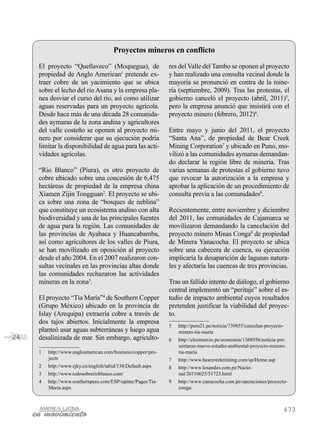 Proyectos mineros en conflicto
     El proyecto “Quellaveco” (Moquegua), de                  res del Valle del Tambo se oponen al proyecto
     propiedad de Anglo American1 pretende ex-                y han realizado una consulta vecinal donde la
     traer cobre de un yacimiento que se ubica                mayoría se pronunció en contra de la mine-
     sobre el lecho del río Asana y la empresa pla-           ría (septiembre, 2009). Tras las protestas, el
     nea desviar el curso del río, así como utilizar          gobierno canceló el proyecto (abril, 2011)5,
     aguas reservadas para un proyecto agrícola.              pero la empresa anunció que insistirá con el
     Desde hace más de una década 28 comunida-                proyecto minero (febrero, 2012)6.
     des aymaras de la zona andina y agricultores
     del valle costeño se oponen al proyecto mi-              Entre mayo y junio del 2011, el proyecto
     nero por considerar que su ejecución podría              “Santa Ana”, de propiedad de Bear Creek
     limitar la disponibilidad de agua para las acti-         Mining Corporation7 y ubicado en Puno, mo-
     vidades agrícolas.                                       vilizó a las comunidades aymaras demandan-
                                                              do declarar la región libre de minería. Tras
     “Rio Blanco” (Piura), es otro proyecto de                varias semanas de protestas el gobierno tuvo
     cobre ubicado sobre una concesión de 6,475               que revocar la autorización a la empresa y
     hectáreas de propiedad de la empresa china               aprobar la aplicación de un procedimiento de
     Xiamen Zijin Tongguan2. El proyecto se ubi-              consulta previa a las comunidades8.
     ca sobre una zona de “bosques de neblina”
     que constituye un ecosistema andino con alta             Recientemente, entre noviembre y diciembre
     biodiversidad y una de las principales fuentes           del 2011, las comunidades de Cajamarca se
     de agua para la región. Las comunidades de               movilizaron demandando la cancelación del
     las provincias de Ayabaca y Huancabamba,                 proyecto minero Minas Conga9 de propiedad
     así como agricultores de los valles de Piura,            de Minera Yanacocha. El proyecto se ubica
     se han movilizado en oposición al proyecto               sobre una cabecera de cuenca, su ejecución
     desde el año 2004. En el 2007 realizaron con-            implicaría la desaparición de lagunas natura-
     sultas vecinales en las provincias altas donde           les y afectaría las cuencas de tres provincias.
     las comunidades rechazaron las actividades
     mineras en la zona3.                                     Tras un fallido intento de diálogo, el gobierno
                                                              central implementó un “peritaje” sobre el es-
     El proyecto “Tía María”4 de Southern Copper              tudio de impacto ambiental cuyos resultados
     (Grupo México) ubicado en la provincia de                pretenden justificar la viabilidad del proyec-
     Islay (Arequipa) extraería cobre a través de             to.
     dos tajos abiertos. Inicialmente la empresa
                                                              5	   http://peru21.pe/noticia/739855/cancelan-proyecto-
     planteó usar aguas subterráneas y luego agua                  minero-tia-maria
24   desalinizada de mar. Sin embargo, agriculto-             6	   http://elcomercio.pe/economia/1368956/noticia-pre-
                                                                   sentaran-nuevo-estudio-ambiental-proyecto-minero-
     1	   http://www.angloamerican.com/business/copper/pro-        tia-maria
          jects                                               7	   http://www.bearcreekmining.com/sp/Home.asp
     2	   http://www.zjky.cn/english/tabid/138/Default.aspx   8	   http://www.losandes.com.pe/Nacio-
     3	   http://www.todosobrerioblanco.com/                       nal/20110625/51723.html
     4	   http://www.southernperu.com/ESP/opinte/Pages/Tia-   9	   http://www.yanacocha.com.pe/operaciones/proyecto-
          Maria.aspx                                               conga/



                                                                                                                    473
 