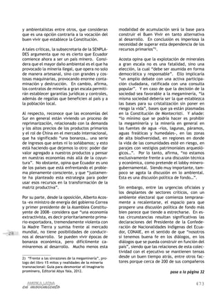 y ambientalistas entre otros, que consideran            modalidad de acumulación será la base para
     que es una opción contraria a la vocación del           construir el Buen Vivir en tanto alternativa
     buen vivir que establece la Constitución.               al desarrollo. En conclusión es imperiosa la
                                                             necesidad de superar esta dependencia de los
     A tales críticas, la subsecretaria de la SENPLA-        recursos primarios”2.
     DES argumenta que no es cierto que Ecuador
     comience ahora a ser un país minero. Consi-             Acosta opina que la explotación de minerales
     dera que el mayor daño ambiental es el que ha           a gran escala no es una fatalidad, sino una
     provocado la minería ilegal, que opera no solo          elección, la cual “debe ser asumida en forma
     de manera artesanal, sino con grandes y cos-            democrática y responsable”. Ello implicaría
     tosas maquinarias, provocando enorme conta-             “un amplio debate con una activa participa-
     minación y destrucción. En cambio, afirma,              ción ciudadana, ratificada con una consulta
     los contratos de minería a gran escala permiti-         popular”. Y en caso de que la decisión de la
     rán establecer garantías jurídicas y controles,         sociedad sea favorable a la megaminería, “la
     además de regalías que beneficien al país y a           misma sociedad debería ser la que establezca
     la población local.                                     las bases para su cristalización sin poner en
                                                             riesgo la vida”, bases que ya están plasmadas
     Al respecto, reconoce que las economías del             en la Constitución de Montecristi. Y añade:
     Sur en general están viviendo un proceso de             “lo mínimo que se podría hacer es prohibir
     reprimarización, relacionado con la demanda             la megaminería y la minería en general en
     y los altos precios de los productos primarios          las fuentes de agua -ríos, lagunas, páramos,
     y el rol de China en el mercado internacional,          aguas freáticas y humedales-, en las zonas
     que ha significado “una bonanza… una serie              de alta biodiversidad, en regiones en donde
     de ingresos que antes ni lo soñábamos; y esto           la vida de las comunidades esté en riesgo, en
     está haciendo que dejemos lo otro: poder dar            parajes con vestigios patrimoniales arqueoló-
     valor agregado a nuestros productos y pensar            gicos…”. Por lo tanto, afirma, “no estamos
     en nuestras economías más allá de la coyun-             exclusivamente frente a una discusión técnica
     tura”. No obstante, opina que Ecuador es uno            y económica, como pretende el lobby minero-
     de los países que está enfrentando el proble-           gubernamental. Siendo muy importante, tam-
     ma plenamente consciente, y que “justamen-              poco se agota la discusión en lo ambiental.
     te ha planteado esta estrategia para poder              Esta es una discusión política de fondo…”.
     usar esos recursos en la transformación de la
     matriz productiva”.                                     Sin embargo, entre las urgencias oficiales y
                                                             los desplantes de sectores críticos, con un
     Por su parte, desde la oposición, Alberto Acos-         ambiente electoral que comienza temprana-
     ta -ex ministro de energía del gobierno Correa          mente a recalentarse, el espacio para que
     y primer presidente de la Asamblea Constitu-            prospere una discusión política de fondo más
     yente de 2008- considera que “una economía              bien parece que tiende a estrecharse. En es-
     extractivista, es decir prioritariamente prima-         tas circunstancias resultan significativas las
     rio-exportadora, tremendamente violenta con             declaraciones del Presidente de la Confede-
     la Madre Tierra y sumisa frente al mercado              ración de Nacionalidades Indígenas del Ecua-
28   mundial, no tiene posibilidades de conducir-            dor, CONAIE, en el sentido de que “nosotros
     nos al desarrollo. Se pueden vivir épocas de            sí tenemos buena fe en los diálogos, en los
     bonanza económica, pero difícilmente ca-                diálogos que se pueda construir en función del
     minaremos al desarrollo. Mucho menos esta               país”, siendo que las relaciones de esta colec-
                                                             tividad con el ejecutivo se mantienen tensas
     2)	 “Frente a las sinrazones de la megaminería”, pro-   desde un buen tiempo atrás, entre otros fac-
     logo del libro 15 mitos y realidades de la minería      tores porque cerca de 200 de sus compañeros
     transnacional: Guía para desmontar el imaginario
     prominero, Editorial Abya Yala, 2012.                                               pasa a la página 32


                                                                                                       473
 