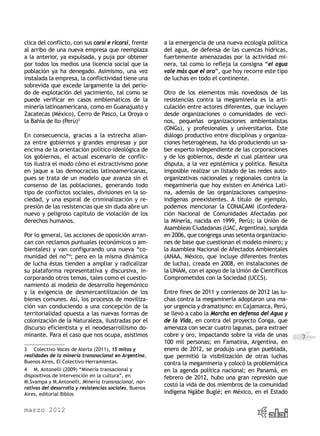 clica del conflicto, con sus corsi e ricorsi, frente     a la emergencia de una nueva ecología política
al arribo de una nueva empresa que reemplaza             del agua, de defensa de las cuencas hídricas,
a la anterior, ya expulsada, y puja por obtener          fuertemente amenazadas por la actividad mi-
por todos los medios una licencia social que la          nera, tal como lo refleja la consigna “el agua
población ya ha denegado. Asimismo, una vez              vale más que el oro”, que hoy recorre este tipo
instalada la empresa, la conflictividad tiene una        de luchas en todo el continente.
sobrevida que excede largamente la del perío-
do de explotación del yacimiento, tal como se            Otro de los elementos más novedosos de las
puede verificar en casos emblemáticos de la              resistencias contra la megaminería es la arti-
minería latinoamericana, como en Guanajuato y            culación entre actores diferentes, que incluyen
Zacatecas (México), Cerro de Pasco, La Oroya o           desde organizaciones o comunidades de veci-
la Bahía de Ilo (Perú)3                                  nos, pequeñas organizaciones ambientalistas
                                                         (ONGs), y profesionales y universitarios. Este
En consecuencia, gracias a la estrecha alian-            diálogo productivo entre disciplinas y organiza-
za entre gobiernos y grandes empresas y por              ciones heterogéneas, ha ido produciendo un sa-
encima de la orientación político-ideológica de          ber experto independiente de las corporaciones
los gobiernos, el actual escenario de conflic-           y de los gobiernos, desde el cual plantear una
tos ilustra el modo cómo el extractivismo pone           disputa, a la vez epistémica y política. Resulta
en jaque a las democracias latinoamericanas,             imposible realizar un listado de las redes auto-
pues se trata de un modelo que avanza sin el             organizativas nacionales y regionales contra la
consenso de las poblaciones, generando todo              megaminería que hoy existen en América Lati-
tipo de conflictos sociales, divisiones en la so-        na, además de las organizaciones campesino-
ciedad, y una espiral de criminalización y re-           indígenas preexistentes. A título de ejemplo,
presión de las resistencias que sin duda abre un         podemos mencionar la CONACAMI (Confedera-
nuevo y peligroso capítulo de violación de los           ción Nacional de Comunidades Afectadas por
derechos humanos.                                        la Minería, nacida en 1999, Perú); la Unión de
                                                         Asambleas Ciudadanas (UAC, Argentina), surgida
Por lo general, las acciones de oposición arran-         en 2006, que congrega unas setenta organizacio-
can con reclamos puntuales (económicos o am-             nes de base que cuestionan el modelo minero; y
bientales) y van configurando una nueva “co-             la Asamblea Nacional de Afectados Ambientales
munidad del no”4; pero en la misma dinámica              (ANAA, México, que incluye diferentes frentes
de lucha éstas tienden a ampliar y radicalizar           de lucha), creada en 2008, en instalaciones de
su plataforma representativa y discursiva, in-           la UNAM, con el apoyo de la Unión de Científicos
corporando otros temas, tales como el cuestio-           Comprometidos con la Sociedad (UCCS).
namiento al modelo de desarrollo hegemónico
y la exigencia de desmercantilización de los             Entre fines de 2011 y comienzos de 2012 las lu-
bienes comunes. Así, los procesos de moviliza-           chas contra la megaminería adoptaron una ma-
ción van conduciendo a una concepción de la              yor urgencia y dramatismo: en Cajamarca, Perú,
territorialidad opuesta a las nuevas formas de           se llevó a cabo la Marcha en defensa del Agua y
colonización de la Naturaleza, ilustradas por el         de la Vida, en contra del proyecto Conga, que
discurso eficientista y el neodesarrollismo do-          amenaza con secar cuatro lagunas, para extraer
minante. Para el caso que nos ocupa, asistimos           cobre y oro, impactando sobre la vida de unas      7
                                                         100 mil personas; en Famatina, Argentina, en
3	 Colectivo Voces de Alerta (2011), 15 mitos y          enero de 2012, se produjo una gran pueblada,
realidades de la minería transnacional en Argentina,     que permitió la visibilización de otras luchas
Buenos Aires, El Colectivo-Herramientas.                 contra la megamineria y colocó la problemática
4	 M. Antonelli (2009) “Minería transacional y           en la agenda política nacional; en Panamá, en
dispositivos de intervención en la cultura”, en          febrero de 2012, hubo una gran represión que
M.Svampa y M.Antonelli, Minería transnacional, nar-
                                                         costó la vida de dos miembros de la comunidad
rativas del desarrollo y resistencias sociales, Buenos
Aires, editorial Biblos                                  indígena Ngäbe Buglé; en México, en el Estado


marzo 2012
 