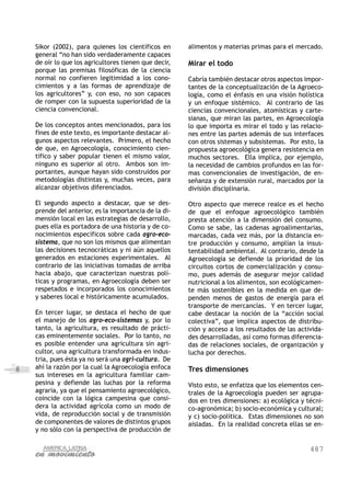 487
8
Sikor (2002), para quienes los científicos en
general “no han sido verdaderamente capaces
de oír lo que los agricultores tienen que decir,
porque las premisas filosóficas de la ciencia
normal no confieren legitimidad a los cono-
cimientos y a las formas de aprendizaje de
los agricultores” y, con eso, no son capaces
de romper con la supuesta superioridad de la
ciencia convencional.
De los conceptos antes mencionados, para los
fines de este texto, es importante destacar al-
gunos aspectos relevantes. Primero, el hecho
de que, en Agroecología, conocimiento cien-
tífico y saber popular tienen el mismo valor,
ninguno es superior al otro. Ambos son im-
portantes, aunque hayan sido construidos por
metodologías distintas y, muchas veces, para
alcanzar objetivos diferenciados.
El segundo aspecto a destacar, que se des-
prende del anterior, es la importancia de la di-
mensión local en las estrategias de desarrollo,
pues ella es portadora de una historia y de co-
nocimientos específicos sobre cada agro-eco-
sistema, que no son los mismos que alimentan
las decisiones tecnocráticas y ni aún aquellos
generados en estaciones experimentales. Al
contrario de las iniciativas tomadas de arriba
hacia abajo, que caracterizan nuestras polí-
ticas y programas, en Agroecología deben ser
respetados e incorporados los conocimientos
y saberes local e históricamente acumulados.
En tercer lugar, se destaca el hecho de que
el manejo de los agro-eco-sistemas y, por lo
tanto, la agricultura, es resultado de prácti-
cas eminentemente sociales. Por lo tanto, no
es posible entender una agricultura sin agri-
cultor, una agricultura transformada en indus-
tria, pues ésta ya no será una agri-cultura. De
ahí la razón por la cual la Agroecología enfoca
sus intereses en la agricultura familiar cam-
pesina y defiende las luchas por la reforma
agraria, ya que el pensamiento agroecológico,
coincide con la lógica campesina que consi-
dera la actividad agrícola como un modo de
vida, de reproducción social y de transmisión
de componentes de valores de distintos grupos
y no sólo con la perspectiva de producción de
alimentos y materias primas para el mercado.
Mirar el todo
Cabría también destacar otros aspectos impor-
tantes de la conceptualización de la Agroeco-
logía, como el énfasis en una visión holística
y un enfoque sistémico. Al contrario de las
ciencias convencionales, atomísticas y carte-
sianas, que miran las partes, en Agroecología
lo que importa es mirar el todo y las relacio-
nes entre las partes además de sus interfaces
con otros sistemas y subsistemas. Por esto, la
propuesta agroecológica genera resistencia en
muchos sectores. Ella implica, por ejemplo,
la necesidad de cambios profundos en las for-
mas convencionales de investigación, de en-
señanza y de extensión rural, marcados por la
división disciplinaria.
Otro aspecto que merece realce es el hecho
de que el enfoque agroecológico también
presta atención a la dimensión del consumo.
Como se sabe, las cadenas agroalimentarias,
marcadas, cada vez más, por la distancia en-
tre producción y consumo, amplían la insus-
tentabilidad ambiental. Al contrario, desde la
Agroecología se defiende la prioridad de los
circuitos cortos de comercialización y consu-
mo, pues además de asegurar mejor calidad
nutricional a los alimentos, son ecológicamen-
te más sostenibles en la medida en que de-
penden menos de gastos de energía para el
transporte de mercancías. Y en tercer lugar,
cabe destacar la noción de la “acción social
colectiva”, que implica aspectos de distribu-
ción y acceso a los resultados de las activida-
des desarrolladas, así como formas diferencia-
das de relaciones sociales, de organización y
lucha por derechos.
Tres dimensiones
Visto esto, se enfatiza que los elementos cen-
trales de la Agroecología pueden ser agrupa-
dos en tres dimensiones: a) ecológica y técni-
co-agronómica; b) socio-económica y cultural;
y c) socio-política. Estas dimensiones no son
aisladas. En la realidad concreta ellas se en-
 