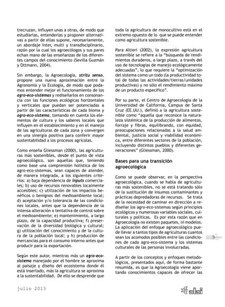 julio 2013
9
trecruzan, influyen unas a otras, de modo que
estudiarlas, entenderlas y proponer alternati-
vas a partir de ellas supone, necesariamente,
un abordaje inter, multi y transdisciplinario,
razón por la cual los agroecólogos y sus pares
echan mano de las enseñanzas de los diferen-
tes campos del conocimiento (Sevilla Guzmán
y Ottmann, 2004).
Sin embargo, la Agroecología, stritu senso,
propone una nueva aproximación entre la
Agronomía y la Ecología, de modo que poda-
mos entender mejor el funcionamiento de los
agro-eco-sistemas y rediseñarlos en consonan-
cia con las funciones ecológicas horizontales
y verticales que puedan ser potenciadas a
partir de las características de cada bioma y
agro-eco-sistema, tomando en cuenta los ele-
mentos de cultura y los saberes locales que
influyen en el establecimiento y en el manejo
de las agriculturas de cada zona y convergen
en una sinergia positiva para conferir mayor
sustentabilidad a los procesos agrícolas.
Como enseña Gliessman (2000), las agricultu-
ras más sostenibles, desde el punto de vista
agroecológico, son aquellas que, teniendo
como base una comprensión holística de los
agro-eco-sistemas, sean capaces de atender,
de manera integrada, a los siguientes crite-
rios: a) baja dependencia de inputs comercia-
les; b) uso de recursos renovables localmente
accesibles; c) utilización de los impactos be-
néficos o benignos del medioambiente local;
d) aceptación y/o tolerancia de las condicio-
nes locales, antes que la dependencia de la
intensa alteración o tentativa de control sobre
el medioambiente; e) mantenimiento, a largo
plazo, de la capacidad productiva; f) preser-
vación de la diversidad biológica y cultural;
g) utilización del conocimiento y de la cultu-
ra de la población local; y h) producción de
mercancías para el consumo interno antes que
producir para la exportación.
Según este autor, mientras más un agro-eco-
sistema manejado por el hombre se aproxima
al paisaje y diseño del ecosistema donde él
está insertado, más la agricultura se aproxima
a la sustentabilidad. De ello se desprende que
toda la agricultura de monocultivo está en el
extremo opuesto de lo que se puede entender
como agricultura sostenible.
Para Altieri (2002), la expresión agricultura
sostenible se refiere a la “búsqueda de rendi-
mientos duraderos, a largo plazo, a través del
uso de tecnologías de manejo ecológicamente
adecuadas”, lo que requiere la “optimización
del sistema como un todo (la productividad to-
tal de todas las actividades/tierras/unidades
productivas) y no sólo el rendimiento máximo
de un producto específico”.
Por su parte, el Centro de Agroecología de la
Universidad de California, Campus de Santa
Cruz (EE.UU.), definió a la agricultura soste-
nible como “aquella que reconoce la natura-
leza sistémica de la producción de alimentos,
forraje y fibras, equilibrando, con equidad,
preocupaciones relacionadas a la salud am-
biental, justicia social y viabilidad económi-
ca, entre diferentes sectores de la población,
incluyendo distintos pueblos y diferentes ge-
neraciones” (Gliessman, 2000).
Bases para una transición
agroecológica
Como se puede observar, en la perspectiva
agroecológica, cuando se habla de agricultu-
ras más sostenibles, no se está tratando sólo
de la sustitución de insumos contaminantes y
prácticas depredadoras de recursos. Se trata
de la necesidad de caminar en dirección a re-
diseñar los agro-eco-sistemas según principios
ecológicos y numerosas variables sociales, cul-
turales y políticas. Es por esta razón que en
Agroecología no existen paquetes, ni modelos.
La aplicación del enfoque agroecológico pue-
de llevar a tantos tipos de agriculturas cuantos
sean los acomodos posibles entre las condicio-
nes de cada agro-eco-sistema y los sistemas
culturales de las personas involucradas.
A partir de los conceptos y enfoques metodo-
lógicos, presentados aquí, de forma bastante
resumida, es que la Agroecología viene apor-
tando conocimientos capaces de ofrecer las
 