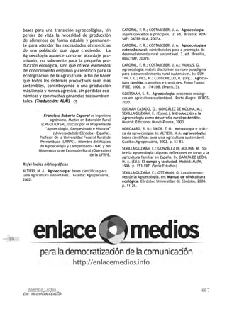 487
10
bases para una transición agroecológica, sin
perder de vista la necesidad de producción
de alimentos de forma estable y permanen-
te para atender las necesidades alimenticias
de una población que sigue creciendo. La
Agroecología aparece como un abordaje pro-
misorio, no solamente para la pequeña pro-
ducción ecológica, sino que ofrece elementos
de conocimiento empírico y científico para la
ecologización de la agricultura, a fin de hacer
que todos los sistemas productivos sean más
sostenibles, contribuyendo a una producción
más limpia y menos agresiva, sin pérdidas eco-
nómicas y con muchas ganancias socioambien-
tales. (Traducción: ALAI)
Francisco Roberto Caporal es Ingeniero
agrónomo, Master en Extensión Rural
(CPGER/UFSM), Doctor por el Programa de
“Agroecología, Campesinado e Historia”
(Universidad de Córdoba – España).
Profesor de la Universidad Federal Rural de
Pernambuco (UFRPE). Miembro del Núcleo
de Agroecología y Campesinado – NAC y del
Observatorio de Extensión Rural (Oservater)
de la UFRPE.
Referências bibliográficas
ALTIERI, M. A. Agroecologia: bases científicas para
uma agricultura sustentável. Guaíba: Agropecuária,
2002.
CAPORAL, F. R.; COSTABEBER, J. A. Agroecologia:
alguns conceitos e princípios. 2. ed. Brasília: MDA:
SAF: DATER-IICA, 2007a.
CAPORAL, F. R.; COSTABEBER, J. A. Agroecologia e
extensão rural: contribuições para a promoção do
desenvolvimento rural sustentável. 3. ed. Brasília,
MDA: SAF, 2007b.
CAPORAL, F. R.; COSTABEBER, J. A.; PAULUS, G.
Agroecologia: matriz disciplinar ou novo paradigma
para o desenvolvimento rural sustentável. In: CON-
TIN, I. L.; PIES, N.; CECCONELLO, R. (Org.). Agricul-
tura familiar: caminhos e transições. Passo Fundo:
IFIBE, 2006. p. 174-208. (Praxis, 5).
GLIESSMAN, S. R. Agroecologia: processos ecológi-
cos em agricultura sustentável. Porto Alegre: UFRGS,
2000.
GUZMÁN CASADO, G.; GONZÁLEZ DE MOLINA, M.;
SEVILLA GUZMÁN, E. (Coord.). Introducción a la
Agroecología como desarrollo rural sostenible.
Madrid: Ediciones Mundi-Prensa, 2000.
NORGAARD, R. B.; SIKOR, T. O. Metodologia e práti-
ca da agroecologia. In: ALTIERI, M.A. Agroecologia:
bases científicas para uma agricultura sustentável.
Guaíba: Agropecuária, 2002. p. 53-83.
SEVILLA GUZMÁN, E.; GONZÁLEZ DE MOLINA, M. So-
bre la agroecología: algunas reflexiones en torno a la
agricultura familiar en España. In: GARCÍA DE LEÓN,
M. A. (Ed.). El campo y la ciudad. Madrid: MAPA,
1996. p. 153-197. (Serie Estudios).
SEVILLA GUZMÁN, E.; OTTMANN, G. Las dimensio-
nes de la Agroecología. en: Manual de olivicultura
ecológica. Córdoba: Universidad de Córdoba, 2004.
p. 11-26.
 