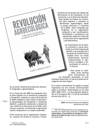 487
12
les ya tenían sistemas de producción altamen-
te integrados y agroecológicos.
En el transcurso del 2000 fue quedando claro
el éxito logrado con el método de Campesino
a Campesino, momento en que la Dirección de
la ANAP estableció como misión el Movimien-
to Agroecológico de Campesino a Campesino
(MACAC), quedando establecido su desarrollo
“por medio de la estructura de la ANAP, como
vía para conservar y transformar la agricultura
cubana campesina en un modelo sostenible”.
Como iniciativas de la organización campesi-
na, resultan de interés la creación y funcio-
namiento de los grupos de trabajo del
Movimiento en los municipios, en las
provincias y en la Dirección Nacional.
Estos grupos de trabajo son institui-
dos para organizar y coordinar el
Movimiento Agroecológico desde
la propia estructura e instancias
de la ANAP. Están integrados por
dirigentes de la organización
campesina y por coordinadores,
facilitadores y promotores que
representan todos los niveles de
la estructura de la organización
y del Movimiento.
Los lineamientos de la políti-
ca económica y social apro-
bados en el 6to Congreso del
partido y los acuerdos del X
Congreso de la ANAP tienen
trazado entre sus líneas
fundamentales continuar
implementando la agri-
cultura ecológica y de-
sarrollando la ciencia y
la técnica.
Para elevar la visibi-
lidad, tanto nacional
como internacional, de
los resultados alcanzados, se hace
necesario desarrollar un fuerte proceso de di-
vulgación de estos logros1
.
En el plano internacional ha jugado un papel
importante los tres eventos internacionales
sobre la temática, desarrollados en los años
2007, 2009 y 2011, y se ha propuesto desarro-
llar el IV Encuentro del 17 al 24 de noviembre
de este año (2013).
ANAP, Asociación Nacional de Pequeños
Agricultores de Cuba.
1	 NdE: Una sistematización de esta experiencia se
encuentra en: Machín Sosa, Braulio et al, Revolución
Agroecológica: El movimiento de Campesino a Cam-
pesino de la ANAP en Cuba, Editorial ALBA Movimien-
tos, Brasil 2013.
 