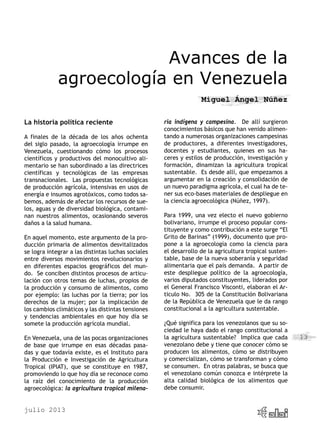 julio 2013
13
Avances de la
agroecología en Venezuela
Miguel Ángel Núñez
La historia política reciente
A finales de la década de los años ochenta
del siglo pasado, la agroecología irrumpe en
Venezuela, cuestionando cómo los procesos
científicos y productivos del monocultivo ali-
mentario se han subordinado a las directrices
científicas y tecnológicas de las empresas
transnacionales. Las propuestas tecnológicas
de producción agrícola, intensivas en usos de
energía e insumos agrotóxicos, como todos sa-
bemos, además de afectar los recursos de sue-
los, aguas y de diversidad biológica, contami-
nan nuestros alimentos, ocasionando severos
daños a la salud humana.
En aquel momento, este argumento de la pro-
ducción primaria de alimentos desvitalizados
se logra integrar a las distintas luchas sociales
entre diversos movimientos revolucionarios y
en diferentes espacios geográficos del mun-
do. Se conciben distintos procesos de articu-
lación con otros temas de luchas, propios de
la producción y consumo de alimentos, como
por ejemplo: las luchas por la tierra; por los
derechos de la mujer; por la implicación de
los cambios climáticos y las distintas tensiones
y tendencias ambientales en que hoy día se
somete la producción agrícola mundial.
En Venezuela, una de las pocas organizaciones
de base que irrumpe en esas décadas pasa-
das y que todavía existe, es el Instituto para
la Producción e Investigación de Agricultura
Tropical (IPIAT), que se constituye en 1987,
promoviendo lo que hoy día se reconoce como
la raíz del conocimiento de la producción
agroecológica: la agricultura tropical milena-
ria indígena y campesina. De allí surgieron
conocimientos básicos que han venido alimen-
tando a numerosas organizaciones campesinas
de productores, a diferentes investigadores,
docentes y estudiantes, quienes en sus ha-
ceres y estilos de producción, investigación y
formación, dinamizan la agricultura tropical
sustentable. Es desde allí, que empezamos a
argumentar en la creación y consolidación de
un nuevo paradigma agrícola, el cual ha de te-
ner sus eco-bases materiales de despliegue en
la ciencia agroecológica (Núñez, 1997).
Para 1999, una vez electo el nuevo gobierno
bolivariano, irrumpe el proceso popular cons-
tituyente y como contribución a este surge “El
Grito de Barinas” (1999), documento que pro-
pone a la agroecología como la ciencia para
el desarrollo de la agricultura tropical susten-
table, base de la nueva soberanía y seguridad
alimentaria que el país demanda. A partir de
este despliegue político de la agroecología,
varios diputados constituyentes, liderados por
el General Francisco Visconti, elaboran el Ar-
ticulo No. 305 de la Constitución Bolivariana
de la República de Venezuela que le da rango
constitucional a la agricultura sustentable.
¿Qué significa para los venezolanos que su so-
ciedad le haya dado el rango constitucional a
la agricultura sustentable? Implica que cada
venezolano debe y tiene que conocer cómo se
producen los alimentos, cómo se distribuyen
y comercializan, cómo se transforman y cómo
se consumen. En otras palabras, se busca que
el venezolano común conozca e intérprete la
alta calidad biológica de los alimentos que
debe consumir.
 