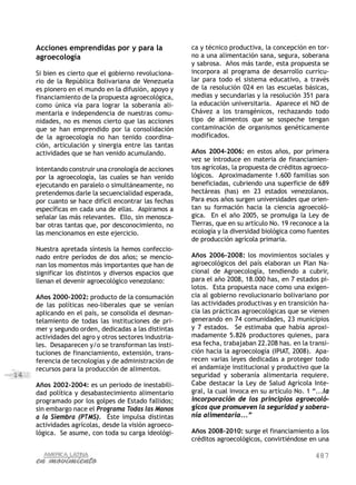 487
14
Acciones emprendidas por y para la
agroecología
Si bien es cierto que el gobierno revoluciona-
rio de la República Bolivariana de Venezuela
es pionero en el mundo en la difusión, apoyo y
financiamiento de la propuesta agroecológica,
como única vía para lograr la soberanía ali-
mentaria e independencia de nuestras comu-
nidades, no es menos cierto que las acciones
que se han emprendido por la consolidación
de la agroecología no han tenido coordina-
ción, articulación y sinergia entre las tantas
actividades que se han venido acumulando.
Intentando construir una cronología de acciones
por la agroecología, las cuales se han venido
ejecutando en paralelo o simultáneamente, no
pretendemos darle la secuencialidad esperada,
por cuanto se hace difícil encontrar las fechas
específicas en cada una de ellas. Aspiramos a
señalar las más relevantes. Ello, sin menosca-
bar otras tantas que, por desconocimiento, no
las mencionamos en este ejercicio.
Nuestra apretada síntesis la hemos confeccio-
nado entre períodos de dos años; se mencio-
nan los momentos más importantes que han de
significar los distintos y diversos espacios que
llenan el devenir agroecológico venezolano:
Años 2000-2002: producto de la consumación
de las políticas neo-liberales que se venían
aplicando en el país, se consolida el desman-
telamiento de todas las instituciones de pri-
mer y segundo orden, dedicadas a las distintas
actividades del agro y otros sectores industria-
les. Desaparecen y/o se transforman las insti-
tuciones de financiamiento, extensión, trans-
ferencia de tecnologías y de administración de
recursos para la producción de alimentos.
Años 2002-2004: es un periodo de inestabili-
dad política y desabastecimiento alimentario
programado por los golpes de Estado fallidos;
sin embargo nace el Programa Todas las Manos
a la Siembra (PTMS). Éste impulsa distintas
actividades agrícolas, desde la visión agroeco-
lógica. Se asume, con toda su carga ideológi-
ca y técnico productiva, la concepción en tor-
no a una alimentación sana, segura, soberana
y sabrosa. Años más tarde, esta propuesta se
incorpora al programa de desarrollo curricu-
lar para todo el sistema educativo, a través
de la resolución 024 en las escuelas básicas,
medias y secundarias y la resolución 351 para
la educación universitaria. Aparece el NO de
Chávez a los transgénicos, rechazando todo
tipo de alimentos que se sospeche tengan
contaminación de organismos genéticamente
modificados.
Años 2004-2006: en estos años, por primera
vez se introduce en materia de financiamien-
tos agrícolas, la propuesta de créditos agroeco-
lógicos. Aproximadamente 1.600 familias son
beneficiadas, cubriendo una superficie de 689
hectáreas (has) en 23 estados venezolanos.
Para esos años surgen universidades que orien-
tan su formación hacia la ciencia agroecoló-
gica. En el año 2005, se promulga la Ley de
Tierras, que en su artículo No. 19 reconoce a la
ecología y la diversidad biológica como fuentes
de producción agrícola primaria.
Años 2006-2008: los movimientos sociales y
agroecológicos del país elaboran un Plan Na-
cional de Agroecología, tendiendo a cubrir,
para el año 2008, 18.000 has, en 7 estados pi-
lotos. Esta propuesta nace como una exigen-
cia al gobierno revolucionario bolivariano por
las actividades productivas y en transición ha-
cia las prácticas agroecológicas que se vienen
generando en 74 comunidades, 23 municipios
y 7 estados. Se estimaba que había aproxi-
madamente 5.826 productores quienes, para
esa fecha, trabajaban 22.208 has. en la transi-
ción hacia la agroecología (IPIAT, 2008). Apa-
recen varias leyes dedicadas a proteger todo
el andamiaje institucional y productivo que la
seguridad y soberanía alimentaria requiere.
Cabe destacar la Ley de Salud Agrícola Inte-
gral, la cual invoca en su artículo No. 1 “...la
incorporación de los principios agroecoló-
gicos que promueven la seguridad y sobera-
nía alimentaria...”
Años 2008-2010: surge el financiamiento a los
créditos agroecológicos, convirtiéndose en una
 