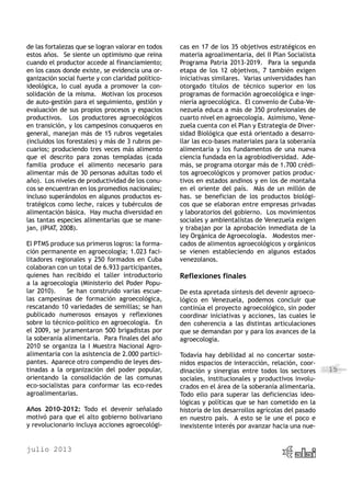 julio 2013
15
de las fortalezas que se logran valorar en todos
estos años. Se siente un optimismo que reina
cuando el productor accede al financiamiento;
en los casos donde existe, se evidencia una or-
ganización social fuerte y con claridad político-
ideológica, lo cual ayuda a promover la con-
solidación de la misma. Motivan los procesos
de auto-gestión para el seguimiento, gestión y
evaluación de sus propios procesos y espacios
productivos. Los productores agroecológicos
en transición, y los campesinos conuqueros en
general, manejan más de 15 rubros vegetales
(incluidos los forestales) y más de 3 rubros pe-
cuarios; produciendo tres veces más alimento
que el descrito para zonas templadas (cada
familia produce el alimento necesario para
alimentar más de 30 personas adultas todo el
año). Los niveles de productividad de los conu-
cos se encuentran en los promedios nacionales;
incluso superándolos en algunos productos es-
tratégicos como leche, raíces y tubérculos de
alimentación básica. Hay mucha diversidad en
las tantas especies alimentarias que se mane-
jan, (IPIAT, 2008).
El PTMS produce sus primeros logros: la forma-
ción permanente en agroecología; 1.023 faci-
litadores regionales y 250 formados en Cuba
colaboran con un total de 6.933 participantes,
quienes han recibido el taller introductorio
a la agroecología (Ministerio del Poder Popu-
lar 2010). Se han construido varias escue-
las campesinas de formación agroecológica,
rescatando 10 variedades de semillas; se han
publicado numerosos ensayos y reflexiones
sobre lo técnico-político en agroecología. En
el 2009, se juramentaron 500 brigadistas por
la soberanía alimentaria. Para finales del año
2010 se organiza la I Muestra Nacional Agro-
alimentaria con la asistencia de 2.000 partici-
pantes. Aparece otro compendio de leyes des-
tinadas a la organización del poder popular,
orientando la consolidación de las comunas
eco-socialistas para conformar las eco-redes
agroalimentarias.
Años 2010-2012: Todo el devenir señalado
motivó para que el alto gobierno bolivariano
y revolucionario incluya acciones agroecológi-
cas en 17 de los 35 objetivos estratégicos en
materia agroalimentaria, del II Plan Socialista
Programa Patria 2013-2019. Para la segunda
etapa de los 12 objetivos, 7 también exigen
iniciativas similares. Varias universidades han
otorgado títulos de técnico superior en los
programas de formación agroecológica e inge-
niería agroecológica. El convenio de Cuba-Ve-
nezuela educa a más de 350 profesionales de
cuarto nivel en agroecología. Asimismo, Vene-
zuela cuenta con el Plan y Estrategia de Diver-
sidad Biológica que está orientado a desarro-
llar las eco-bases materiales para la soberanía
alimentaria y los fundamentos de una nueva
ciencia fundada en la agrobiodiversidad. Ade-
más, se programa otorgar más de 1.700 crédi-
tos agroecológicos y promover patios produc-
tivos en estados andinos y en los de montaña
en el oriente del país. Más de un millón de
has. se benefician de los productos biológi-
cos que se elaboran entre empresas privadas
y laboratorios del gobierno. Los movimientos
sociales y ambientalistas de Venezuela exigen
y trabajan por la aprobación inmediata de la
ley Orgánica de Agroecología. Modestos mer-
cados de alimentos agroecológicos y orgánicos
se vienen estableciendo en algunos estados
venezolanos.
Reflexiones finales
De esta apretada síntesis del devenir agroeco-
lógico en Venezuela, podemos concluir que
continúa el proyecto agroecológico, sin poder
coordinar iniciativas y acciones, las cuales le
den coherencia a las distintas articulaciones
que se demandan por y para los avances de la
agroecología.
Todavía hay debilidad al no concertar soste-
nidos espacios de interacción, relación, coor-
dinación y sinergias entre todos los sectores
sociales, institucionales y productivos involu-
crados en el área de la soberanía alimentaria.
Todo ello para superar las deficiencias ideo-
lógicas y políticas que se han cometido en la
historia de los desarrollos agrícolas del pasado
en nuestro país. A esto se le une el poco e
inexistente interés por avanzar hacia una nue-
 