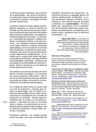 487
16
va ciencia del agro venezolano, que se perfila
ser la agroecología. Hay temor en reconocer-
lo y emprender nuevas acciones de producción
e innovación científica y tecnológica en dicha
área del conocimiento.
Lo anterior incide en muchos cuadros técnicos-
políticos decisorios; se vacila al momento de
entender la naturaleza de los procesos produc-
tivos y la diferencia que existe entre los grandes
agro-productores-industriales y los pequeños y
medianos productores del campo. La naturale-
za y racionalidad del pequeño y mediano pro-
ductor es totalmente distinta al del gran pro-
ductor. Son realidades productivas diferentes
y que exigen acoplarse a nuestras condiciones
agroecológicas, que se encuentran en nuestras
socio-bioregiones, en especial en nuestro país,
Venezuela, que tiene las características de ser
un país mega-diverso biológicamente. Se co-
rrobora que en nuestro país existen 462 espe-
cies de plantas alimenticias, teniendo el 48% de
ellas propiedades medicinales. Alimentos que
son propios de las diversidades de socio-bio-re-
giones, donde se encuentran las eco-bases de
nuestra gastronomía cultural.
Allí también se encuentran las bases del nuevo
devenir científico-tecnológico y la innovación
que nuestra agricultura debe asumir. Este es
uno de los más importantes retos que debemos
emprender para seguir avanzando en la conso-
lidación de las propuestas agroecológicas.
En el trabajo de Núñez (2012) se resume toda
una serie de propuestas y acciones para im-
pulsar la Agroecología, que van desde la zo-
nificación agroecológica de los suelos venezo-
lanos hasta la consolidación de un modelo de
producción eco-socialista. Estamos seguros y
confiamos que, de avanzar en las tantas pro-
puestas, y partiendo de ellas, se irá dando
forma y cuerpo a la conformación de las ver-
daderas políticas públicas agroecológicas, que
la soberanía alimentaria nacional debe con-
formar y consolidar.
Finalmente insistimos –y la realidad mundial
actual nos exige–, que, ante la pretensión del
fracasado continuismo del monocultivo, ex-
tractivo de recursos y su agregado agresor, los
cultivos genéticamente modificados, la ac-
ción permanente, soberana, eficiente, sana y
protectora, para nuestros recursos naturales
y alimentos, es la agroecológica. Por ella y
desde ella, continuemos con la re-significa-
ción de las distintas labores del campo vene-
zolano y latinoamericano; y prosigamos con la
presión social y productiva para su definitiva
consolidación.
Miguel Ángel Núñez es Coordinador de
Modernización y Transformación del Instituto
Universitario Latinoamericano de Agroecología
“Paulo Freire”, miembro fundador del
Instituto para la Producción e Investigación
de la Agricultura Tropical (IPIAT) y del
Movimiento Agroecológico de Latinoamérica y
del Caribe (MAELA).
Referencias bibliográficas
El Grito de Barinas (1999), Síntesis del Proceso
Popular Constituyente sistematizado en 47 talleres
realizados en tales momentos y que alimentaron
las consultas y debates constituyentes en el Estado
Barinas.
Instituto Para la Producción e Investigación de Agri-
cultura Tropical – IPIAT (2008). Comunas Socialistas
Agroecológicas. Carta Abierta al Presidente Hugo
Chávez. Día Mundial de Alimentación. Documento
en línea. Disponible en: http://www.aporrea.org/
internacionales/a65681.html
Ministerio del Poder Popular para la Educación
Universitaria (2010). Balance Descriptivo de la For-
mación Permanente en Agroecología presentado por
los Coordinadores Regionales del Programa Todas las
Manos a la Siembra. Caracas, Venezuela.
Núñez, M.A. (1997). Manual de Técnicas de
Agroecológicas. Programa de las Naciones Unidas.
Ediciones IPIAT. Mérida, Edo. Mérida Venezuela.
____ (2004) El No de Chávez a los Transgénicos. Ar-
tículo en línea disponible en: http://www.voltaire-
net.org/article121953.html
____. (2006) Reflexiones sobre la Agricultura Social
Siglo XXI: Caso Venezuela. Artículo en línea dispo-
nible en: http://www.aporrea.org/desalambrar/
a22600.html
____. (2012) En la Venezuela Ecosocialista ¿Cuántos
agroecólogos necesitamos? Artículo en línea. Dis-
ponible en: http://www.aporrea.org/actualidad/
a155180.html
 