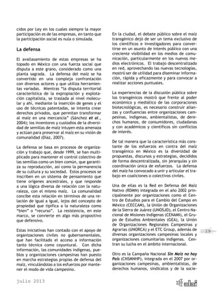 julio 2013
19
cidos por Ley en los cuales siempre la mayor
participación es de las empresas, en tanto que
la participación social es nula o simulada.
La defensa
El avallasamiento de estas empresas se ha
topado en México con una fuerza social que
disputa a este grano, considerado como una
planta sagrada. La defensa del maíz se ha
convertido en una compleja confrontación
con diversos actores y que utiliza herramien-
tas variadas. Mientras “la disputa territorial
característica de la expropiación y explota-
ción capitalista, se traslada al nivel molecu-
lar y ahí, mediante la inserción de genes y el
uso de técnicas patentadas, se intenta crear
derechos privados, que permitan transformar
al maíz en una mercancía” (Sánchez et al.,
2004); los inventores y custodios de la diversi-
dad de semillas de maíz intuyen esta amenaza
y actúan para preservar al maíz en su visión de
comunalidad (Díaz, 2007).
La defensa se basa en procesos de organiza-
ción y trabajo que, desde 1999, se han multi-
plicado para mantener el control colectivo de
las semillas como un bien común, que garanti-
za su reproducción, así como la permanencia
de su cultura y su sociedad. Estos procesos se
inscriben en un sistema de pensamiento que
tiene orígenes ancestrales, y que responde
a una lógica diversa de relación con la natu-
raleza, con el mismo maíz. La comunalidad
concibe esta relación en términos de una re-
lación de igual a igual, lejos del concepto de
propiedad que tipifica a la naturaleza como
“bien” o “recurso”. La resistencia, en este
marco, se convierte en algo más propositivo
que defensivo.
Estas iniciativas han contado con el apoyo de
organizaciones civiles no gubernamentales,
que han facilitado el acceso a información
tanto técnica como coyuntural. Con dicha
información, las comunidades indígenas, pue-
blos y organizaciones campesinas han puesto
en marcha estrategias propias de defensa del
maíz, vinculándolas a los esfuerzos por mante-
ner el modo de vida campesino.
En la ciudad, el debate público sobre el maíz
transgénico dejó de ser un tema exclusivo de
los científicos e investigadores para conver-
tirse en un asunto de interés público con una
creciente visibilidad en los medios de comu-
nicación, particularmente en los nuevos me-
dios electrónicos. El trabajo descentralizado
en red, aprovechando las nuevas tecnologías,
mostró ser de utilidad para diseminar informa-
ción, rápida y eficazmente y para convocar a
realizar acciones puntuales.
La experiencias de la discusión pública sobre
los transgénicos mostró que frente al poder
económico y mediático de las corporaciones
biotecnológicas, es necesario construir alian-
zas y confluencias entre organizaciones cam-
pesinas, indígenas, ambientalistas, de dere-
chos humanos, de consumidores, ciudadanas
y con académicos y científicos sin conflictos
de interés.
De tal manera que la característica más cons-
tante de los esfuerzos en contra del maíz
transgénico en México es la diversidad de
propuestas, discursos y estrategias, decididos
de forma descentralizada, sin jerarquías y sin
coordinación única de esfuerzos. La defensa
del maíz ha convocado a unir y articular el tra-
bajo en coaliciones o colectivos civiles.
Una de ellas es la Red en Defensa del Maíz
Nativo (RDMN) integrada en el año 2002 prin-
cipalmente por organizaciones como el Cen-
tro de Estudios para el Cambio del Campo en
México (CECCAM), la Unión de Organizaciones
de la Sierra de Juárez (UNOSJO), el Centro Na-
cional de Misiones Indígenas (CENAMI), el Gru-
po de Estudios Ambientales (GEA), la Unión
de Organizaciones Regionales Campesinas y
Agrarias (UNORCA) y el ETC Group, además de
diversas organizaciones campesinas locales y
organizaciones comunitarias indígenas. Cen-
tran su lucha en el ámbito internacional.
Otro es la Campaña Nacional Sin Maíz no hay
País (CNSMNHP), integrada en el 2007 por or-
ganizaciones campesinas, ambientalistas, de
derechos humanos, sindicatos y de la socie-
 