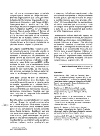 487
20
dad civil que se propusieron hacer un trabajo
conjunto por el rescate del campo mexicano.
Entre las organizaciones que confluyen están:
la Asociación Nacional de Empresas Comercia-
lizadoras de Productores del Campo (ANEC),
Greenpeace México, Semillas de Vida, GEA,
el Consejo Nacional de Organizaciones Nacio-
nales Campesinas (CONOC), la Coordinadora
Nacional Plan de Ayala (CNPA), El Barzón, el
Frente Democrático Campesino de Chihuahua
(FDC), la Alianza Mexicana por la Autodeter-
minación de los Pueblos (AMAP) y el MAIZ,
entre varias organizaciones campesinas comu-
nitarias locales y decenas de ciudadanos no
pertenecientes a ninguna organización.
La Campaña ha contribuido a recrear un senti-
do comunitario que se encontraba latente en
habitantes de las ciudades y ha contribuido a
revalorar al campo para las poblaciones ur-
banas a través de actividades como la Velada
contra el maíz transgénico celebrada en el Zó-
calo de la ciudad de México en el 2009 y el Día
Nacional del Maíz, que se ha convocado desde
el 2009, durante cuatro años, en diversas ciu-
dades del país y del mundo. De esta manera,
con acciones puntuales, ha logrado aglutinar
cada vez a más organizaciones y ciudadanos.
Otro actor central ha sido los científicos,
quienes, desde distintas áreas de estudio, han
construido una crítica desde la ciencia a esta
tecnología. Agrupados en la Unión de Cientí-
ficos Comprometidos con la Sociedad (UCCS),
se encuentran biólogos moleculares, ecólogos,
agrónomos, economistas, filósofos, que han
dado cuenta de los riesgos de la introducción
de transgénicos en México.
Este año, se han incorporado los jóvenes a esta
defensa. Después de varios foros convocados
en la UNAM, el pasado 25 de mayo, organiza-
ron una movilización contra Monsanto, como
parte de una convocatoria mundial conocida
como ¡Fuera Monsanto! Decidieron que acá
nos sumaríamos organizando un Carnaval por
nuestro maíz, “pues en esta época en que los
políticos y las corporaciones nos agobian en el
mundo entero y nos imponen hasta que comer,
quisimos celebrar y mostrar con alegría lo que
sí tenemos y defendemos: nuestro maíz, a las
y los campesinos quienes lo han producido de
manera gratuita por más de nueve mil años y
la comida mexicana que existe gracias a ella y
ellos”. El Carnaval del Maíz fue exposición de
iniciativas creativas que se mostraron como
un tianguis en el que la imaginación permitió
la suma de las y los ciudadanos que pasaban
por ahí o llegaban para sumarse.
La defensa del maíz en México ha logrado ha-
cerse desde diversas trincheras, fortaleciendo
identidades y colectivos en comunidades cam-
pesinas, indígenas y urbanas. Este ejercicio
de derechos colectivos por mantener al maíz
dentro de la concepción de comunalidad co-
rresponde a un conocimiento milenario, que
floreció junto a una civilización. Estamos se-
guros que la fuerza social acumulada dará el
golpe certero, impidiendo estas atrocidades
y obligando al gobierno mexicano a un claro
compromiso por su protección.
Adelita San Vicente Tello es directora de
Semillas de Vida, A.C.
Referencias:
Beadle George, 1980. Citado por Flannery V. Kent.,
1989. ‘Los origenes de la agricultura en México: las
teorías y la evidencia’. en Rojas Teresa et al, Histo-
ria de la agricultura, época prehispánica, siglo XVI,
Tomo I, 1ra reimpresión, Colección Biblioteca del
INHA. México, D.F. Pag.238.
Díaz Gómez F., 2007. Comunalidad, energía
viva del pensamiento mixe Ayuujktsënää’yën-
ayuujkwënmää’ny – ayuukk mëk’äjtën. UNAM,
México. 435 p.
Figueroa-Cárdenas, JD, M Acero-Godínez, N L Vasco
Méndez, A Lozano –Guzmán, L M Flores-Acosta, J
González-Hernández, 2001. Fortificación y evalua-
ción de tortillas de nixtamal. Archivos Latinoameri-
canos de Nutrición 51:293-302.
Sánchez D., Norman J., Solórzano A., Lucena I.,
2004. Nuevos colonialismos del Capital. Propiedad
intelectual, biodiversidad y derechos de los pueblos.
Icaria editorial. Barcelona, España. 466 p.
Sarukhan, et al, 2011. ¿Es el maíz transgénico lo que
realmente México necesita? Revista Nature. Volumen
29, Number 1. Enero. Pp. 23 y 24.
 