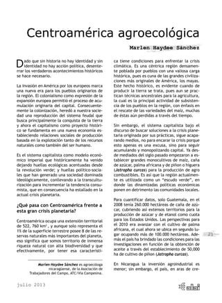 julio 2013
21
Centroamérica agroecológica
Marlen Haydee Sánchez
Dado que sin historia no hay identidad y sin
identidad no hay acción política, desente-
rrar los verdaderos acontecimientos históricos
se hace necesario.
La invasión en América por los europeos marca
una nueva era para los pueblos originarios de
la región. El colonialismo como expresión de la
expansión europea permitió el proceso de acu-
mulación originaria del capital. Consecuente-
mente la colonización, heredó a nuestra socie-
dad una reproducción del sistema feudal que
busca principalmente la conquista de la tierra
y ahora el capitalismo como proyecto históri-
co se fundamenta en una nueva economía es-
tableciendo relaciones sociales de producción
basada en la explotación tanto de los recursos
naturales como también del ser humano.
Es el sistema capitalista como modelo econó-
mico imperial que históricamente ha venido
dejando huellas ecológicas acentuadas desde
la revolución verde; y huellas político-socia-
les que han generado una sociedad dominada
ideológicamente, conllevando a la transcultu-
rización para incrementar la tendencia consu-
mista, que en consecuencia ha estallado en la
actual crisis planetaria.
¿Qué pasa con Centroamérica frente a
esta gran crisis planetaria?
Centroamérica ocupa una extensión territorial
de 522, 760 km2
, y aunque solo representa el
1% de la superficie terrestre posee 8 de las re-
servas naturales más importantes del planeta,
eso significa que somos territorio de inmensa
riqueza natural con alta biodiversidad y que
efectivamente, por tener esa característi-
ca tiene condiciones para enfrentar la crisis
climática. Es una céntrica región densamen-
te poblada por pueblos con una valiosa carga
histórica, pues es cuna de las grandes civiliza-
ciones más originales de América, los mayas.
Este hecho histórico, es evidente cuando de
producir la tierra se trata, pues aun se prac-
tican técnicas ancestrales para la agricultura,
la cual es la principal actividad de subsisten-
cia de los pueblos en la región, con énfasis en
el rescate de las variedades del maíz, muchas
de éstas aún perdidas a través del tiempo.
Sin embargo, el sistema capitalista bajo el
discurso de buscar soluciones a la crisis plane-
taria originada por sus prácticas, sigue acapa-
rando medios, no para encarar la crisis porque
esto apenas es una excusa, sino para seguir
acumulando y monopolizando capital. Ya des-
de mediados del siglo pasado empezaron a es-
tablecer grandes monocultivos de maíz, caña
de azúcar, palma africana y de piñon o higuera
(Jatropha curcas) para la producción de agro
combustibles. Es así que la región actualmen-
te es utilizada como un “escudo verde”, en
donde las dinamizadas políticas económicas
ponen en detrimento las comunidades locales.
Para cuantificar datos, solo Guatemala, en el
2008 tenía 260.000 hectáreas de caña de azú-
car, cubriendo así extensos territorios para la
producción de azúcar y de etanol como cuota
para los Estados Unidos. Las perspectivas para
el 2010 era avanzar con el cultivo de palma
africana, el cual ahora se ubica en segundo lu-
gar ocupando más de 100.000 hectáreas. Ade-
más el país ha brindado las condiciones para las
investigaciones en función de la obtención de
aceite a través del establecimiento de 50,000
ha de cultivo de piñon (Jatropha curcas).
En Nicaragua la inversión agroindustrial es
menor; sin embargo, el país, en aras de cre-
Marlen Haydee Sánchez es agroecóloga
nicaragüense, de la Asociación de
Trabajadores del Campo, ATC/Vía Campesina.
 