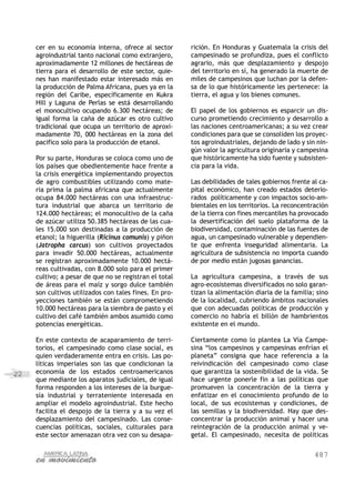 487
22
cer en su economía interna, ofrece al sector
agroindustrial tanto nacional como extranjero,
aproximadamente 12 millones de hectáreas de
tierra para el desarrollo de este sector, quie-
nes han manifestado estar interesado más en
la producción de Palma Africana, pues ya en la
región del Caribe, específicamente en Kukra
Hill y Laguna de Perlas se está desarrollando
el monocultivo ocupando 6.300 hectáreas; de
igual forma la caña de azúcar es otro cultivo
tradicional que ocupa un territorio de aproxi-
madamente 70, 000 hectáreas en la zona del
pacifico solo para la producción de etanol.
Por su parte, Honduras se coloca como uno de
los países que obedientemente hace frente a
la crisis energética implementando proyectos
de agro combustibles utilizando como mate-
ria prima la palma africana que actualmente
ocupa 84.000 hectáreas con una infraestruc-
tura industrial que abarca un territorio de
124.000 hectáreas; el monocultivo de la caña
de azúcar utiliza 50.385 hectáreas de las cua-
les 15.000 son destinadas a la producción de
etanol; la higuerilla (Ricinus comunis) y piñon
(Jatropha carcus) son cultivos proyectados
para invadir 50.000 hectáreas, actualmente
se registran aproximadamente 10.000 hectá-
reas cultivadas, con 8.000 solo para el primer
cultivo; a pesar de que no se registran el total
de áreas para el maíz y sorgo dulce también
son cultivos utilizados con tales fines. En pro-
yecciones también se están comprometiendo
10.000 hectáreas para la siembra de pasto y el
cultivo del café también ambos asumido como
potencias energéticas.
En este contexto de acaparamiento de terri-
torios, el campesinado como clase social, es
quien verdaderamente entra en crisis. Las po-
líticas imperiales son las que condicionan la
economía de los estados centroamericanos
que mediante los aparatos judiciales, de igual
forma responden a los intereses de la burgue-
sía industrial y terrateniente interesada en
ampliar el modelo agroindustrial. Este hecho
facilita el despojo de la tierra y a su vez el
desplazamiento del campesinado. Las conse-
cuencias políticas, sociales, culturales para
este sector amenazan otra vez con su desapa-
rición. En Honduras y Guatemala la crisis del
campesinado se profundiza, pues el conflicto
agrario, más que desplazamiento y despojo
del territorio en sí, ha generado la muerte de
miles de campesinos que luchan por la defen-
sa de lo que históricamente les pertenece: la
tierra, el agua y los bienes comunes.
El papel de los gobiernos es esparcir un dis-
curso prometiendo crecimiento y desarrollo a
las naciones centroamericanas; a su vez crear
condiciones para que se consoliden los proyec-
tos agroindustriales, dejando de lado y sin nin-
gún valor la agricultura originaria y campesina
que históricamente ha sido fuente y subsisten-
cia para la vida.
Las debilidades de tales gobiernos frente al ca-
pital económico, han creado estados deterio-
rados políticamente y con impactos socio-am-
bientales en los territorios. La reconcentración
de la tierra con fines mercantiles ha provocado
la desertificación del suelo plataforma de la
biodiversidad, contaminación de las fuentes de
agua, un campesinado vulnerable y dependien-
te que enfrenta inseguridad alimentaria. La
agricultura de subsistencia no importa cuando
de por medio están jugosas ganancias.
La agricultura campesina, a través de sus
agro-ecosistemas diversificados no solo garan-
tizan la alimentación diaria de la familia; sino
de la localidad, cubriendo ámbitos nacionales
que con adecuadas políticas de producción y
comercio no habría el billón de hambrientos
existente en el mundo.
Ciertamente como lo plantea La Vía Campe-
sina “los campesinos y campesinas enfrían el
planeta” consigna que hace referencia a la
reivindicación del campesinado como clase
que garantiza la sostenibilidad de la vida. Se
hace urgente ponerle fin a las políticas que
promueven la concentración de la tierra y
enfatizar en el conocimiento profundo de lo
local, de sus ecosistemas y condiciones, de
las semillas y la biodiversidad. Hay que des-
concentrar la producción animal y hacer una
reintegración de la producción animal y ve-
getal. El campesinado, necesita de políticas
 
