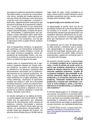 julio 2013
23
que apoyen la soberanía alimentaria mediante
mercados locales y circuitos de comercializa-
ción cortos, alejados del modelo agrícola ac-
tual que utiliza los alimentos como mercancía
y que ata a los y las campesinas a insumos in-
dustriales, reglamentaciones innecesarias que
provocan la perdida de la autonomía y sobera-
nía. Y como las soluciones no son meramente
técnicas o biológicas, se necesitan formas de
trabajo descentralizadas y millones de perso-
nas, comunidades y organizaciones que par-
ticipen y tomen decisiones sobre cómo hacer
que el cambio sea posible. Esto solo lo puede
garantizar los y las campesinas, una vez que
la agricultura tome su papel central: producir
alimentos.
Ante el desequilibrio climático, la agroecolo-
gía constituye una herramienta fundamental
para mitigar el cambio climático a través de
una mayor eficiencia energética, menor de-
pendencia de combustibles fósiles y de insu-
mos sintéticos, aumento del secuestro de car-
bono y la captura de agua en los suelo.
Análisis sobre el comportamiento de la agri-
cultura campesina después de fuertes even-
tos climáticos, ha puesto de manifiesto que
la resistencia a los desastres climáticos está
estrechamente relacionada con la biodiversi-
dad presente en los sistemas productivos. Sin
duda, la gran cantidad de sistemas tradicio-
nales existentes en la región adaptada a dife-
rentes ambientes, constituyen un patrimonio
mundial que refleja el valor de la diversidad
de dichos sistemas y cuenta una historia fasci-
nante de la capacidad y el ingenio de los seres
humanos para ajustarse y adaptarse a los ca-
prichos de un entorno cambiante a través del
tiempo. (Nicholls, Clara 2013).
Un estudio realizado en las laderas de Améri-
ca central después del huracán Mitch en 1998,
reveló que los agricultores que utilizaban
prácticas de diversificación como cultivos de
cobertura, sistemas intercalados y sistemas
agroforestales, sufrieron menos daño que sus
vecinos con monocultivos convencionales. El
estudio reveló que después del huracán, las
parcelas diversificadas tenía un 20-40% más de
capa arable de suelo, mayor humedad en el
suelo, menos erosión y experimentaron menos
pérdidas económicas que sus vecinos conven-
cionales (Holt-Giménez, 2002)
La agroecología como bandera de lucha
La agroecología se perfila como una de las
principales bandera de lucha de los Movimien-
tos Sociales en el mundo. La Vía Campesina
Internacional sostiene que para garantizar una
verdadera Soberanía Alimentaria de los pue-
blos hay que reconstruir procesos agroecoló-
gicos que reproduzcan una vida digna desde
lo endógeno.
Es importante que al tratar de agroecología,
se deba analizar y reflexionar que la concep-
ción Agroecológica es disputada por varios
sectores de la sociedad. Muchas veces, por ser
un tema que está “a la moda”, ONGs, sectores
empresariales y gobiernos reivindican para sí
la creación del concepto.
De acuerdo a Sevilla Guzmán, la Agroecología
es «el manejo ecológico de los recursos natu-
rales a través de formas de acción social co-
lectiva que presentan alternativas al actual
modelo de manejo industrial de los recursos
naturales mediante propuestas, surgidas de
su potencial endógeno, que pretenden un de-
sarrollo alternativo desde los ámbitos de la
producción y la circulación alternativa de sus
productos, intentando establecer formas de
producción y consumo que contribuyan a en-
carar la crisis ecológica y social, y con ello a
enfrentarse al neoliberalismo y a la globaliza-
ción económica»1
El término Agroecología se ve reflejado como
una ciencia, una práctica y un accionar políti-
co entre los movimientos sociales emergentes
en la ruta hacia una sociedad sustentable. Lo
sustentable lo valoramos como la capacidad
de mantenimiento que posee el agroecosiste-
ma para mantener sus cualidades productivas,
1	 Eduardo Sevilla Guzmán, “La Agroecología como
estrategia metodológica de transformación social”.
http://www.agroeco.org/socla/pdfs/la_agroecolo-
gia_como.pdf
 