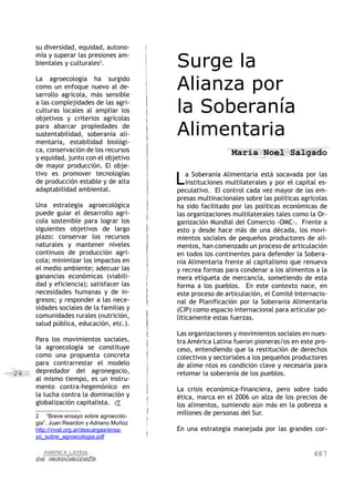 487
24
su diversidad, equidad, autono-
mía y superar las presiones am-
bientales y culturales2
.
La agroecología ha surgido
como un enfoque nuevo al de-
sarrollo agrícola, más sensible
a las complejidades de las agri-
culturas locales al ampliar los
objetivos y criterios agrícolas
para abarcar propiedades de
sustentabilidad, soberanía ali-
mentaria, estabilidad biológi-
ca, conservación de los recursos
y equidad, junto con el objetivo
de mayor producción. El obje-
tivo es promover tecnologías
de producción estable y de alta
adaptabilidad ambiental.
Una estrategia agroecológica
puede guiar el desarrollo agrí-
cola sostenible para lograr los
siguientes objetivos de largo
plazo: conservar los recursos
naturales y mantener niveles
continuos de producción agrí-
cola; minimizar los impactos en
el medio ambiente; adecuar las
ganancias económicas (viabili-
dad y eficiencia); satisfacer las
necesidades humanas y de in-
gresos; y responder a las nece-
sidades sociales de la familias y
comunidades rurales (nutrición,
salud pública, educación, etc.).
Para los movimientos sociales,
la agroecología se constituye
como una propuesta concreta
para contrarrestar el modelo
depredador del agronegocio,
al mismo tiempo, es un instru-
mento contra-hegemónico en
la lucha contra la dominación y
globalización capitalista.
2	 “Breve ensayo sobre agroecolo-
gia”, Juan Reardon y Adriano Muñoz
http://vivat.org.ar/descargas/ensa-
yo_sobre_agroecologia.pdf
Surge la
Alianza por
la Soberanía
Alimentaria
Maria Noel Salgado
La Soberanía Alimentaria está socavada por las
instituciones multilaterales y por el capital es-
peculativo. El control cada vez mayor de las em-
presas multinacionales sobre las políticas agrícolas
ha sido facilitado por las políticas económicas de
las organizaciones multilaterales tales como la Or-
ganización Mundial del Comercio -OMC-. Frente a
esto y desde hace más de una década, los movi-
mientos sociales de pequeños productores de ali-
mentos, han comenzado un proceso de articulación
en todos los continentes para defender la Sobera-
nía Alimentaria frente al capitalismo que renueva
y recrea formas para condenar a los alimentos a la
mera etiqueta de mercancía, sometiendo de esta
forma a los pueblos. En este contexto nace, en
este proceso de articulación, el Comité Internacio-
nal de Planificación por la Soberanía Alimentaria
(CIP) como espacio internacional para articular po-
líticamente estas fuerzas.
Las organizaciones y movimientos sociales en nues-
tra América Latina fueron pioneras/os en este pro-
ceso, entendiendo que la restitución de derechos
colectivos y sectoriales a los pequeños productores
de alime ntos es condición clave y necesaria para
retomar la soberanía de los pueblos.
La crisis económica-financiera, pero sobre todo
ética, marca en el 2006 un alza de los precios de
los alimentos, sumiendo aún más en la pobreza a
millones de personas del Sur.
En una estrategia manejada por las grandes cor-
 