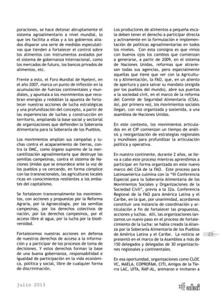 julio 2013
25
poraciones, se hace detonar abruptamente el
sistema agroalimentario a nivel mundial, lo
que les facilita a ellas y a los gobiernos alia-
dos disparar una serie de medidas especulati-
vas que tienden a fortalecer el control sobre
los alimentos con instrumentos avalados por
el sistema de gobernanza internacional, como
los mercados de futuro, los bancos privados de
alimentos, etc.
Frente a esto, el Foro Mundial de Nyeleni, en
el año 2007, marca un punto de inflexión en la
acumulación de fuerzas continentales y mun-
diales, y apuntala a los movimientos que reco-
bran energías y redoblan la apuesta de forta-
lecer nuestras acciones de lucha estratégicas
y una profundización del concepto, a partir de
las experiencias de luchas y construcción en
territorio, ampliando la base social y sectorial
de organizaciones que defienden la Soberanía
Alimentaria para la Soberanía de los Pueblos.
Los movimientos amplían sus campañas y lu-
chas contra el acaparamiento de tierras, con-
tra la OMC, como órgano supremo de la mer-
cantilización agroalimentaria que destruye las
semillas campesinas, contra el sistema de Na-
ciones Unidas que se ensordece ante la voz de
los pueblos y va cercando, en forma cómplice
con las transnacionales, las agriculturas locales
ricas en conocimientos resilientes a los emba-
tes del capitalismo.
Se fortalecen transversalmente los movimien-
tos, con acciones y propuestas por la Reforma
Agraria, por la Agroecología, por las semillas
campesinas, por los derechos colectivos de
nación, por los derechos campesinos, por el
acceso libre al agua, por la lucha por la biodi-
versidad.
Fortalecemos nuestras acciones en defensa
de nuestros derechos de acceso a la informa-
ción y a participar de los procesos de toma de
decisiones. Y estos derechos forman la base
de una buena gobernanza, responsabilidad e
igualdad de participación en la vida económi-
ca, política y social, libre de cualquier forma
de discriminación.
Los productores de alimentos a pequeña esca-
la deben tener el derecho a participar directa
y activamente en la formulación e implemen-
tación de políticas agroalimentarias en todos
los niveles. Con esta consigna es que vimos
con buenos ojos los cambios que comienzan
a generarse, a partir de 2009, en el sistema
de Naciones Unidas, reformas que atravie-
san todas sus agencias, pero especialmente
aquellas que tiene que ver con la Agricultu-
ra y Alimentación, la FAO, que, en un aliento
de apertura y para salvar su mandato (exigida
por los pueblos del mundo), abre sus puertas
a la sociedad civil, en el marco de la reforma
del Comité de Seguridad Alimentaria (CSA).
Así, por primera vez, los movimientos sociales
llegan, con voz organizada y sostenida, a una
asamblea de Naciones Unidas.
En este contexto, los movimientos articula-
dos en el CIP comienzan un tiempo de análi-
sis y reorganización de estrategias regionales
y mundiales para profundizar la articulación
política y operativa.
En nuestro continente, durante 2 años, se lle-
va a cabo este proceso mientras aprendimos a
participar en forma organizada en este nuevo
marco del CSA de la FAO. Este proceso para
Latinoamérica culmina con la “III Conferencia
Especial para la Soberanía Alimentaria de los
Movimientos Sociales y Organizaciones de la
Sociedad Civil”, previa a la 32a. Conferencia
Regional de la FAO para América Latina y el
Caribe, en la que, por unanimidad, acordamos
constituir una instancia de coordinación y ar-
ticulación a fin de fortalecer las propuestas,
acciones y luchas. Allí, las organizaciones lan-
zamos un nuevo paso en el proceso de fortale-
cimiento de la lucha: se había creado la Alian-
za por la Soberanía Alimentaria de los Pueblos
de América Latina y el Caribe. La noticia se
presentó en el marco de la Asamblea a más de
150 delegados y delegadas de 30 organizacio-
nes regionales y continentales.
En esa oportunidad, organizaciones como CLOC
VC, MAELA, COPROFAM, CITI, Amigos de la Tie-
rra LAC, UITA, RAP-AL, animaron e invitaron a
 