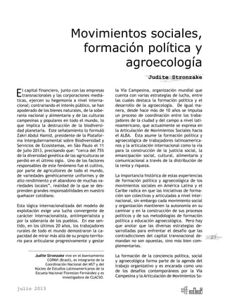 julio 2013
27
Movimientos sociales,
formación política y
agroecología
Judite Stronzake
El capital financiero, junto con las empresas
transnacionales y las corporaciones mediá-
ticas, ejercen su hegemonía a nivel interna-
cional; contrariando el interés público, se han
apoderado de los bienes naturales, de la sobe-
ranía nacional y alimentaria y de las culturas
campesinas y populares en todo el mundo, lo
que implica la destrucción de la biodiversi-
dad planetaria. Este señalamiento lo formuló
Zakri Abdul Hamid, presidente de la Platafor-
ma Intergubernamental sobre Biodiversidad y
Servicios de Ecosistemas, en São Paulo el 11
de julio 2013, precisando que: “cerca del 75%
de la diversidad genética de las agriculturas se
perdió en el último siglo. Uno de los factores
responsables de este fenómeno fue el cultivo,
por parte de agricultores de todo el mundo,
de variedades genéticamente uniformes y de
alto rendimiento y el abandono de muchas va-
riedades locales”, realidad de la que se des-
prenden grandes responsabilidades en nuestro
quehacer cotidiano.
Esta lógica internacionalizada del modelo de
explotación exige una lucha convergente de
carácter internacionalista, antiimperialista y
por la soberanía de los pueblos. En ese sen-
tido, en los últimos 20 años, los trabajadores
rurales de todo el mundo demostraron la ca-
pacidad de mirar más allá de su propio territo-
rio para articularse progresivamente y gestar
la Vía Campesina, organización mundial que
cuenta con varias estrategias de lucha, entre
las cuales destaca la formación política y el
desarrollo de la agroecología. De igual ma-
nera, desde hace más de 10 años se impulsa
un proceso de coordinación entre los traba-
jadores de la ciudad y del campo a nivel lati-
noamericano, que actualmente se expresa en
la Articulación de Movimientos Sociales hacia
el ALBA. Ésta asume la formación política y
agroecológica de trabajadores latinoamerica-
nos y la articulación internacional como la vía
para la construcción de la justicia social, la
emancipación social, cultural, alimentaria y
comunicacional a través de la distribución de
la renta y riqueza.
La importancia histórica de estas experiencias
de formación política y agroecológica de los
movimientos sociales en América Latina y el
Caribe radica en que las iniciativas de forma-
ción son colectivas y articuladas a nivel inter-
nacional, sin embargo cada movimiento social
y organización mantienen la autonomía en su
caminar y en la construcción de sus procesos
políticos y de sus metodologías de formación
política y educación agroecológica. Pero hay
que anotar que las diversas estrategias de-
sarrolladas para enfrentar el desafío que las
contradicciones del capital transnacional de-
mandan no son opuestas, sino más bien com-
plementarias.
La formación de la conciencia política, social
y agroecológica forma parte de la agenda del
trabajo organizativo y es encarada como uno
de los desafíos contemporáneos por la Vía
Campesina y la Articulación de Movimientos So-
Judite Stronzake vive en el Asentamiento
COPAVI (Brasil), es integrante de la
Coordinación Nacional del MST y del
Núcleo de Estudios Latinoamericanos de la
Escuela Nacional Florestan Fernández y es
investigadora de CLACSO.
 