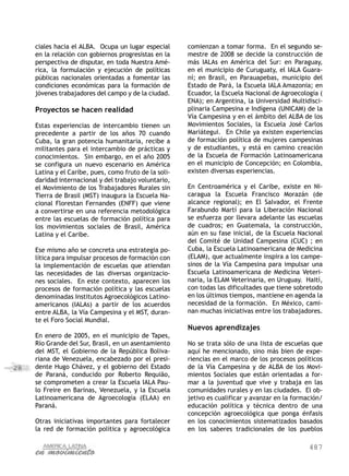 487
28
ciales hacia el ALBA. Ocupa un lugar especial
en la relación con gobiernos progresistas en la
perspectiva de disputar, en toda Nuestra Amé-
rica, la formulación y ejecución de políticas
públicas nacionales orientadas a fomentar las
condiciones económicas para la formación de
jóvenes trabajadores del campo y de la ciudad.
Proyectos se hacen realidad
Estas experiencias de intercambio tienen un
precedente a partir de los años 70 cuando
Cuba, la gran potencia humanitaria, recibe a
militantes para el intercambio de prácticas y
conocimientos. Sin embargo, en el año 2005
se configura un nuevo escenario en América
Latina y el Caribe, pues, como fruto de la soli-
daridad internacional y del trabajo voluntario,
el Movimiento de los Trabajadores Rurales sin
Tierra de Brasil (MST) inaugura la Escuela Na-
cional Florestan Fernandes (ENFF) que viene
a convertirse en una referencia metodológica
entre las escuelas de formación política para
los movimientos sociales de Brasil, América
Latina y el Caribe.
Ese mismo año se concreta una estrategia po-
lítica para impulsar procesos de formación con
la implementación de escuelas que atiendan
las necesidades de las diversas organizacio-
nes sociales. En este contexto, aparecen los
procesos de formación política y las escuelas
denominadas Institutos Agroecológicos Latino-
americanos (IALAs) a partir de los acuerdos
entre ALBA, la Vía Campesina y el MST, duran-
te el Foro Social Mundial.
En enero de 2005, en el municipio de Tapes,
Río Grande del Sur, Brasil, en un asentamiento
del MST, el Gobierno de la República Boliva-
riana de Venezuela, encabezado por el presi-
dente Hugo Chávez, y el gobierno del Estado
de Paraná, conducido por Roberto Requião,
se comprometen a crear la Escuela IALA Pau-
lo Freire en Barinas, Venezuela, y la Escuela
Latinoamericana de Agroecología (ELAA) en
Paraná.
Otras iniciativas importantes para fortalecer
la red de formación política y agroecológica
comienzan a tomar forma. En el segundo se-
mestre de 2008 se decide la construcción de
más IALAs en América del Sur: en Paraguay,
en el municipio de Curuguaty, el IALA Guara-
ní; en Brasil, en Parauapebas, municipio del
Estado de Pará, la Escuela IALA Amazonia; en
Ecuador, la Escuela Nacional de Agroecología (
ENA); en Argentina, la Universidad Multidisci-
plinaria Campesina e Indígena (UNICAM) de la
Vía Campesina y en el ámbito del ALBA de los
Movimientos Sociales, la Escuela José Carlos
Mariátegui. En Chile ya existen experiencias
de formación política de mujeres campesinas
y de estudiantes, y está en camino creación
de la Escuela de Formación Latinoamericana
en el municipio de Concepción; en Colombia,
existen diversas experiencias.
En Centroamérica y el Caribe, existe en Ni-
caragua la Escuela Francisco Morazán (de
alcance regional); en El Salvador, el Frente
Farabundo Martí para la Liberación Nacional
se esfuerza por llevara adelante las escuelas
de cuadros; en Guatemala, la construcción,
aún en su fase inicial, de la Escuela Nacional
del Comité de Unidad Campesina (CUC) ; en
Cuba, la Escuela Latinoamericana de Medicina
(ELAM), que actualmente inspira a los campe-
sinos de la Vía Campesina para impulsar una
Escuela Latinoamericana de Medicina Veteri-
naria, la ELAM Veterinaria, en Uruguay. Haití,
con todas las dificultades que tiene sobretodo
en los últimos tiempos, mantiene en agenda la
necesidad de la formación. En México, cami-
nan muchas iniciativas entre los trabajadores.
Nuevos aprendizajes
No se trata sólo de una lista de escuelas que
aquí he mencionado, sino más bien de expe-
riencias en el marco de los procesos políticos
de la Vía Campesina y de ALBA de los Movi-
mientos Sociales que están orientadas a for-
mar a la juventud que vive y trabaja en las
comunidades rurales y en las ciudades. El ob-
jetivo es cualificar y avanzar en la formación/
educación política y técnica dentro de una
concepción agroecológica que ponga énfasis
en los conocimientos sistematizados basados
en los saberes tradicionales de los pueblos
 