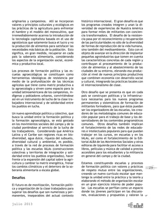 julio 2013
29
originarios y campesinos. Allí se incorporan
valores y principios culturales y ecológicos en
las prácticas de la agricultura para enfrentar
el hambre y el modelo del monocultivo, que
irremediablemente acarrea la introducción de
la tecnología capitalista basada en el uso de
agrotóxicos que solamente busca el lucro y no
la producción de alimentos para satisfacer las
necesidades más básicas de la población. Esto
significa, en gran medida, recuperar en cada
país la soberanía alimentaria, considerando
los aspectos de la organización social, econó-
mica y productiva local.
Los procesos de formación política y las es-
cuelas agroecológicas se constituyen como
herramientas ideológicas de resistencia por
medio de la profundización de las técnicas
agrícolas que tiene como matriz productiva a
la agroecología y sirven como espacio para la
unidad latinoamericana de los campesinos, in-
dígenas y pobladores urbanos, convirtiéndose
así en un instrumento de lucha de la clase tra-
bajadora internacional y de solidaridad entre
los pueblos en lucha.
Un nuevo aprendizaje político y colectivo, que
busca la unidad entre la formación política y
la formación agroecológica, se está gestado
en los movimientos sociales del campo y de la
ciudad poniéndose al servicio de la lucha de
los trabajadores. Considerando que América
Latina y el Caribe son regiones ricas en bio-
diversidad, agua dulce, riqueza del subsuelo,
diversidad cultural y ambiental, es posible,
a través de la red de procesos de formación
política y las escuelas IALAs (construcciones
colectivas y territorios de integración y soli-
daridad entre los pueblos organizados), hacer
frente a la expansión del capital sobre la agri-
cultura y cambiar la matriz energética, frenar
los cambios climáticos y el deterioro de la so-
beranía alimentaria a escala global.
Desafíos
El futuro es de movilización, formación políti-
ca y organización de la clase trabajadora para
superar los desafíos que son numerosos y per-
manentes, inseparables del actual contexto
histórico internacional. El gran desafío es que
los programas creados integren y unan la di-
versidad de experiencias de Nuestra América
para formar miles de militantes con concien-
cia transformadora. El desafío de la resisten-
cia pasa por el reconocimiento y recuperación
de las particularidades no sólo de la diversidad
de formas de reproducción de la vida humana,
sino también del medioambiente. Esto con el
objeto de avanzar en la dirección de implantar
pequeñas agroindustrias que tomen en cuenta
las características concretas de cada región y
contribuyan al procesamiento de la produc-
ción de alimentos y al abastecimiento de las
ciudades de su entorno, elevando esa produc-
ción al nivel de nuevos principios productivos
que combinen economía con desarrollo social
y cultural, integrando las prácticas locales con
el internacionalismo de clase.
Otro desafío que se presenta es que en cada
país se construyan políticas y la infraestruc-
tura necesarias para los nuevos programas
permanentes y sistemáticos de formación de
militantes formadores, para que éstos puedan
ser los organizadores de las escuelas, los crea-
dores de las metodologías comunes de educa-
ción popular para el trabajo de base y los de-
sarrolladores de los contenidos programáticos
comunes. Otros desafíos también implican
el fortalecimiento de las redes de educado-
res e intelectuales populares para que puedan
trabajar en los cursos, en escuelas y en los
IALAs, así como el fortalecimiento de la Edi-
torial ALBA de los Movimientos Sociales y otras
editoras de izquierda para facilitar el acceso a
libros, películas y música de calidad a precios
accesibles para los estudiantes y la militancia
en general del campo y de la ciudad.
Estamos constituyendo escuelas y procesos
de formación política con valores y prácticas
de respeto mutuo entre las organizaciones,
creando un nuevo currículo escolar que man-
tenga la unidad entre la práctica y la teoría y
elaborando el método de organización escolar
en un gran ejercicio interno de poder popu-
lar. Las escuelas se perfilan como un espacio
donde los jóvenes participan en las discusio-
nes, evaluaciones y propuestas y valoran la
 