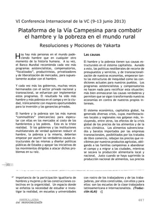 487
30
importancia de la participación igualitaria de
hombres y mujeres y de las construcciones co-
lectivas en la organicidad. Un espacio donde
se enfatiza la necesidad de estudiar e inves-
tigar la realidad, en escuelas y universidades
con rostro de los trabajadores y de las traba-
jadoras, por ellos construidas, con ellos y para
ellos: son las escuelas de la clase trabajadora
latinoamericana e internacionalista. (Traduc-
ción ALAI)
VI Conferencia Internacional de la VC (9-13 junio 2013)
Plataforma de la Vía Campesina para combatir
el hambre y la pobreza en el mundo rural
Resoluciones y Mociones de Yakarta
Hoy hay más personas en el mundo pade-
ciendo hambre que en cualquier otro
momento de la historia humana. A su vez,
el Banco Mundial recomienda cada vez más
programas asistencialistas, compensatorios,
“focalizados”, productivistas, privatizadores
y de liberalización de mercados, para supues-
tamente acabar con el hambre.
Y cada vez más los gobiernos, muchas veces
hermanados con el sector privado nacional y
transnacional, se esfuerzan por implementar
estos programas. El resultado ha sido más
hambre y más pobreza en el campo y en la ciu-
dad, irónicamente con mayores oportunidades
para la inversión y las ganancias privadas.
El hambre y la pobreza son las más nuevas
“commodities” (mercancías) para especu-
lar con ellas en los mercados al costo de los
hambrientos y los pobres. Esta es la triste
realidad. Si los gobiernos y las instituciones
multilaterales de verdad quisieran reducir el
hambre, la pobreza y la miseria, deberían
empezar por asumir las verdaderas causas es-
tructurales de las mismas y diseñar políticas
públicas de Estados y apoyar las iniciativas de
los movimientos dirigidas a atacar dichos pro-
blemas en su raíz.
Las causas
El hambre y la pobreza tienen sus causas es-
tructurales en el sistema capitalista. Aunado
a esto, las políticas neoliberales de recorte de
presupuestos y servicios, y de transnacionali-
zación de nuestras economías, empeoran tan-
to las estructuras de inequidad como las con-
diciones actuales para nuestros pueblos. Los
programas asistencialistas y compensatorios
no hacen nada para rectificar esta situación;
más bien enmascaran las causas verdaderas y
permiten que se sigan transformando nuestras
economías en contra de nuestros propios in-
tereses.
El sistema económico, capitalista global, ha
generado diversas crisis, cuyas manifestacio-
nes locales y regionales nos golpean más, in-
cluyendo, entre otros, los efectos de la crisis
global de los precios de los alimentos y de la
crisis climática. Los alimentos subvenciona-
dos y baratos importados por las empresas
transnacionales, posibilitados por los tratados
de libre comercio, rebajan los precios que re-
cibimos por nuestros productos agrícolas, obli-
gando a las familias campesinas a abandonar
el campo y a migrar a las ciudades, mientras
se socava la producción alimentaria local y
nacional. Justo cuando se haya suprimido la
producción nacional de alimentos, sus precios
 