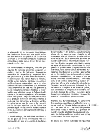 julio 2013
31
se dispararán en los mercados internaciona-
les, generando hambrunas que pudieran ha-
ber sido evitadas por políticas de Estado que
apoyaran la producción campesina nacional de
alimentos en cada país, a través de sus siste-
mas de producción.
Los inversionistas extranjeros, invitados por
algunos de nuestros gobiernos, acaparan las
mejores tierras de labranza, desplazando
aún más a los campesinos y campesinas loca-
les, productores y productoras de alimentos,
y reorientando las tierras hacia la minería,
siendo social, cultural, política, económica y
ambientalmente devastadora, hacia las plan-
taciones de agrocombustibles que alimentan
a los automóviles en vez de a las personas y
hacia otras plantaciones dedicadas a la expor-
tación, que atentan contra la Soberanía Ali-
mentaria de nuestros pueblos y sólo enrique-
cen a unos pocos.  Hay cada vez menos tierra
para producir alimentos para las personas, y
cada vez más para minas y desiertos verdes.
La privatización por la venta y la contami-
nación del agua significa que los únicos que
pueden regar son los dueños multinacionales
de las plantaciones para agrocombustibles y la
exportación.
Al mismo tiempo, las emisiones descontrola-
das de gases de efecto invernadero y la con-
taminación del aire proveniente de los Países
Desarrollados y del sistema agroalimentario
global de las corporaciones -basado en el
transporte a largas distancias y en la agricul-
tura industrial- están cambiando el clima en
nuestro detrimento. Nuestras tierras se vuel-
ven más áridas, con cada vez mayor escasez
de agua, afrontamos incrementos de las tem-
peraturas y condiciones progresivamente más
extremas, tales como fuertes tormentas, hu-
racanes, inundaciones y sequías. Las fechas
de las épocas lluviosas se han vuelto comple-
tamente impredecibles, de manera que ya
nadie sabe más cuándo sembrar. Todo esto
daña a las familias campesinas y pueblos ori-
ginarios y afecta a la producción alimentaria.
También, nos enfrentamos a la imposición de
las semillas transgénicas en nuestros países,
que amenazan la integridad de nuestras va-
riedades locales de semillas –esenciales para
hacer frente al cambio climático– y la salud de
nuestros consumidores y consumidoras.
Frente a esta dura realidad, La Vía Campesina
Internacional, reunida en la VI Conferencia In-
ternacional, en Yakarta, Indonesia, desde el 9
al 13 de junio de 2013, ha analizado posibles
soluciones reales al hambre y la pobreza en
nuestro mundo, al atacar las causas estructu-
rales de dichos problemas y sobre todo en las
zonas rurales de todos los países.
En base a eso, hemos elaborado los siguientes
 