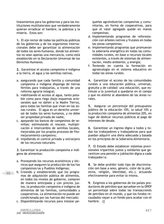 487
32
lineamientos para los gobiernos y para las ins-
tituciones multilaterales que verdaderamente
quieran erradicar el hambre, la pobreza y la
miseria. Estos son:
1. El eje rector de todas las políticas públicas
de los gobiernos y de los organismos interna-
cionales debe ser garantizar la alimentación
de todos los seres humanos, donde los alimen-
tos no sean apenas una mercancía, como está
establecido en la Declaración Universal de los
Derechos Humanos.
2. Garantizar el acceso campesino e indígena
a la tierra, el agua y las semillas nativas.
a.	asegurando que cada familia y comunidad
campesina e indígena disponga de tierras
fértiles para trabajarlas, a través de una
reforma agraria integral;
b.	viabilizando el acceso al agua, tanto pota-
ble como para riego (bajo esquemas arte-
sanales que no dañen a la Madre Tierra),
para todas las familias que vivan en las zo-
nas rurales.  El agua es un derecho univer-
sal de todos los seres humanos, y no debe
ser propiedad privada de nadie;
c.	apoyando los bancos de campesinos de se-
millas: estimulando el rescate, multipli-
cación e intercambio de semillas locales,
mejoradas por los propios procesos de fito-
mejoramiento campesino;
d.	impidiendo el control privado y extranjero
de los recursos naturales.
3. Garantizar la producción campesina e indí-
gena de alimentos:
a.	Proveyendo los recursos económicos y téc-
nicos que aseguren la producción de los/las
campesinos/as y Pueblos Indígenas;
b.	Creando y estableciendo que los progra-
mas de adquisición pública de alimentos,
en todos los niveles de gobierno, compren
de manera anticipada y con precios jus-
tos, la producción campesina e indígena de
alimentos de las familias, comunidades y
cooperativas. La alimentación no puede ser
condicionada por las fuerzas del mercado;
c.	Disponibilizando recursos para instalar pe-
queñas agroindustrias campesinas y comu-
nitarias, en forma de cooperativas, para
que el valor agregado quede en manos
campesinas;
d.	Implementando programas de reforesta-
ción con árboles nativos y frutales en todas
las zonas campesinas;
e.	Implementando programas que promuevan
la soberanía energética en todas las comu-
nidades rurales, en base a recursos locales
existentes, a través de sistemas de alimen-
tación, medio ambiente, y energía;
f.	Teniendo en cuenta la formación en
agroecología en el sistema educativo en
todas las zonas rurales.
4. Garantizar el acceso de las comunidades
rurales a una educación pública, universal,
gratuita y de calidad: una educación, que es-
timule a la juventud a quedarse en el campo
y que no aliente al abandono de las áreas ru-
rales.
5. Asegurar un porcentaje del presupuesto
público de la educación 10%, la salud 10% y
la producción campesina de alimentos 20%, en
lugar de dedicar recursos públicos al pago de
intereses de deuda.
6. Garantizar un ingreso digno a todos y to-
das los trabajadores y trabajadoras para que
puedan adquirir una dieta adecuada y basada
en los principios de la Soberanía Alimentaria.
7. El Estado debe establecer sistemas previ-
sionales tripartitos justos y solidarios que ga-
ranticen una pensión o jubilación digna a cada
trabajador/a.
8. Se debe prohibir todo tipo de discrimina-
ción (en base a sexo, género, color de la piel,
etnia, religión, identidad, etc.), actuando
efectivamente para evitar la misma.
9. Exigimos a los gobiernos de los países pro-
ductores de petróleo que aprueban en la OPEP
un porcentaje sobre todas las transacciones
de petróleo en el mundo, y que los fondos re-
caudados vayan a un fondo para acabar con el
hambre.
 
