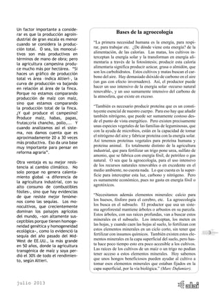 julio 2013
3
Un factor importante a conside-
rar es que la producción agroin-
dustrial de gran escala es menor
cuando se considera la produc-
ción total. O sea, los monocul-
tivos son más productivos en
términos de mano de obra; pero
la agricultura campesina produ-
ce mucho más por hectárea. “Si
haces un gráfico de producción
total vs área –indica Altieri–, la
curva de producción va bajando
en relación al área de la finca.
Porque no estamos comparando
producción de maíz con maíz,
sino que estamos comparando
la producción total de la finca.
¿Y qué produce el campesino?
Produce maíz, habas, papas,
frutas;cría chancho, pollo,... Y
cuando analizamos así el siste-
ma, nos damos cuenta que es
aproximadamente 20 a 30 veces
más productiva. Eso da una base
muy importante para pensar en
reforma agraria”.
Otra ventaja es su mejor resis-
tencia al cambio climático. No
solo porque no genera calenta-
miento global -a diferencia de
la agricultura industrial, con su
alto consumo de combustibles
fósiles-, sino que hay evidencias
de que resiste mejor fenóme-
nos como las sequías. Los mo-
nocultivos, que crecientemente
dominan los paisajes agrícolas
del mundo, «son altamente sus-
ceptibles porque tienen homoge-
neidad genética y homogeneidad
ecológica», como lo evidenció la
sequía del año pasado del Mid-
West de EE.UU., la más grande
en 50 años, donde la agricultura
transgénica de maíz y soya per-
dió el 30% de todo el rendimien-
to, según Altieri.
Bases de la agroecología
“La primera necesidad humana es la energía, para respi-
rar, para trabajar etc. ¿De dónde viene esta energía? de la
alimentación, de las calorías. Las matas, los cultivos in-
terceptan la energía solar y la transforman en energía ali-
mentaria a través de la fotosíntesis; producir esta caloría
alimentaria significa producir azúcar, grasa o almidón, que
son los carbohidratos. Estos cultivos y matas buscan el car-
bono del aire. Hay demasiado dióxido de carbono en el aire
(un gas con efecto invernadero). Así, el productor puede
hacer un uso intensivo de la energía solar -recurso natural
renovable-, y un uso sumamente intensivo del carbono de
la atmosfera, que existe en exceso.
“También es necesario producir proteína que es un consti-
tuyente esencial de nuestro cuerpo. Para eso hay que añadir
también nitrógeno, que puede ser sumamente costoso des-
de el punto de vista energético. Pero existen precisamente
unas especies vegetales de las familias de leguminosas, que
con la ayuda de microbios, están en la capacidad de tomar
el nitrógeno del aire y fabricar proteína con la energía solar.
Así tenemos proteínas vegetales para proteína humana y
proteína animal. Es totalmente distinto de la agricultura
industrial, que para fertilizar un trigo pone urea, sulfato de
amonio, que se fabrica con energía fósil, de petróleo o gas
natural. O sea que la agroecología, para el uso intensivo
de los recursos naturales renovables o en excedente en el
medio ambiente, no cuesta nada. Lo que cuesta es la super-
ficie para interceptar esta luz, carbono y nitrógeno. Pero
es sumamente económico, pues no gasta en energía fósil o
agrotóxicos.
“Necesitamos además elementos minerales: calcio para
los huesos, fósforo para el cerebro, etc. La agroecología
los busca en el subsuelo. El productor que usa un siste-
ma agroforestal mantiene árboles o arbustos en su parcela.
Estos árboles, con sus raíces profundas, van a buscar estos
minerales en el subsuelo. Los interceptan, los meten en
las hojas, y cuando caen las hojas al suelo, lo fertilizan con
estos elementos minerales en un ciclo corto, sin tener que
fertilizar con insumos químicos. También existen estos ele-
mentos minerales en la capa superficial del suelo, pero has-
ta hace poco tiempo esto era poco accesible a los cultivos.
Las raíces de los cultivos de un maíz o un trigo no podían
tener acceso a estos elementos minerales. Hoy sabemos
que unos hongos beneficiosos pueden ayudar al cultivo a
tomar esos elementos minerales que estaban fijados en la
capa superficial, por la vía biológica.” (Marc Dufumier).
 