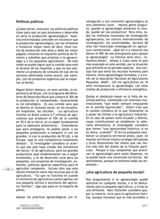 487
4
Políticas públicas
¿Cuáles serían, entonces, las políticas públicas
clave para que un país promueva y desarrolle
en serio la producción agroecológica? Nues-
tros entrevistados coinciden en reconocer que
la producción agroecológica, por ser artesanal
e involucrar mayor mano de obra, tiene cos-
tos de producción más altos y debe ser mejor
pagada; entonces se requieren políticas de fo-
mento y subsidios que protejan a la agroeco-
logía y a los pequeños agricultores. De este
modo se puede lograr que la comida sana esté
al alcance de las mayorías, y que no sea sola-
mente un producto de consumo de lujo de los
sectores adinerados (como ocurre, por ejem-
plo, con los productos orgánicos que se expor-
tan al Norte).
Miguel Altieri destaca, en este sentido, la ex-
periencia de Brasil, con el programa del Minis-
terio de Desarrollo Rural que compra el 30% de
la producción al campesinado, reconociendo
su rol estratégico. Es una comida sana que
se destina al consumo social, en las escuelas,
los hospitales, las cárceles. «La agricultura
familiar en Brasil cuenta 4,7 millones de agri-
cultores que producen el 70% de la comida
en 30 % de la tierra; es un papel fundamental
para la soberanía alimentaria». Entendieron
que para protegerla, no podían poner a los
pequeños productores a competir ni con los
grandes, ni con la producción de EE.UU. o de
Europa «que es una competencia totalmente
desleal». El investigador considera un acier-
to que ese país haya creado dos ministerios
del sector: el de agricultura, para los grandes
productores (que evidentemente van a seguir
existiendo), y el de desarrollo rural para los
pequeños, con proyectos de investigación, ex-
tensión, políticas agrarias específicas para el
agricultor campesino. Incluso dice que este
último ministerio tiene más recursos que el de
agricultura. “Lo que no funciona es cuando
el ministerio de agricultura cuenta apenas con
una pequeña oficina o secretaría del agricul-
tor familiar”, algo que pasa en la mayoría de
países.
Apoyar las prácticas agroecológicas con in-
vestigación y con extensión agroecológica es
otro elemento clave. «Mucho gente pregun-
ta: ¿puede la agroecología alimentar el mun-
do, puede ser tan productiva? Pero mira, to-
dos los institutos nacionales de investigación
agropecuaria, los centros internacionales de
investigación, las universidades, durante 60
años han financiado investigación en agricul-
tura convencional. ¿Qué tal si a nosotros nos
dieran el 90% de ese presupuesto para apoyar
la agroecología? La historia sería otra», re-
flexiona Altieri. Señala a Cuba como el país
más avanzado en este sentido, por la situación
que enfrentó en el periodo especial. Una ven-
taja fue que tenía los recursos humanos para
hacerlo, tenía agroecólogos formados; y a tra-
vés de la Asociación Nacional de Agricultores
Pequeños –ANAP-, 120 mil agricultores en 10
años incorporaron la agroecología, con altos
niveles de producción y eficiencia energética.
Quizás el obstáculo mayor es la falta de vo-
luntad política, combinado con intereses mul-
tinacionales “que están siempre empujando
en el sentido equivocado”. Altieri cree que
el cambio climático es lo que finalmente va
a poner los límites a la agricultura industrial.
En el caso de países como Ecuador y Bolivia,
cuyas constituciones ya establecen la sobe-
ranía alimentaria, el investigador considera
que tienen “una oportunidad histórica: si no
es ahora, ¿cuándo?” Él les ha propuesta esta-
blecer un proyecto territorial piloto, pues «el
manejo territorial implica ecología del paisaje
y otras dimensiones del diseño que van mu-
cho más allá del diseño de la finquita parti-
cular. Porque si hay campesinos que practi-
can la agroecología pero están dispersos, no
se puede hacer una conversión territorial. Así
aprendamos, porque no tenemos todas las res-
puestas».
¿Una agricultura de pequeña escala?
Nos preguntamos si la agroecología puede
aplicarse en cualquier escala, o si es básica-
mente para la pequeña agricultura, y si eso es
una limitante. Marc Dufumier considera que,
por su esencia, sirve para la agricultura fami-
liar, aunque reconoce que es más accesible a
 