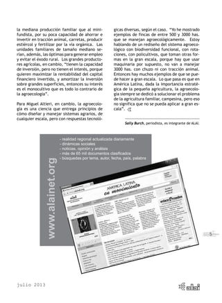 julio 2013
5
la mediana producción familiar que al mini-
fundista, por su poca capacidad de ahorrar e
invertir en tracción animal, carretas, producir
estiércol y fertilizar por la vía orgánica. Las
unidades familiares de tamaño mediano se-
rían, además, las óptimas para generar empleo
y evitar el éxodo rural. Los grandes producto-
res agrícolas, en cambio, “tienen la capacidad
de inversión, pero no tienen el interés, porque
quieren maximizar la rentabilidad del capital
financiero invertido, y amortizar la inversión
sobre grandes superficies, entonces su interés
es el monocultivo que es todo lo contrario de
la agroecología”.
Para Miguel Altieri, en cambio, la agroecolo-
gía es una ciencia que entrega principios de
cómo diseñar y manejar sistemas agrarios, de
cualquier escala, pero con respuestas tecnoló-
gicas diversas, según el caso. “Yo he mostrado
ejemplos de fincas de entre 500 y 3000 has.
que se manejan agroecológicamente. Estoy
hablando de un rediseño del sistema agroeco-
lógico con biodiversidad funcional, con rota-
ciones, con policultivos, que toman otras for-
mas en la gran escala, porque hay que usar
maquinaria por supuesto, no van a manejar
3000 has. con chuzo ni con tracción animal.
Entonces hay muchos ejemplos de que se pue-
de hacer a gran escala. Lo que pasa es que en
América Latina, dada la importancia estraté-
gica de la pequeña agricultura, la agroecolo-
gía siempre se dedicó a solucionar el problema
de la agricultura familiar, campesina, pero eso
no significa que no se pueda aplicar a gran es-
cala”.
Sally Burch, periodista, es integrante de ALAI.
- realidad regional actualizada diariamente
- dinámicas sociales
- noticias, opinión y análisis
- más de 65 mil documentos clasificados
- búsquedas por tema, autor, fecha, país, palabra
www.alainet.org
 