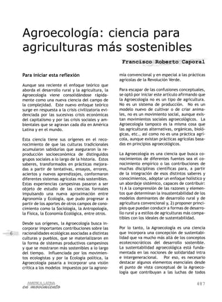 487
6
Agroecología: ciencia para
agriculturas más sostenibles
Francisco Roberto Caporal
Para iniciar esta reflexión
Aunque sea reciente el enfoque teórico que
aborda el desarrollo rural y la agricultura, la
Agroecología viene consolidándose rápida-
mente como una nueva ciencia del campo de
la complejidad. Este nuevo enfoque teórico
surge en respuesta a la crisis civilizatoria evi-
denciada por las sucesivas crisis económicas
del capitalismo y por las crisis sociales y am-
bientales que se agravan cada día en América
Latina y en el mundo.
Esta ciencia tiene sus orígenes en el reco-
nocimiento de que las culturas tradicionales
acumularon sabidurías que aseguraron la re-
producción socioeconómica de distinguidos
grupos sociales a lo largo de la historia. Estos
saberes, transformados en prácticas mejora-
das a partir de tentativas, ensayos, errores,
aciertos y nuevos aprendizajes, conformaron
diferentes sistemas agrícolas más sostenibles.
Estas experiencias campesinas pasaron a ser
objeto de estudio de las ciencias formales
impulsando una nueva aproximación entre
Agronomía y Ecología, que pudo progresar a
partir de los aportes de otros campos de cono-
cimiento como la Sociología, la Antropología,
la Física, la Economía Ecológica, entre otros.
Desde sus orígenes, la Agroecología busca in-
corporar importantes contribuciones sobre las
racionalidades ecológicas asociadas a distintas
culturas y pueblos, que se materializaron en
la forma de sistemas productivos campesinos
y que se mostraron más sostenibles a lo largo
del tiempo. Influenciada por los movimien-
tos ecologistas y por la Ecología política, la
Agroecología pasaría a incorporar una visión
crítica a los modelos impuestos por la agrono-
mía convencional y en especial a las prácticas
agrícolas de la Revolución Verde.
Para escapar de las confusiones conceptuales,
se optó por iniciar este artículo afirmando que
la Agroecología no es un tipo de agricultura.
No es un sistema de producción. No es un
modelo nuevo de cultivar o de criar anima-
les, no es un movimiento social, aunque exis-
tan movimientos sociales agroecológicos. La
Agroecología tampoco es la misma cosa que
las agriculturas alternativas, orgánicas, bioló-
gicas, etc., así como no es una práctica agrí-
cola, aunque existan prácticas agrícolas basa-
das en principios agroecológicos.
La Agroecología es una ciencia que busca co-
nocimientos de diferentes fuentes sea el co-
nocimiento empírico o las contribuciones de
muchas disciplinas científicas para, a partir
de la integración de esos distintos saberes y
conocimientos, adoptar un enfoque holístico y
un abordaje sistémico, capaces de contribuir:
1) A la comprensión de las razones y elemen-
tos que determinan la insustentabilidad de los
modelos dominantes de desarrollo rural y de
agricultura convencional y, 2) proponer princi-
pios que puedan conducir a formas de desarro-
llo rural y a estilos de agriculturas más compa-
tibles con los ideales de sustentabilidad.
Por lo tanto, la Agroecología es una ciencia
que incorpora una concepción de sustentabi-
lidad que va mucho más allá de los conceptos
ecotecnocráticos del desarrollo sostenible.
La sustentabilidad agroecológica está funda-
mentada en las nociones de solidaridad intra
e intergeneracional. Por eso, es necesario
destacar algunos elementos esenciales desde
el punto de vista conceptual de la Agroeco-
logía que contribuyan a las luchas de todos
 