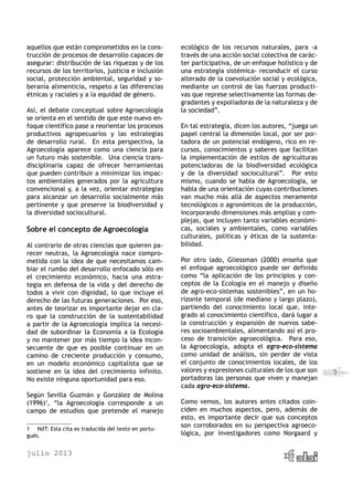 julio 2013
7
aquellos que están comprometidos en la cons-
trucción de procesos de desarrollo capaces de
asegurar: distribución de las riquezas y de los
recursos de los territorios, justicia e inclusión
social, protección ambiental, seguridad y so-
beranía alimenticia, respeto a las diferencias
étnicas y raciales y a la equidad de género.
Así, el debate conceptual sobre Agroecología
se orienta en el sentido de que este nuevo en-
foque científico pase a reorientar los procesos
productivos agropecuarios y las estrategias
de desarrollo rural. En esta perspectiva, la
Agroecología aparece como una ciencia para
un futuro más sostenible. Una ciencia trans-
disciplinaria capaz de ofrecer herramientas
que pueden contribuir a minimizar los impac-
tos ambientales generados por la agricultura
convencional y, a la vez, orientar estrategias
para alcanzar un desarrollo socialmente más
pertinente y que preserve la biodiversidad y
la diversidad sociocultural.
Sobre el concepto de Agroecología
Al contrario de otras ciencias que quieren pa-
recer neutras, la Agroecología nace compro-
metida con la idea de que necesitamos cam-
biar el rumbo del desarrollo enfocado sólo en
el crecimiento económico, hacia una estra-
tegia en defensa de la vida y del derecho de
todos a vivir con dignidad, lo que incluye el
derecho de las futuras generaciones. Por eso,
antes de teorizar es importante dejar en cla-
ro que la construcción de la sustentabilidad
a partir de la Agroecología implica la necesi-
dad de subordinar la Economía a la Ecología
y no mantener por más tiempo la idea incon-
secuente de que es posible continuar en un
camino de creciente producción y consumo,
en un modelo económico capitalista que se
sostiene en la idea del crecimiento infinito.
No existe ninguna oportunidad para eso.
Según Sevilla Guzmán y González de Molina
(1996)1
, “la Agroecología corresponde a un
campo de estudios que pretende el manejo
1	 NdT: Esta cita es traducida del texto en portu-
gués.
ecológico de los recursos naturales, para -a
través de una acción social colectiva de carác-
ter participativa, de un enfoque holístico y de
una estrategia sistémica- reconducir el curso
alterado de la coevolución social y ecológica,
mediante un control de las fuerzas producti-
vas que represe selectivamente las formas de-
gradantes y expoliadoras de la naturaleza y de
la sociedad”.
En tal estrategia, dicen los autores, “juega un
papel central la dimensión local, por ser por-
tadora de un potencial endógeno, rico en re-
cursos, conocimientos y saberes que facilitan
la implementación de estilos de agriculturas
potenciadoras de la biodiversidad ecológica
y de la diversidad sociocultural”. Por esto
mismo, cuando se habla de Agroecología, se
habla de una orientación cuyas contribuciones
van mucho más allá de aspectos meramente
tecnológicos o agronómicos de la producción,
incorporando dimensiones más amplias y com-
plejas, que incluyen tanto variables económi-
cas, sociales y ambientales, como variables
culturales, políticas y éticas de la sustenta-
bilidad.
Por otro lado, Gliessman (2000) enseña que
el enfoque agroecológico puede ser definido
como “la aplicación de los principios y con-
ceptos de la Ecología en el manejo y diseño
de agro-eco-sistemas sostenibles”, en un ho-
rizonte temporal (de mediano y largo plazo),
partiendo del conocimiento local que, inte-
grado al conocimiento científico, dará lugar a
la construcción y expansión de nuevos sabe-
res socioambientales, alimentando así el pro-
ceso de transición agroecológica. Para eso,
la Agroecología, adopta el agro-eco-sistema
como unidad de análisis, sin perder de vista
el conjunto de conocimientos locales, de los
valores y expresiones culturales de los que son
portadoras las personas que viven y manejan
cada agro-eco-sistema.
Como vemos, los autores antes citados coin-
ciden en muchos aspectos, pero, además de
esto, es importante decir que sus conceptos
son corroborados en su perspectiva agroeco-
lógica, por investigadores como Norgaard y
 