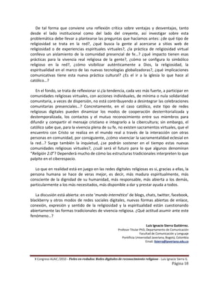 De tal forma que conviene una reflexión crítica sobre ventajas y desventajas, tanto
desde el lado institucional como del lado del creyente, así investigar sobre esta
problemática debe llevar a plantearse las preguntas que hacíamos antes: ¿de qué tipo de
religiosidad se trata en la red?, ¿qué busca la gente al acercarse a sitios web de
religiosidad o de experiencias espirituales virtuales?, ¿la práctica de religiosidad virtual
conlleva un aislamiento de la comunidad presencial de fe…? ¿qué impacto tienen esas
prácticas para la vivencia real religiosa de la gente?, ¿cómo se configura lo simbólico
religioso en la red?, ¿cómo visibilizar auténticamente a Dios, la religiosidad, la
espiritualidad en el marco de las nuevas tecnologías globalizadoras?, ¿qué implicaciones
comunicativas tiene esta nueva práctica cultural? ¿Es el ir a la iglesia lo que hace al
católico…?

    En el fondo, se trata de reflexionar si ¿la tendencia, cada vez más fuerte, a participar en
comunidades religiosas virtuales, con acciones individuales, de mínima o nula solidaridad
comunitaria, a veces de dispersión, no está contribuyendo a desintegrar las celebraciones
comunitarias presenciales…? Concretamente, en el caso católico, este tipo de redes
religiosas digitales pueden dinamizar los modos de cooperación desterritorializada y
destemporalizada, los contactos y el mutuo reconocimiento entre sus miembros para
difundir y compartir el mensaje cristiano e integrarlo a la cibercultura; sin embargo, el
católico sabe que, para la vivencia plena de su fe, no existen sacramentos virtuales, que el
encuentro con Cristo se realiza en el mundo real a través de la interacción con otras
personas en comunidad, por consiguiente, ¿cómo vivenciar la sacramentalidad eclesial en
la red…? Surge también la inquietud, ¿se podrán sostener en el tiempo estas nuevas
comunidades religiosas virtuales?, ¿cuál será el futuro para lo que algunos denominan
“Religión 2.0”? Dependerá mucho de cómo las estructuras tradicionales interpreten lo que
palpite en el ciberespacio.

   Lo que en realidad está en juego en las redes digitales religiosas es si, gracias a ellas, la
persona humana se hace de veras mejor, es decir, más madura espiritualmente, más
consciente de la dignidad de su humanidad, más responsable, más abierta a los demás,
particularmente a los más necesitados, más disponible a dar y prestar ayuda a todos.

   La discusión está abierta: en este ‘mundo internético’ de blogs, chats, twitter, facebook,
blackberry y otros modos de redes sociales digitales, nuevas formas abiertas de enlace,
conexión, expresión y sentido de la religiosidad y la espiritualidad están cuestionando
abiertamente las formas tradicionales de vivencia religiosa. ¿Qué actitud asumir ante este
fenómeno…?

                                                                                   Luis Ignacio Sierra Gutiérrez.
                                                              Profesor Titular PhD, Departamento de Comunicación
                                                                               Facultad de Comunicación y Lenguaje
                                                                 Pontificia Universidad Javeriana, Bogotá, Colombia
                                                                                   Email: lisierra@javeriana.edu.co




  X Congreso ALAIC /2010 – Fieles en-redados: Redes digitales de reconocimiento religioso - Luis Ignacio Sierra G.
                                                                                                      Página 18
 