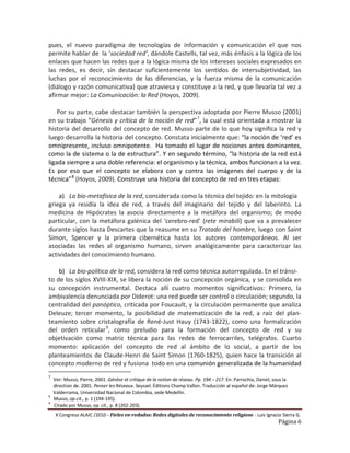 pues, el nuevo paradigma de tecnologías de información y comunicación el que nos
permite hablar de la ‘sociedad red’, dándole Castells, tal vez, más énfasis a la lógica de los
enlaces que hacen las redes que a la lógica misma de los intereses sociales expresados en
las redes, es decir, sin destacar suficientemente los sentidos de intersubjetividad, las
luchas por el reconocimiento de las diferencias, y la fuerza misma de la comunicación
(diálogo y razón comunicativa) que atraviesa y constituye a la red, y que llevaría tal vez a
afirmar mejor: La Comunicación: la Red (Hoyos, 2009).

    Por su parte, cabe destacar también la perspectiva adoptada por Pierre Musso (2001)
en su trabajo “Génesis y crítica de la noción de red” 7, la cual está orientada a mostrar la
historia del desarrollo del concepto de red. Musso parte de lo que hoy significa la red y
luego desarrolla la historia del concepto. Constata inicialmente que: “la noción de ‘red’ es
omnipresente, incluso omnipotente. Ha tomado el lugar de nociones antes dominantes,
como la de sistema o la de estructura”. Y en segundo término, “la historia de la red está
ligada siempre a una doble referencia: el organismo y la técnica, ambos funcionan a la vez.
Es por eso que el concepto se elabora con y contra las imágenes del cuerpo y de la
técnica” 8 (Hoyos, 2009). Construye una historia del concepto de red en tres etapas:

    a) La bio-metafísica de la red, considerada como la técnica del tejido: en la mitología
griega ya residía la idea de red, a través del imaginario del tejido y del laberinto. La
medicina de Hipócrates la asocia directamente a la metáfora del organismo; de modo
particular, con la metáfora galénica del ‘cerebro-red’ (rete mirabili) que va a prevalecer
durante siglos hasta Descartes que la reasume en su Tratado del hombre, luego con Saint
Simon, Spencer y la primera cibernética hasta los autores contemporáneos. Al ser
asociadas las redes al organismo humano, sirven analógicamente para caracterizar las
actividades del conocimiento humano.

    b) La bio-política de la red, considera la red como técnica autorregulada. En el tránsi-
to de los siglos XVIII-XIX, se libera la noción de su concepción orgánica, y se consolida en
su concepción instrumental. Destaca allí cuatro momentos significativos: Primero, la
ambivalencia denunciada por Diderot: una red puede ser control o circulación; segundo, la
centralidad del panóptico, criticada por Foucault, y la circulación permanente que analiza
Deleuze; tercer momento, la posibilidad de matematización de la red, a raíz del plan-
teamiento sobre cristalografía de René-Just Hauy (1743-1822), como una formalización
del orden reticular 9, como preludio para la formación del concepto de red y su
objetivación como matriz técnica para las redes de ferrocarriles, telégrafos. Cuarto
momento: aplicación del concepto de red al ámbito de lo social, a partir de los
planteamientos de Claude-Henri de Saint Simon (1760-1825), quien hace la transición al
concepto moderno de red y fusiona todo en una comunión generalizada de la humanidad
7
    Ver: Musso, Pierre, 2001. Génèse et critique de la notion de réseau. Pp. 194 – 217. En: Parrochia, Daniel, sous la
    direction de. 2001. Penser les Réseaux. Seyssel. Éditions Champ Vallon. Traducción al español de: Jorge Márquez
    Valderrama, Universidad Nacional de Colombia, sede Medellín.
    Musso, op.cit., p. 1 (194-195).
8
9
    Citado por Musso, op. cit., p. 8 (202-203).
     X Congreso ALAIC /2010 – Fieles en-redados: Redes digitales de reconocimiento religioso - Luis Ignacio Sierra G.
                                                                                                                 Página 6
 