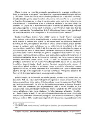 Musso termina su recorrido agregando, paradójicamente, su propio sentido meta-
fórico al caracterizar la red como “como la catedral contemporánea del futuro tecnológico
[…] No señala “el más allá, sino el futuro terrestre prometido que se desarrolla sin límites,
en redes de redes y meta redes”. Concluye críticamente afirmando: “la red se convirtió en
el fin y el medio para pensar y realizar la transformación social, incluso las revoluciones de
nuestro tiempo. El imaginario de la red es una simple ideología, es decir una manera de
ahorrarse las utopías de la transformación social. Mientras que Saint-Simon forjó ese
concepto para pensar el cambio social, el concepto se convirtió en un medio para dejar de
pensar en ese cambio. Eso es lo propio de la fetichización de los conceptos. La red pasó
del estado de precepto al de concepto antes de imponérsenos como precepto” 21.

   Desde otro enfoque, Christian Fuchs (2008) 22 plantea la relación Internet y sociedad
como un tema emergente de investigación que se impone con mucha fuerza. La relación
entre Internet y sociedad sólo puede ser entendida como un proceso de desarrollo
dialéctico, es decir, como proceso dinámico de unidad en la diversidad, el cual permite
escapar a cualquier visión polarizada, sea de determinismo tecnológico o de sólo
constructivismo social (Fuchs, 2008: 3, 4). Se trata ante todo de identificar los riesgos y
oportunidades que afrontan los problemas sociales en el contexto de Internet y sociedad,
y asumirlos como sistemas de fuerzas antagónicas con potenciales suficientes sea para la
cooperación y participación democrática, o para la competición y alienación inmanentes al
invidualismo capitalista. La red de Internet es entendida, por Fuchs, como un sistema
dinámico tecno-social global (Fuchs, 2008: 121-139). Su característica esencial y
prototípica es la ser de ser un sistema-red auto-organizado, basado en una estructura
tecnológica descentralizada, donde actores humanos constantemente recrean el
conocimiento global, producen y consumen nuevos contenidos informativos, nuevos
significados sociales, en redes interconectadas de computadores. Aquí el conocimiento
objetivo emerge de la cooperación de actores humanos (la ‘inteligencia colectiva’ de
Pierre Lévy), dentro de la dinámica de una estructura tecnológica.

   Específicamente, la Red mundial de Internet (WWW), la Web en su primera fase de
desarrollo, Web 1.0, estuvo dominada por la emergencia de enlaces e hipervínculos tex-
tuales, generación de sitios, páginas Web, buscadores, con un lenguaje específico (HTML)
para procesar información. “La Web 1.0 fue predominantemente un sistema de cogni-
ción”, como una herramienta para el pensamiento. Pero la red no se quedó allí, fue
evolucionando sucesivamente con el cambio de milenio y alrededor del 2000 aparecieron
nuevas plataformas, tales como: MySpace, YouTube, Facebook, Wikipedia, Friendster,
etc., dando origen a la Web 2.0, con características predominantes de interacción social y
comunicación, entendida como medio privilegiado para la comunicación humana; al poco
tiempo, a partir de 2005, se abre espacio para la Web 3.0, donde prevalece básicamente

21
     Ibid., p. 19 (217).
22
     Fuchs, Christian. 2008. Internet and Society. Social Theory in the Information Age. London, New York: Routledge.
     398p.


     X Congreso ALAIC /2010 – Fieles en-redados: Redes digitales de reconocimiento religioso - Luis Ignacio Sierra G.
                                                                                                                Página 8
 