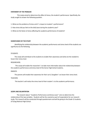STATEMENT OF THE PROBLEM
This study aimed to determine the effect of stress, the student’s performance. Specifically, the
study sought to answer the following question.
1. What are the problems of stress and it’ s impact on student’ s performance?
2. How stress did you feel on the daily basis during the academic year?
3. What are the factor of stress affecting the academic performance of students?
SIGNIFICANCE OF THE STUDY
Identifying the relationship between the academic performance and stress level of the students are
significance to the following;
STUDENTS
The study will contribute to the students to enable their awareness and what are the needed to
lessen their stress level.
RESEARCHERS
This study will enable the researcher’ s to take more information about the relationship between
the academic performance and stress level of the Senior High School students.
PARENTS
The parents will enable their awareness for their son’s/ daughter’ s to lessen their stress level.
TEACHERS
The teacher’s will notice the stress level of their student’ s to the academic performance.
SCOPE AND DELIMITATION
The research about “ Academic Performance and Stress Level ” aims to determine the
relationship of the two variables. Students will be the covered as part of respondents for our research
study. This research will be conducted through questionnaire and will be giving to the Grade 12 students
of Dulag National High School.
 